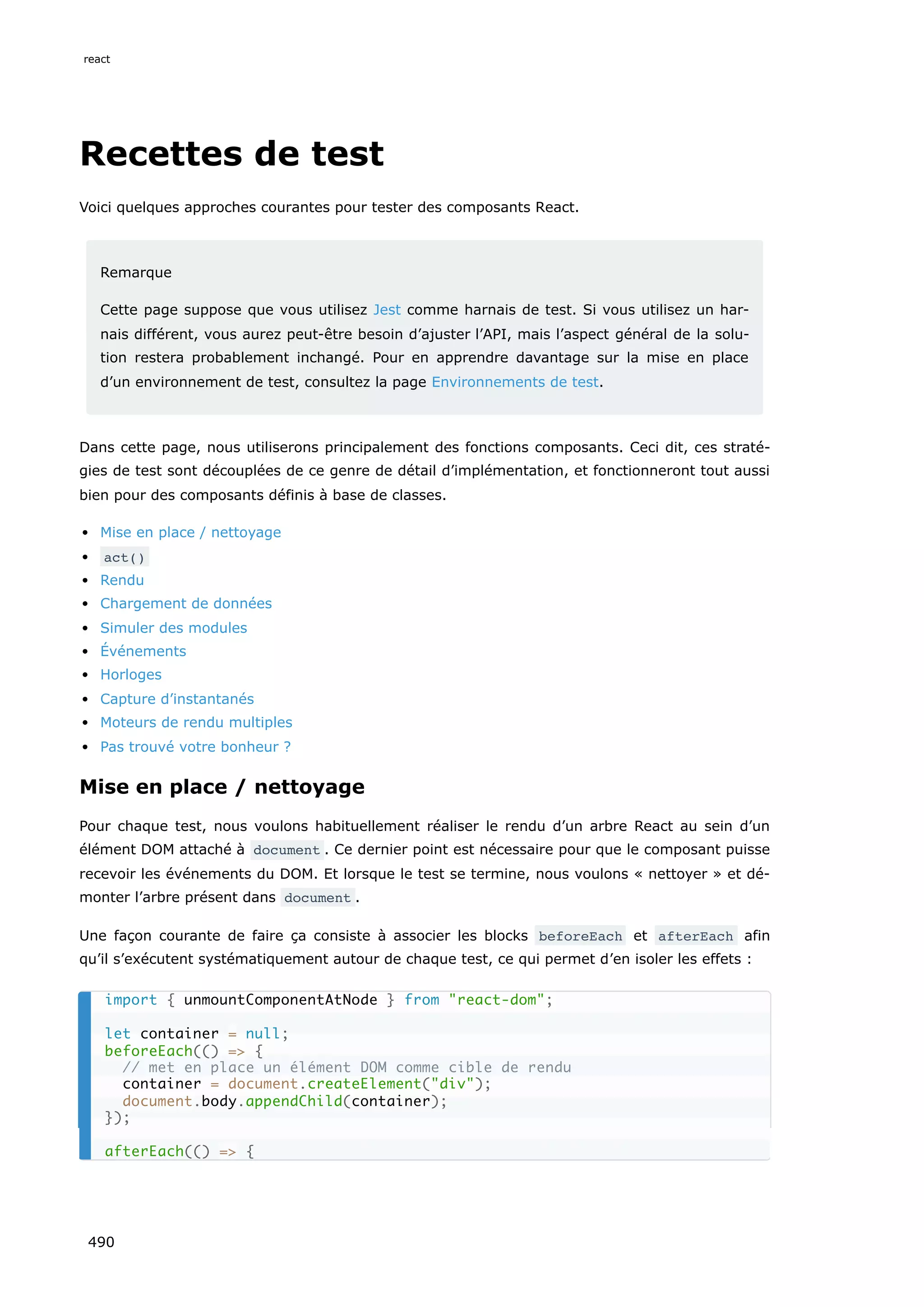 Recettes de test
Voici quelques approches courantes pour tester des composants React.
Remarque
Cette page suppose que vous utilisez Jest comme harnais de test. Si vous utilisez un har-
nais différent, vous aurez peut-être besoin d’ajuster l’API, mais l’aspect général de la solu-
tion restera probablement inchangé. Pour en apprendre davantage sur la mise en place
d’un environnement de test, consultez la page Environnements de test.
Dans cette page, nous utiliserons principalement des fonctions composants. Ceci dit, ces straté-
gies de test sont découplées de ce genre de détail d’implémentation, et fonctionneront tout aussi
bien pour des composants définis à base de classes.
Mise en place / nettoyage
act()
Rendu
Chargement de données
Simuler des modules
Événements
Horloges
Capture d’instantanés
Moteurs de rendu multiples
Pas trouvé votre bonheur ?
Mise en place / nettoyage
Pour chaque test, nous voulons habituellement réaliser le rendu d’un arbre React au sein d’un
élément DOM attaché à document . Ce dernier point est nécessaire pour que le composant puisse
recevoir les événements du DOM. Et lorsque le test se termine, nous voulons « nettoyer » et dé-
monter l’arbre présent dans document .
Une façon courante de faire ça consiste à associer les blocks beforeEach et afterEach afin
qu’il s’exécutent systématiquement autour de chaque test, ce qui permet d’en isoler les effets :
import { unmountComponentAtNode } from react-dom;
let container = null;
beforeEach(() = {
// met en place un élément DOM comme cible de rendu
container = document.createElement(div);
document.body.appendChild(container);
});
afterEach(() = {
react
490
 