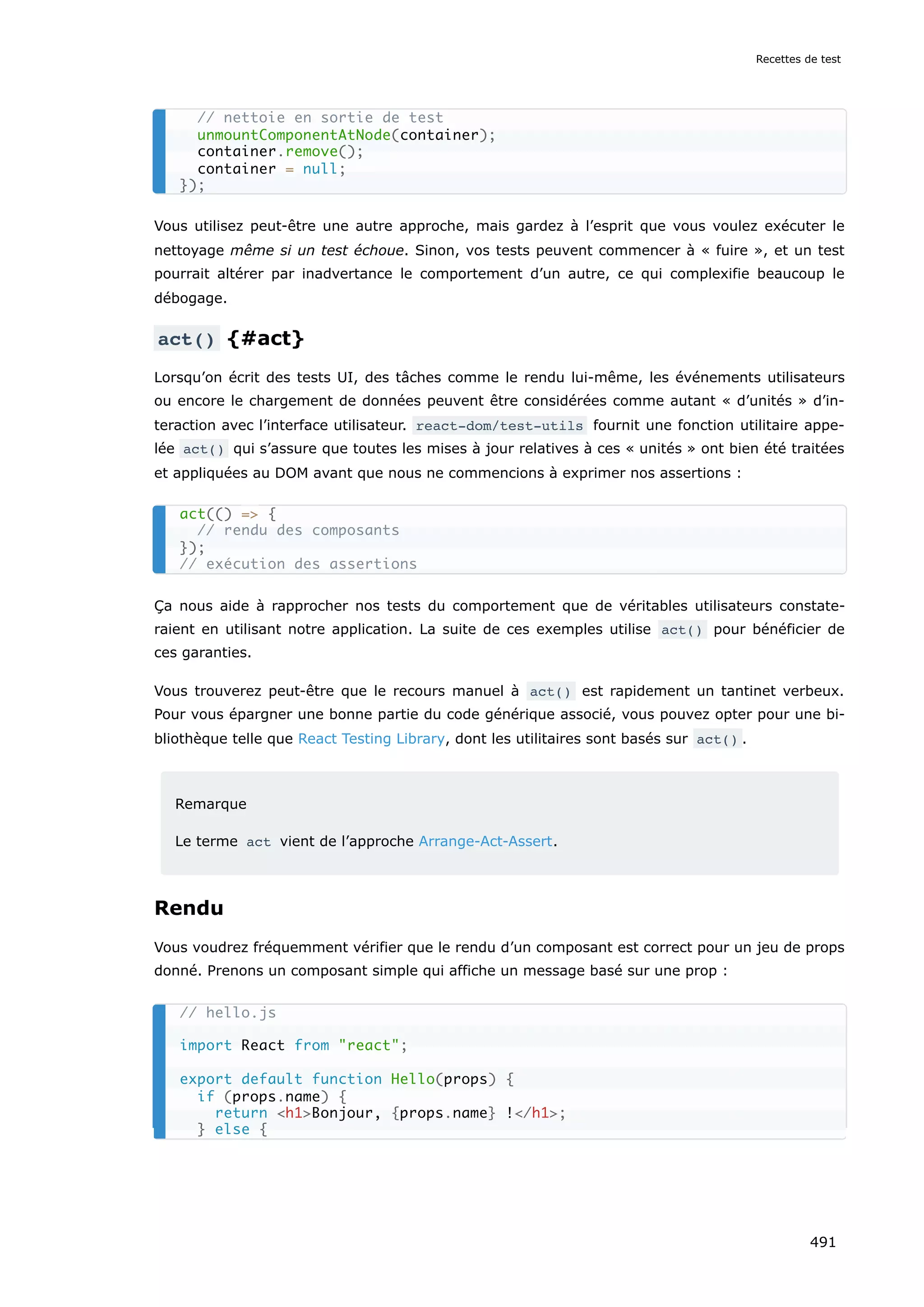 Vous utilisez peut-être une autre approche, mais gardez à l’esprit que vous voulez exécuter le
nettoyage même si un test échoue. Sinon, vos tests peuvent commencer à « fuire », et un test
pourrait altérer par inadvertance le comportement d’un autre, ce qui complexifie beaucoup le
débogage.
act() {#act}
Lorsqu’on écrit des tests UI, des tâches comme le rendu lui-même, les événements utilisateurs
ou encore le chargement de données peuvent être considérées comme autant « d’unités » d’in-
teraction avec l’interface utilisateur. react-dom/test-utils fournit une fonction utilitaire appe-
lée act() qui s’assure que toutes les mises à jour relatives à ces « unités » ont bien été traitées
et appliquées au DOM avant que nous ne commencions à exprimer nos assertions :
Ça nous aide à rapprocher nos tests du comportement que de véritables utilisateurs constate-
raient en utilisant notre application. La suite de ces exemples utilise act() pour bénéficier de
ces garanties.
Vous trouverez peut-être que le recours manuel à act() est rapidement un tantinet verbeux.
Pour vous épargner une bonne partie du code générique associé, vous pouvez opter pour une bi-
bliothèque telle que React Testing Library, dont les utilitaires sont basés sur act() .
Remarque
Le terme act vient de l’approche Arrange-Act-Assert.
Rendu
Vous voudrez fréquemment vérifier que le rendu d’un composant est correct pour un jeu de props
donné. Prenons un composant simple qui affiche un message basé sur une prop :
// nettoie en sortie de test
unmountComponentAtNode(container);
container.remove();
container = null;
});
act(() = {
// rendu des composants
});
// exécution des assertions
// hello.js
import React from react;
export default function Hello(props) {
if (props.name) {
return h1Bonjour, {props.name} !/h1;
} else {
Recettes de test
491
 