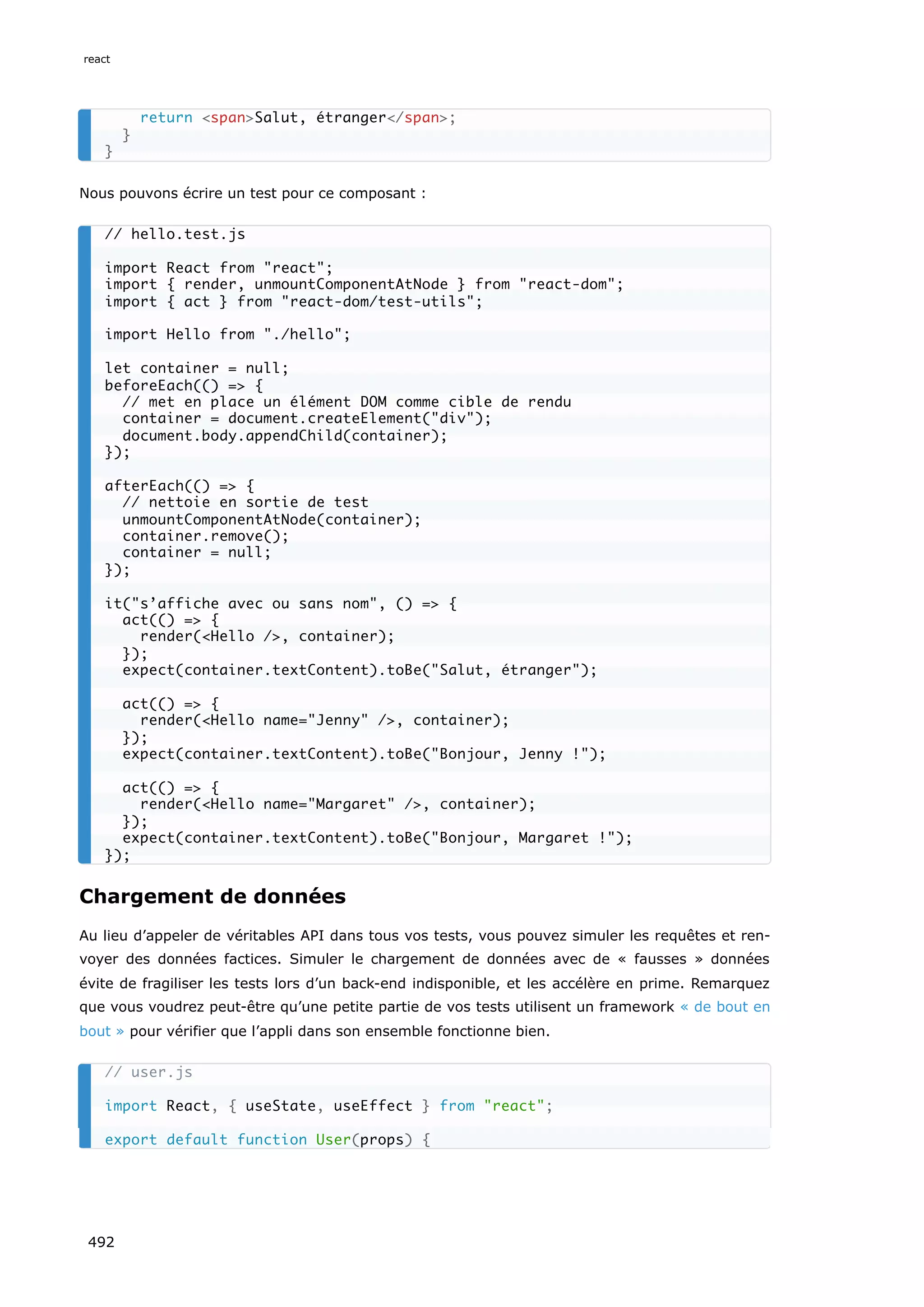 Nous pouvons écrire un test pour ce composant :
Chargement de données
Au lieu d’appeler de véritables API dans tous vos tests, vous pouvez simuler les requêtes et ren-
voyer des données factices. Simuler le chargement de données avec de « fausses » données
évite de fragiliser les tests lors d’un back-end indisponible, et les accélère en prime. Remarquez
que vous voudrez peut-être qu’une petite partie de vos tests utilisent un framework « de bout en
bout » pour vérifier que l’appli dans son ensemble fonctionne bien.
return spanSalut, étranger/span;
}
}
// hello.test.js
import React from react;
import { render, unmountComponentAtNode } from react-dom;
import { act } from react-dom/test-utils;
import Hello from ./hello;
let container = null;
beforeEach(() = {
// met en place un élément DOM comme cible de rendu
container = document.createElement(div);
document.body.appendChild(container);
});
afterEach(() = {
// nettoie en sortie de test
unmountComponentAtNode(container);
container.remove();
container = null;
});
it(s’affiche avec ou sans nom, () = {
act(() = {
render(Hello /, container);
});
expect(container.textContent).toBe(Salut, étranger);
act(() = {
render(Hello name=Jenny /, container);
});
expect(container.textContent).toBe(Bonjour, Jenny !);
act(() = {
render(Hello name=Margaret /, container);
});
expect(container.textContent).toBe(Bonjour, Margaret !);
});
// user.js
import React, { useState, useEffect } from react;
export default function User(props) {
react
492
 
