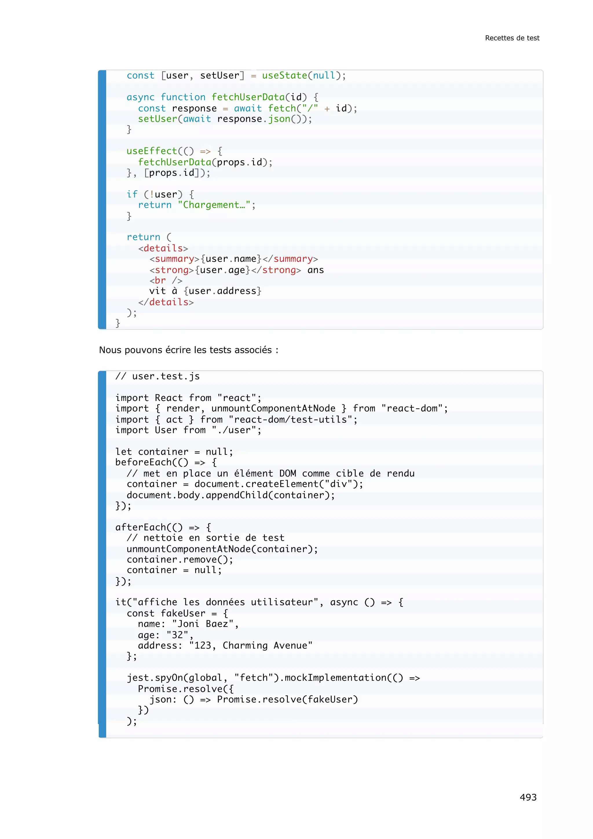 Nous pouvons écrire les tests associés :
const [user, setUser] = useState(null);
async function fetchUserData(id) {
const response = await fetch(/ + id);
setUser(await response.json());
}
useEffect(() = {
fetchUserData(props.id);
}, [props.id]);
if (!user) {
return Chargement…;
}
return (
details
summary{user.name}/summary
strong{user.age}/strong ans
br /
vit à {user.address}
/details
);
}
// user.test.js
import React from react;
import { render, unmountComponentAtNode } from react-dom;
import { act } from react-dom/test-utils;
import User from ./user;
let container = null;
beforeEach(() = {
// met en place un élément DOM comme cible de rendu
container = document.createElement(div);
document.body.appendChild(container);
});
afterEach(() = {
// nettoie en sortie de test
unmountComponentAtNode(container);
container.remove();
container = null;
});
it(affiche les données utilisateur, async () = {
const fakeUser = {
name: Joni Baez,
age: 32,
address: 123, Charming Avenue
};
jest.spyOn(global, fetch).mockImplementation(() =
Promise.resolve({
json: () = Promise.resolve(fakeUser)
})
);
Recettes de test
493
 