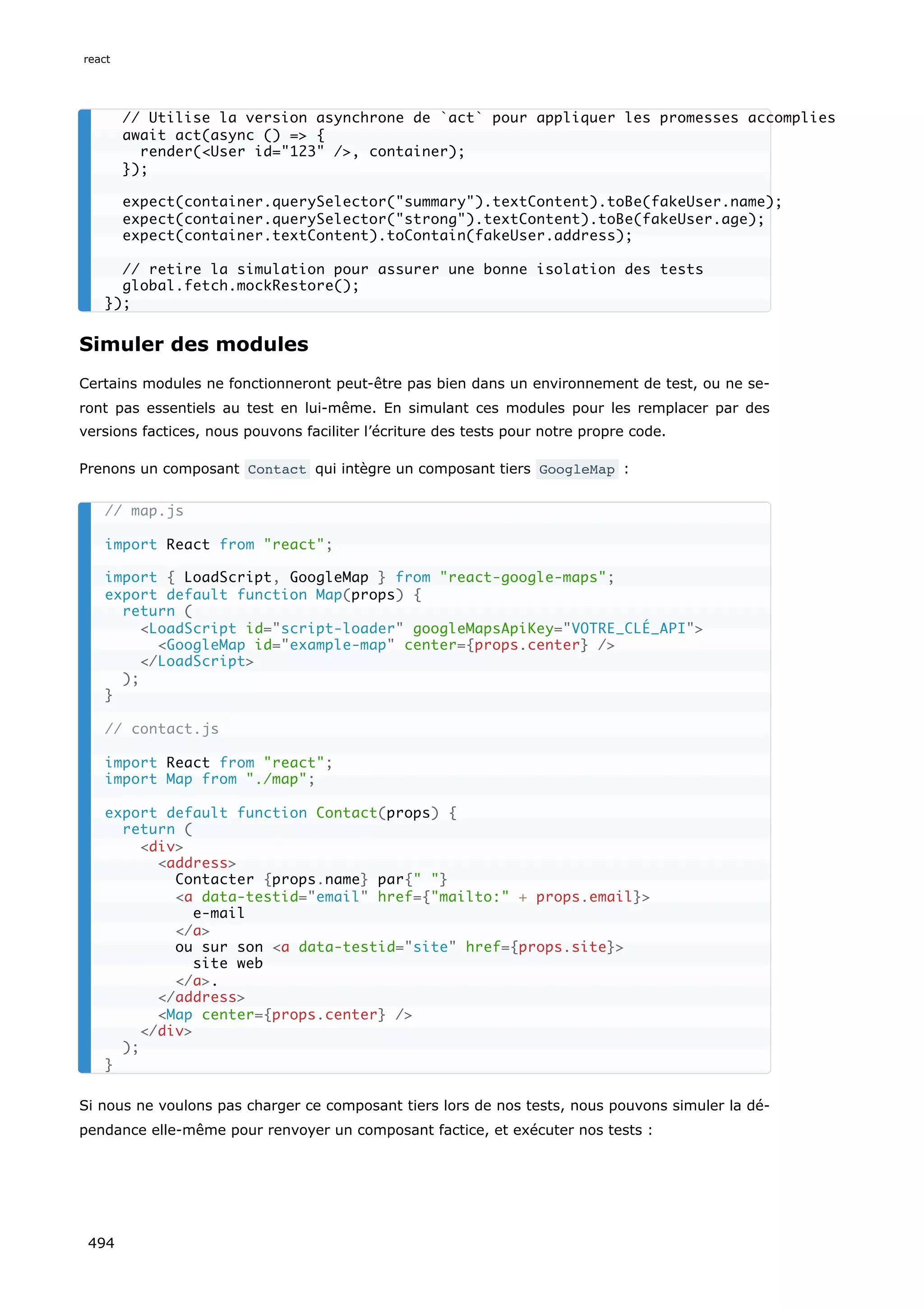 Simuler des modules
Certains modules ne fonctionneront peut-être pas bien dans un environnement de test, ou ne se-
ront pas essentiels au test en lui-même. En simulant ces modules pour les remplacer par des
versions factices, nous pouvons faciliter l’écriture des tests pour notre propre code.
Prenons un composant Contact qui intègre un composant tiers GoogleMap :
Si nous ne voulons pas charger ce composant tiers lors de nos tests, nous pouvons simuler la dé-
pendance elle-même pour renvoyer un composant factice, et exécuter nos tests :
// Utilise la version asynchrone de `act` pour appliquer les promesses accomplies
await act(async () = {
render(User id=123 /, container);
});
expect(container.querySelector(summary).textContent).toBe(fakeUser.name);
expect(container.querySelector(strong).textContent).toBe(fakeUser.age);
expect(container.textContent).toContain(fakeUser.address);
// retire la simulation pour assurer une bonne isolation des tests
global.fetch.mockRestore();
});
// map.js
import React from react;
import { LoadScript, GoogleMap } from react-google-maps;
export default function Map(props) {
return (
LoadScript id=script-loader googleMapsApiKey=VOTRE_CLÉ_API
GoogleMap id=example-map center={props.center} /
/LoadScript
);
}
// contact.js
import React from react;
import Map from ./map;
export default function Contact(props) {
return (
div
address
Contacter {props.name} par{ }
a data-testid=email href={mailto: + props.email}
e-mail
/a
ou sur son a data-testid=site href={props.site}
site web
/a.
/address
Map center={props.center} /
/div
);
}
react
494
 