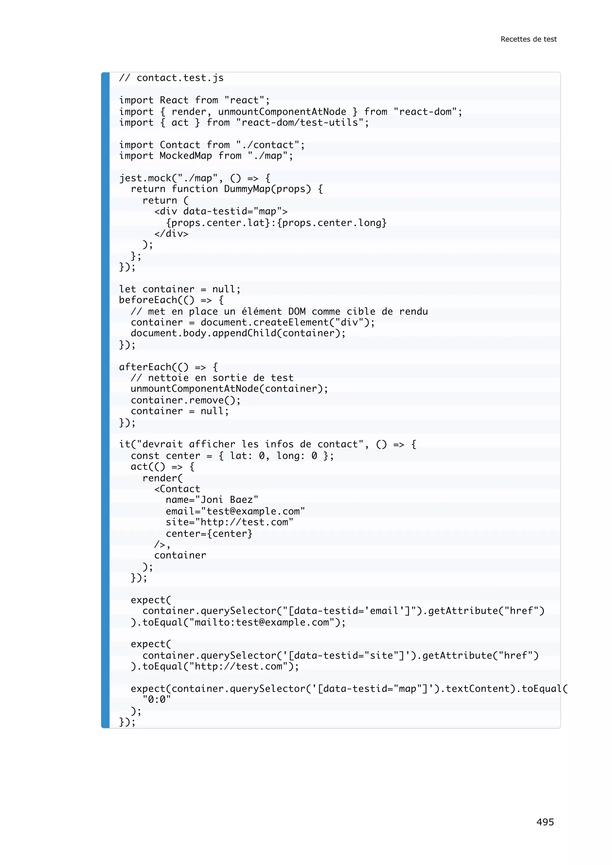 // contact.test.js
import React from react;
import { render, unmountComponentAtNode } from react-dom;
import { act } from react-dom/test-utils;
import Contact from ./contact;
import MockedMap from ./map;
jest.mock(./map, () = {
return function DummyMap(props) {
return (
div data-testid=map
{props.center.lat}:{props.center.long}
/div
);
};
});
let container = null;
beforeEach(() = {
// met en place un élément DOM comme cible de rendu
container = document.createElement(div);
document.body.appendChild(container);
});
afterEach(() = {
// nettoie en sortie de test
unmountComponentAtNode(container);
container.remove();
container = null;
});
it(devrait afficher les infos de contact, () = {
const center = { lat: 0, long: 0 };
act(() = {
render(
Contact
name=Joni Baez
email=test@example.com
site=http://test.com
center={center}
/,
container
);
});
expect(
container.querySelector([data-testid='email']).getAttribute(href)
).toEqual(mailto:test@example.com);
expect(
container.querySelector('[data-testid=site]').getAttribute(href)
).toEqual(http://test.com);
expect(container.querySelector('[data-testid=map]').textContent).toEqual(
0:0
);
});
Recettes de test
495
 