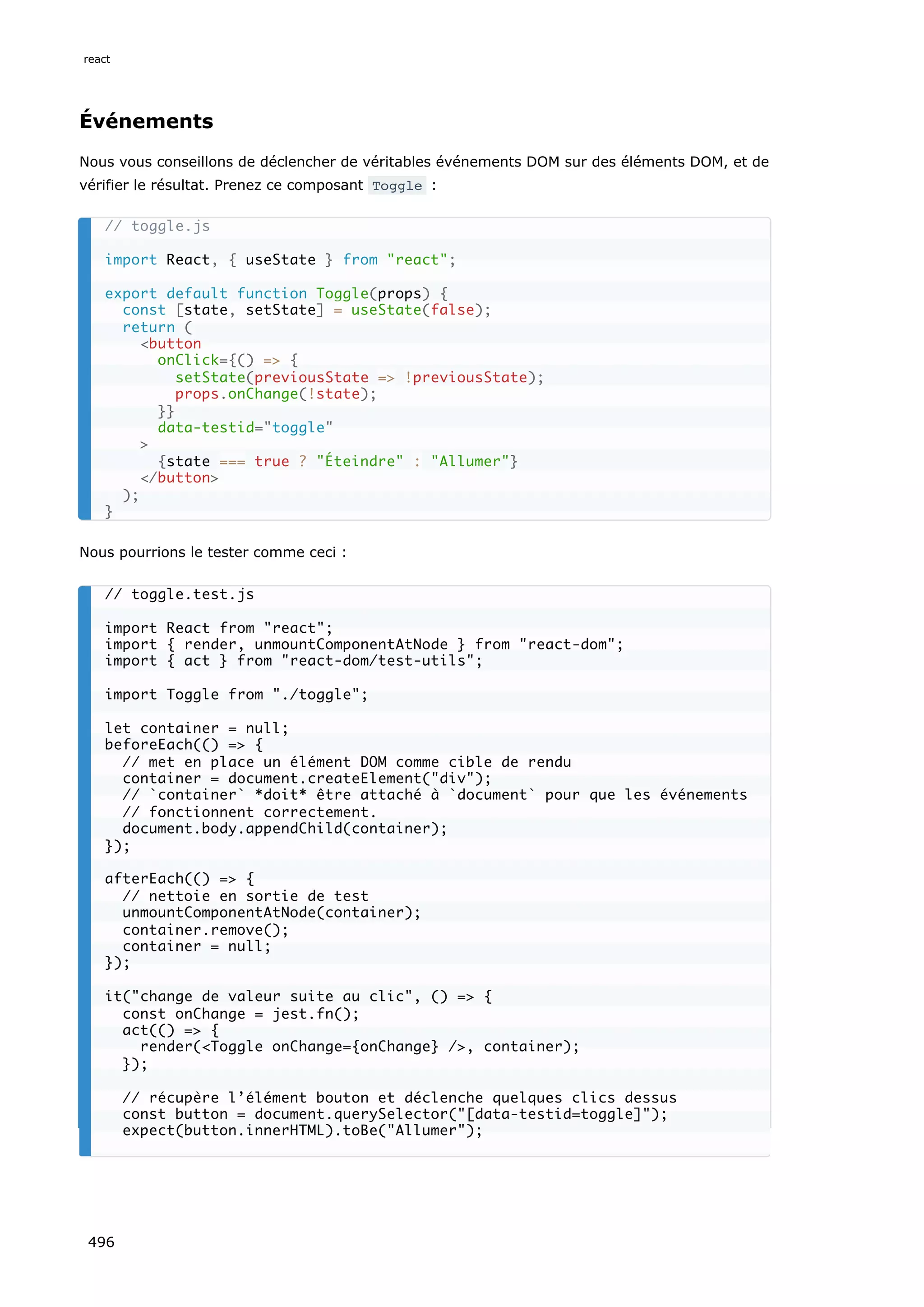 Événements
Nous vous conseillons de déclencher de véritables événements DOM sur des éléments DOM, et de
vérifier le résultat. Prenez ce composant Toggle :
Nous pourrions le tester comme ceci :
// toggle.js
import React, { useState } from react;
export default function Toggle(props) {
const [state, setState] = useState(false);
return (
button
onClick={() = {
setState(previousState = !previousState);
props.onChange(!state);
}}
data-testid=toggle

{state === true ? Éteindre : Allumer}
/button
);
}
// toggle.test.js
import React from react;
import { render, unmountComponentAtNode } from react-dom;
import { act } from react-dom/test-utils;
import Toggle from ./toggle;
let container = null;
beforeEach(() = {
// met en place un élément DOM comme cible de rendu
container = document.createElement(div);
// `container` *doit* être attaché à `document` pour que les événements
// fonctionnent correctement.
document.body.appendChild(container);
});
afterEach(() = {
// nettoie en sortie de test
unmountComponentAtNode(container);
container.remove();
container = null;
});
it(change de valeur suite au clic, () = {
const onChange = jest.fn();
act(() = {
render(Toggle onChange={onChange} /, container);
});
// récupère l’élément bouton et déclenche quelques clics dessus
const button = document.querySelector([data-testid=toggle]);
expect(button.innerHTML).toBe(Allumer);
react
496
 