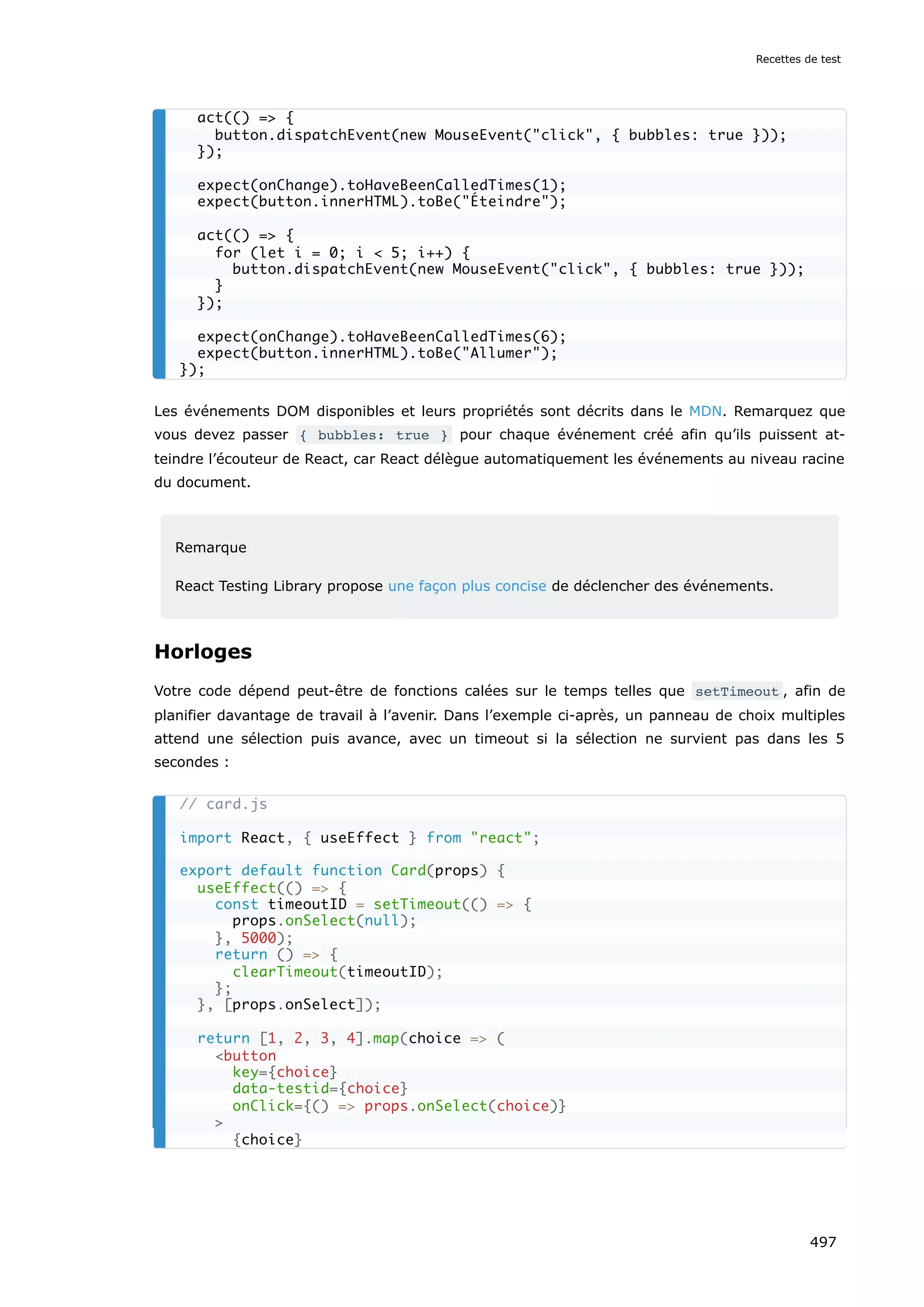 Les événements DOM disponibles et leurs propriétés sont décrits dans le MDN. Remarquez que
vous devez passer { bubbles: true } pour chaque événement créé afin qu’ils puissent at-
teindre l’écouteur de React, car React délègue automatiquement les événements au niveau racine
du document.
Remarque
React Testing Library propose une façon plus concise de déclencher des événements.
Horloges
Votre code dépend peut-être de fonctions calées sur le temps telles que setTimeout , afin de
planifier davantage de travail à l’avenir. Dans l’exemple ci-après, un panneau de choix multiples
attend une sélection puis avance, avec un timeout si la sélection ne survient pas dans les 5
secondes :
act(() = {
button.dispatchEvent(new MouseEvent(click, { bubbles: true }));
});
expect(onChange).toHaveBeenCalledTimes(1);
expect(button.innerHTML).toBe(Éteindre);
act(() = {
for (let i = 0; i  5; i++) {
button.dispatchEvent(new MouseEvent(click, { bubbles: true }));
}
});
expect(onChange).toHaveBeenCalledTimes(6);
expect(button.innerHTML).toBe(Allumer);
});
// card.js
import React, { useEffect } from react;
export default function Card(props) {
useEffect(() = {
const timeoutID = setTimeout(() = {
props.onSelect(null);
}, 5000);
return () = {
clearTimeout(timeoutID);
};
}, [props.onSelect]);
return [1, 2, 3, 4].map(choice = (
button
key={choice}
data-testid={choice}
onClick={() = props.onSelect(choice)}

{choice}
Recettes de test
497
 