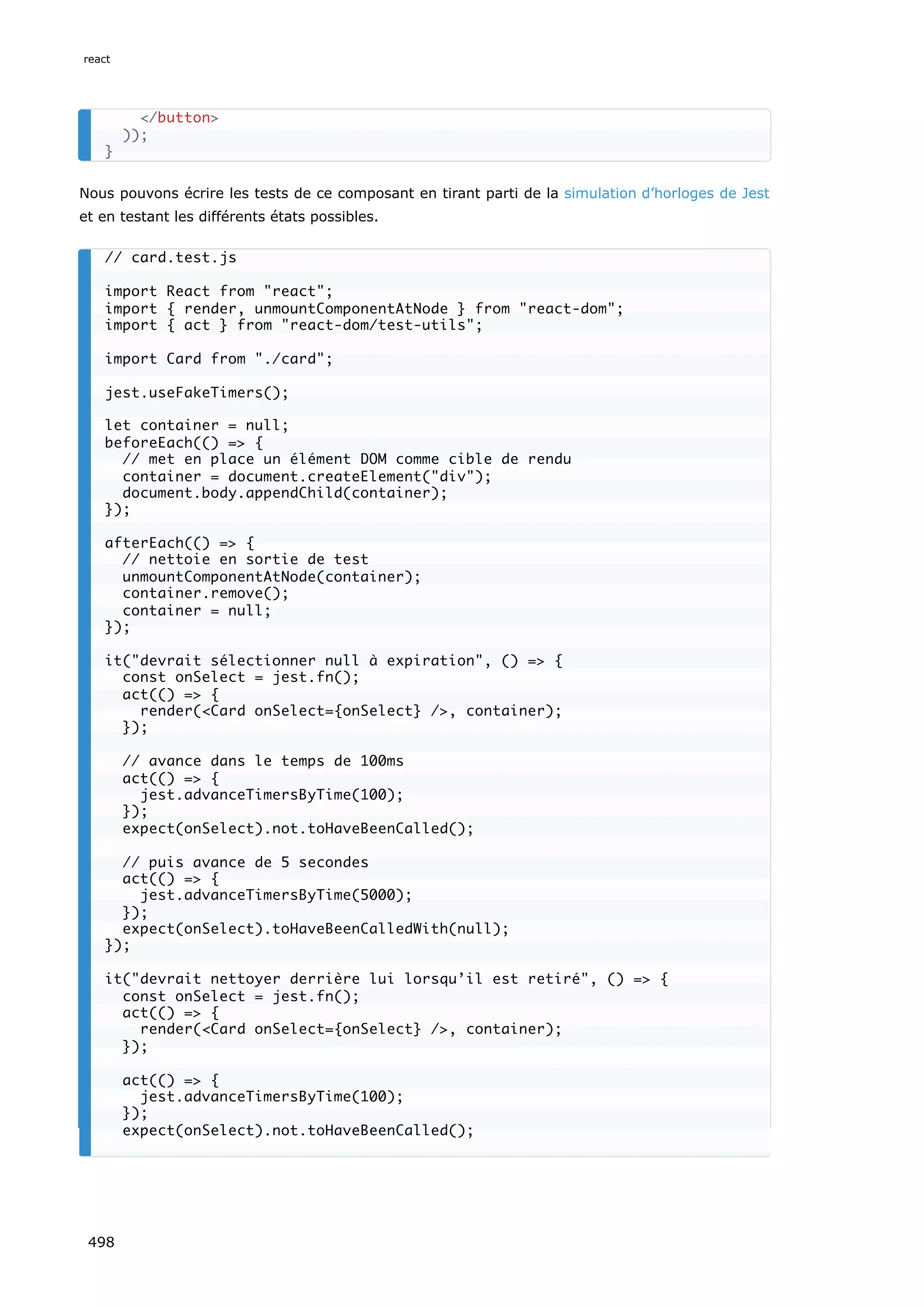 Nous pouvons écrire les tests de ce composant en tirant parti de la simulation d’horloges de Jest
et en testant les différents états possibles.
/button
));
}
// card.test.js
import React from react;
import { render, unmountComponentAtNode } from react-dom;
import { act } from react-dom/test-utils;
import Card from ./card;
jest.useFakeTimers();
let container = null;
beforeEach(() = {
// met en place un élément DOM comme cible de rendu
container = document.createElement(div);
document.body.appendChild(container);
});
afterEach(() = {
// nettoie en sortie de test
unmountComponentAtNode(container);
container.remove();
container = null;
});
it(devrait sélectionner null à expiration, () = {
const onSelect = jest.fn();
act(() = {
render(Card onSelect={onSelect} /, container);
});
// avance dans le temps de 100ms
act(() = {
jest.advanceTimersByTime(100);
});
expect(onSelect).not.toHaveBeenCalled();
// puis avance de 5 secondes
act(() = {
jest.advanceTimersByTime(5000);
});
expect(onSelect).toHaveBeenCalledWith(null);
});
it(devrait nettoyer derrière lui lorsqu’il est retiré, () = {
const onSelect = jest.fn();
act(() = {
render(Card onSelect={onSelect} /, container);
});
act(() = {
jest.advanceTimersByTime(100);
});
expect(onSelect).not.toHaveBeenCalled();
react
498
 