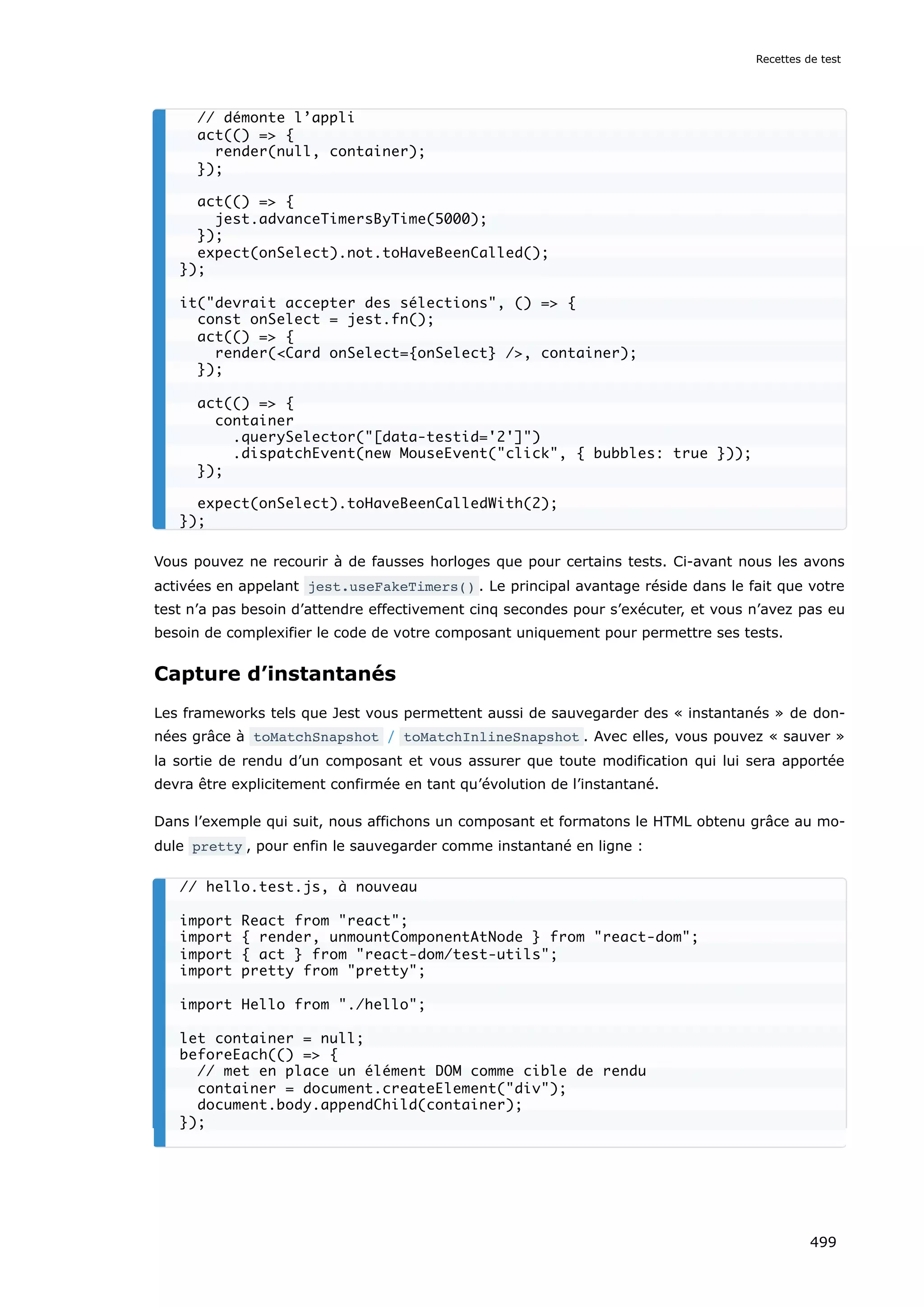 Vous pouvez ne recourir à de fausses horloges que pour certains tests. Ci-avant nous les avons
activées en appelant jest.useFakeTimers() . Le principal avantage réside dans le fait que votre
test n’a pas besoin d’attendre effectivement cinq secondes pour s’exécuter, et vous n’avez pas eu
besoin de complexifier le code de votre composant uniquement pour permettre ses tests.
Capture d’instantanés
Les frameworks tels que Jest vous permettent aussi de sauvegarder des « instantanés » de don-
nées grâce à toMatchSnapshot / toMatchInlineSnapshot . Avec elles, vous pouvez « sauver »
la sortie de rendu d’un composant et vous assurer que toute modification qui lui sera apportée
devra être explicitement confirmée en tant qu’évolution de l’instantané.
Dans l’exemple qui suit, nous affichons un composant et formatons le HTML obtenu grâce au mo-
dule pretty , pour enfin le sauvegarder comme instantané en ligne :
// démonte l’appli
act(() = {
render(null, container);
});
act(() = {
jest.advanceTimersByTime(5000);
});
expect(onSelect).not.toHaveBeenCalled();
});
it(devrait accepter des sélections, () = {
const onSelect = jest.fn();
act(() = {
render(Card onSelect={onSelect} /, container);
});
act(() = {
container
.querySelector([data-testid='2'])
.dispatchEvent(new MouseEvent(click, { bubbles: true }));
});
expect(onSelect).toHaveBeenCalledWith(2);
});
// hello.test.js, à nouveau
import React from react;
import { render, unmountComponentAtNode } from react-dom;
import { act } from react-dom/test-utils;
import pretty from pretty;
import Hello from ./hello;
let container = null;
beforeEach(() = {
// met en place un élément DOM comme cible de rendu
container = document.createElement(div);
document.body.appendChild(container);
});
Recettes de test
499
 