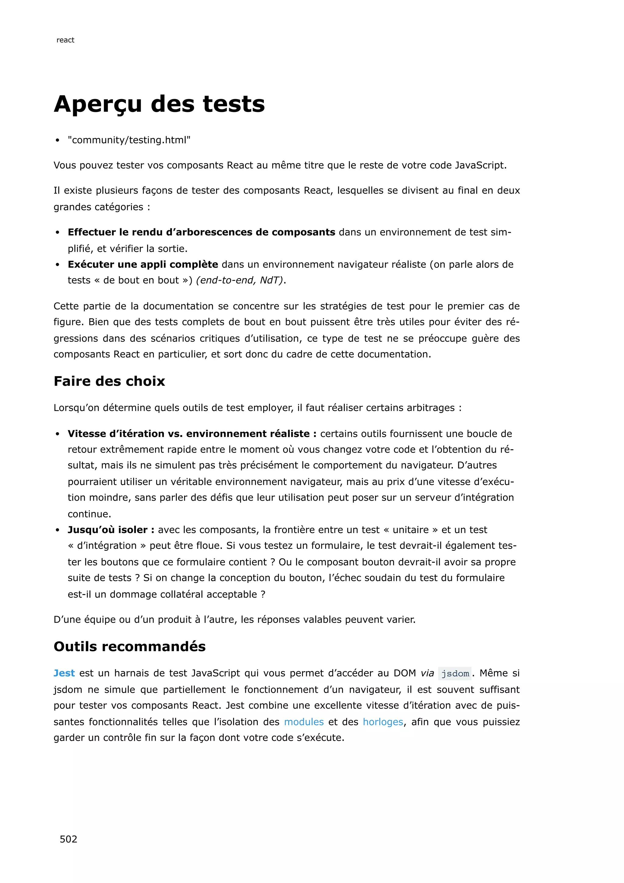 Aperçu des tests
community/testing.html
Vous pouvez tester vos composants React au même titre que le reste de votre code JavaScript.
Il existe plusieurs façons de tester des composants React, lesquelles se divisent au final en deux
grandes catégories :
Effectuer le rendu d’arborescences de composants dans un environnement de test sim-
plifié, et vérifier la sortie.
Exécuter une appli complète dans un environnement navigateur réaliste (on parle alors de
tests « de bout en bout ») (end-to-end, NdT).
Cette partie de la documentation se concentre sur les stratégies de test pour le premier cas de
figure. Bien que des tests complets de bout en bout puissent être très utiles pour éviter des ré-
gressions dans des scénarios critiques d’utilisation, ce type de test ne se préoccupe guère des
composants React en particulier, et sort donc du cadre de cette documentation.
Faire des choix
Lorsqu’on détermine quels outils de test employer, il faut réaliser certains arbitrages :
Vitesse d’itération vs. environnement réaliste : certains outils fournissent une boucle de
retour extrêmement rapide entre le moment où vous changez votre code et l’obtention du ré-
sultat, mais ils ne simulent pas très précisément le comportement du navigateur. D’autres
pourraient utiliser un véritable environnement navigateur, mais au prix d’une vitesse d’exécu-
tion moindre, sans parler des défis que leur utilisation peut poser sur un serveur d’intégration
continue.
Jusqu’où isoler : avec les composants, la frontière entre un test « unitaire » et un test
« d’intégration » peut être floue. Si vous testez un formulaire, le test devrait-il également tes-
ter les boutons que ce formulaire contient ? Ou le composant bouton devrait-il avoir sa propre
suite de tests ? Si on change la conception du bouton, l’échec soudain du test du formulaire
est-il un dommage collatéral acceptable ?
D’une équipe ou d’un produit à l’autre, les réponses valables peuvent varier.
Outils recommandés
Jest est un harnais de test JavaScript qui vous permet d’accéder au DOM via jsdom . Même si
jsdom ne simule que partiellement le fonctionnement d’un navigateur, il est souvent suffisant
pour tester vos composants React. Jest combine une excellente vitesse d’itération avec de puis-
santes fonctionnalités telles que l’isolation des modules et des horloges, afin que vous puissiez
garder un contrôle fin sur la façon dont votre code s’exécute.
react
502
 