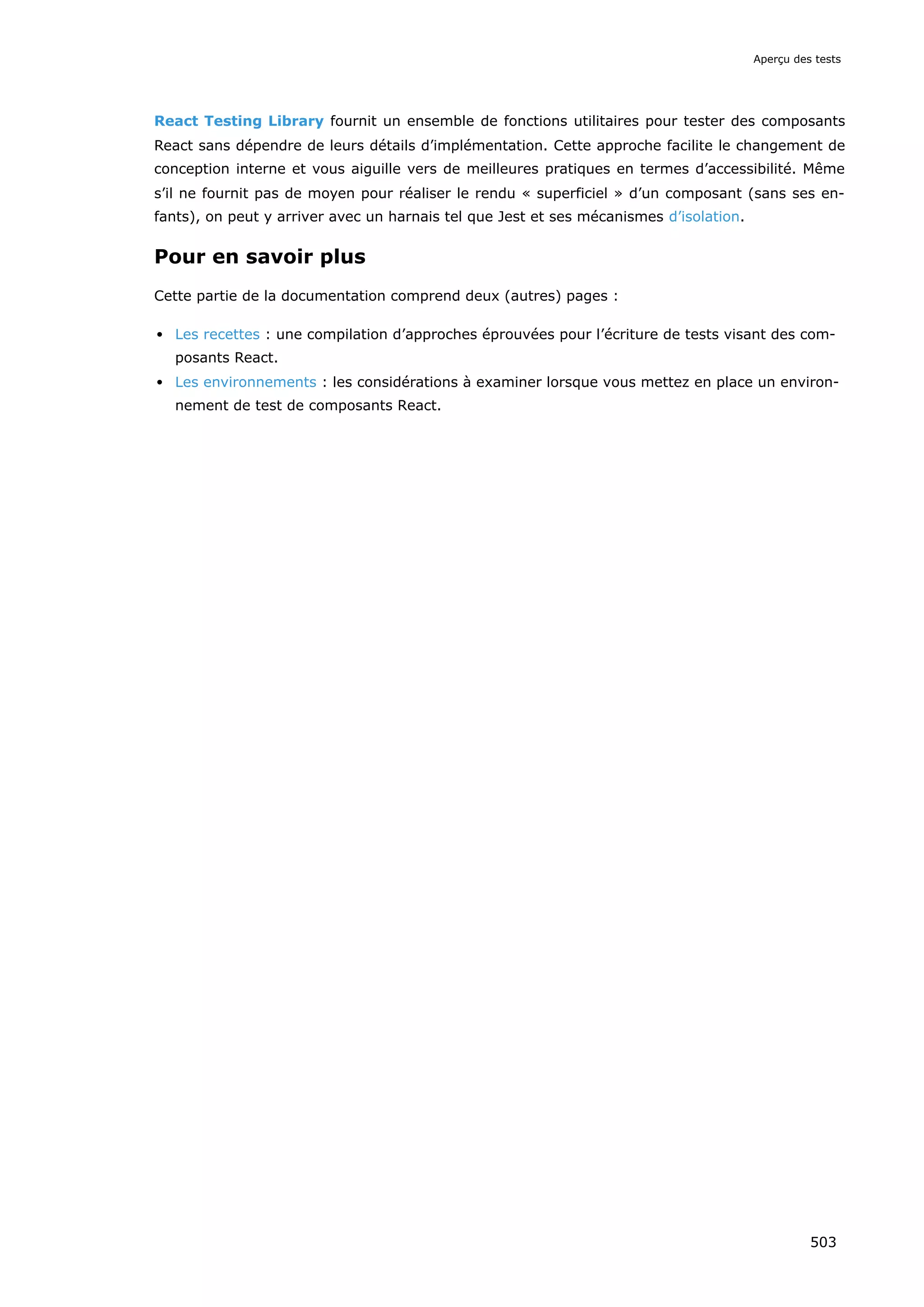 React Testing Library fournit un ensemble de fonctions utilitaires pour tester des composants
React sans dépendre de leurs détails d’implémentation. Cette approche facilite le changement de
conception interne et vous aiguille vers de meilleures pratiques en termes d’accessibilité. Même
s’il ne fournit pas de moyen pour réaliser le rendu « superficiel » d’un composant (sans ses en-
fants), on peut y arriver avec un harnais tel que Jest et ses mécanismes d’isolation.
Pour en savoir plus
Cette partie de la documentation comprend deux (autres) pages :
Les recettes : une compilation d’approches éprouvées pour l’écriture de tests visant des com-
posants React.
Les environnements : les considérations à examiner lorsque vous mettez en place un environ-
nement de test de composants React.
Aperçu des tests
503
 