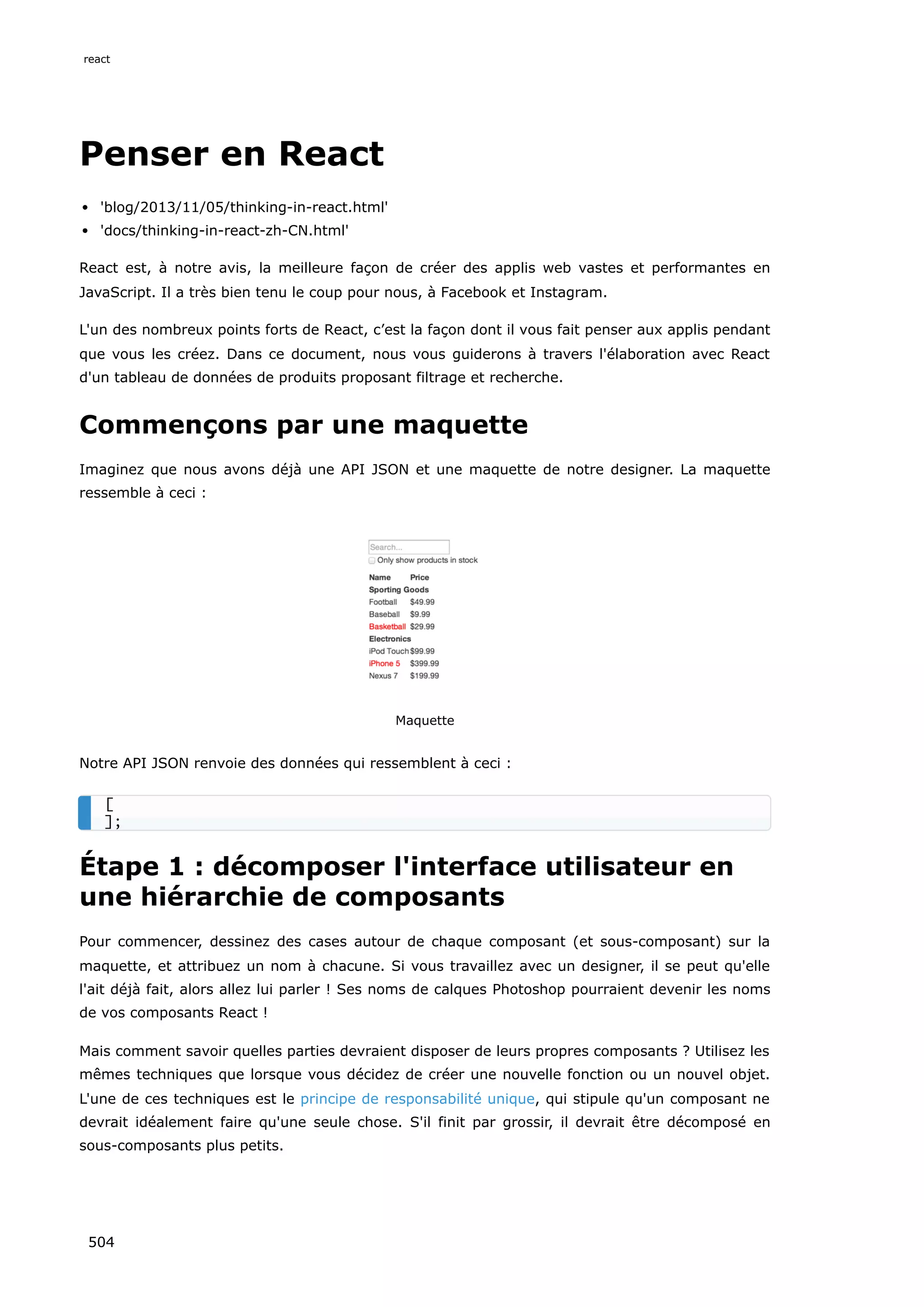 Penser en React
'blog/2013/11/05/thinking-in-react.html'
'docs/thinking-in-react-zh-CN.html'
React est, à notre avis, la meilleure façon de créer des applis web vastes et performantes en
JavaScript. Il a très bien tenu le coup pour nous, à Facebook et Instagram.
L'un des nombreux points forts de React, c’est la façon dont il vous fait penser aux applis pendant
que vous les créez. Dans ce document, nous vous guiderons à travers l'élaboration avec React
d'un tableau de données de produits proposant filtrage et recherche.
Commençons par une maquette
Imaginez que nous avons déjà une API JSON et une maquette de notre designer. La maquette
ressemble à ceci :
Maquette
Notre API JSON renvoie des données qui ressemblent à ceci :
Étape 1 : décomposer l'interface utilisateur en
une hiérarchie de composants
Pour commencer, dessinez des cases autour de chaque composant (et sous-composant) sur la
maquette, et attribuez un nom à chacune. Si vous travaillez avec un designer, il se peut qu'elle
l'ait déjà fait, alors allez lui parler ! Ses noms de calques Photoshop pourraient devenir les noms
de vos composants React !
Mais comment savoir quelles parties devraient disposer de leurs propres composants ? Utilisez les
mêmes techniques que lorsque vous décidez de créer une nouvelle fonction ou un nouvel objet.
L'une de ces techniques est le principe de responsabilité unique, qui stipule qu'un composant ne
devrait idéalement faire qu'une seule chose. S'il finit par grossir, il devrait être décomposé en
sous-composants plus petits.
[
];
react
504
 