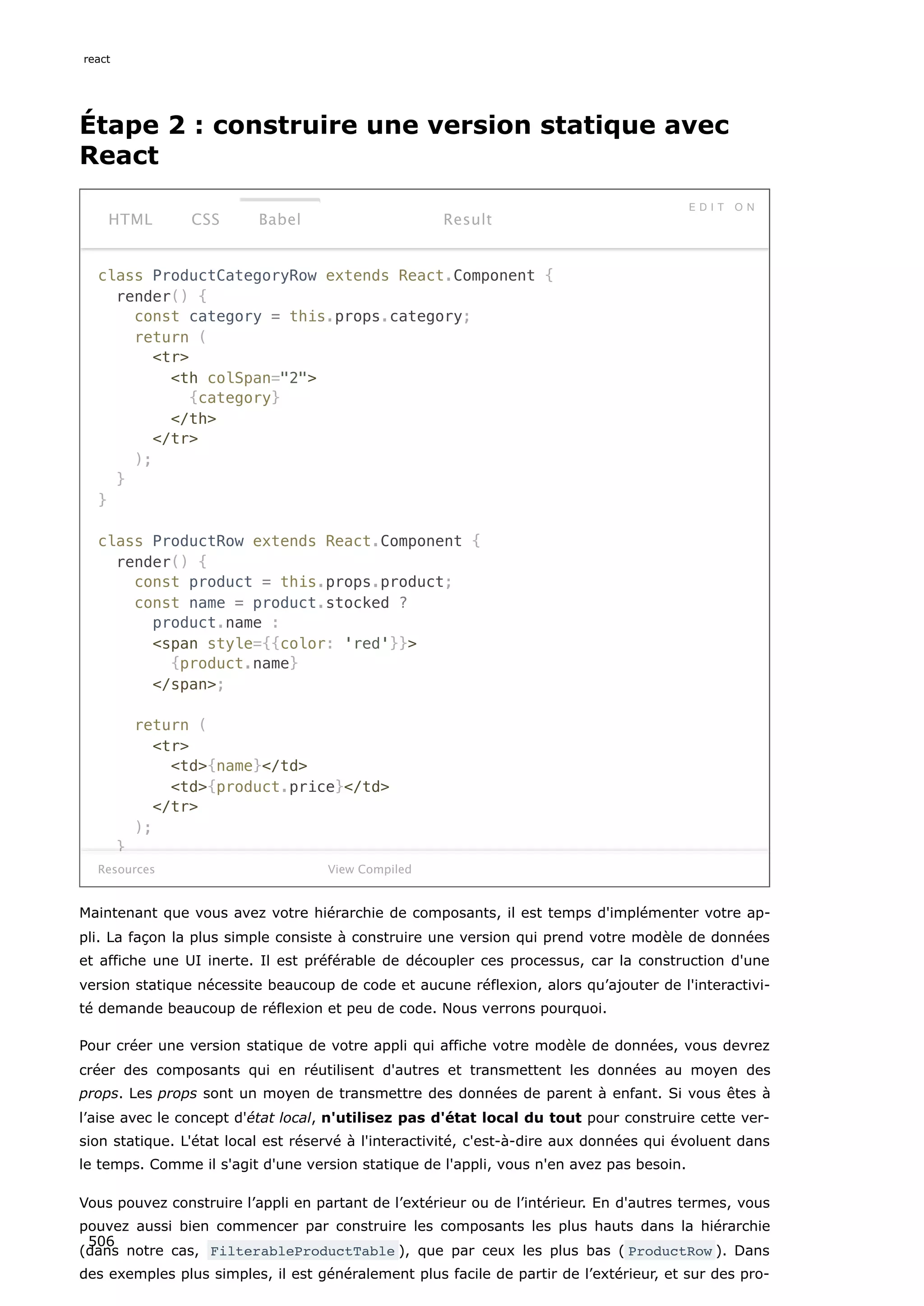 Étape 2 : construire une version statique avec
React
class ProductCategoryRow extends React.Component {
render() {
const category = this.props.category;
return (
tr
th colSpan=2
{category}
/th
/tr
);
}
}
class ProductRow extends React.Component {
render() {
const product = this.props.product;
const name = product.stocked ?
product.name :
span style={{color: 'red'}}
{product.name}
/span;
return (
tr
td{name}/td
td{product.price}/td
/tr
);
}
Resources
HTML CSS Babel
E D I T O N
Result
View Compiled
Maintenant que vous avez votre hiérarchie de composants, il est temps d'implémenter votre ap-
pli. La façon la plus simple consiste à construire une version qui prend votre modèle de données
et affiche une UI inerte. Il est préférable de découpler ces processus, car la construction d'une
version statique nécessite beaucoup de code et aucune réflexion, alors qu’ajouter de l'interactivi-
té demande beaucoup de réflexion et peu de code. Nous verrons pourquoi.
Pour créer une version statique de votre appli qui affiche votre modèle de données, vous devrez
créer des composants qui en réutilisent d'autres et transmettent les données au moyen des
props. Les props sont un moyen de transmettre des données de parent à enfant. Si vous êtes à
l’aise avec le concept d'état local, n'utilisez pas d'état local du tout pour construire cette ver-
sion statique. L'état local est réservé à l'interactivité, c'est-à-dire aux données qui évoluent dans
le temps. Comme il s'agit d'une version statique de l'appli, vous n'en avez pas besoin.
Vous pouvez construire l’appli en partant de l’extérieur ou de l’intérieur. En d'autres termes, vous
pouvez aussi bien commencer par construire les composants les plus hauts dans la hiérarchie
(dans notre cas, FilterableProductTable ), que par ceux les plus bas ( ProductRow ). Dans
des exemples plus simples, il est généralement plus facile de partir de l’extérieur, et sur des pro-
react
506
 