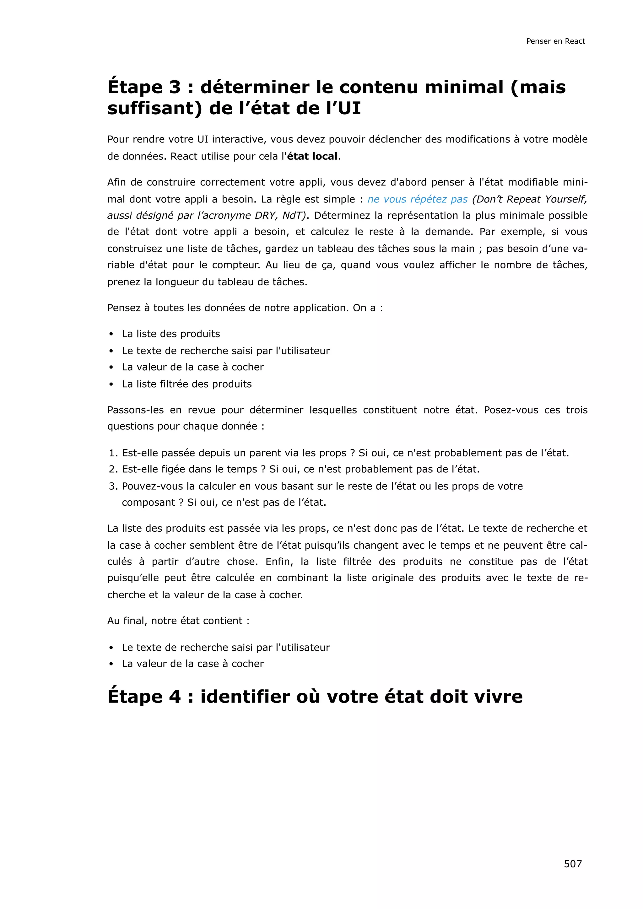 Étape 3 : déterminer le contenu minimal (mais
suffisant) de l’état de l’UI
Pour rendre votre UI interactive, vous devez pouvoir déclencher des modifications à votre modèle
de données. React utilise pour cela l'état local.
Afin de construire correctement votre appli, vous devez d'abord penser à l'état modifiable mini-
mal dont votre appli a besoin. La règle est simple : ne vous répétez pas (Don’t Repeat Yourself,
aussi désigné par l’acronyme DRY, NdT). Déterminez la représentation la plus minimale possible
de l'état dont votre appli a besoin, et calculez le reste à la demande. Par exemple, si vous
construisez une liste de tâches, gardez un tableau des tâches sous la main ; pas besoin d’une va-
riable d'état pour le compteur. Au lieu de ça, quand vous voulez afficher le nombre de tâches,
prenez la longueur du tableau de tâches.
Pensez à toutes les données de notre application. On a :
La liste des produits
Le texte de recherche saisi par l'utilisateur
La valeur de la case à cocher
La liste filtrée des produits
Passons-les en revue pour déterminer lesquelles constituent notre état. Posez-vous ces trois
questions pour chaque donnée :
1. Est-elle passée depuis un parent via les props ? Si oui, ce n'est probablement pas de l’état.
2. Est-elle figée dans le temps ? Si oui, ce n'est probablement pas de l’état.
3. Pouvez-vous la calculer en vous basant sur le reste de l’état ou les props de votre
composant ? Si oui, ce n'est pas de l’état.
La liste des produits est passée via les props, ce n'est donc pas de l’état. Le texte de recherche et
la case à cocher semblent être de l’état puisqu’ils changent avec le temps et ne peuvent être cal-
culés à partir d’autre chose. Enfin, la liste filtrée des produits ne constitue pas de l’état
puisqu’elle peut être calculée en combinant la liste originale des produits avec le texte de re-
cherche et la valeur de la case à cocher.
Au final, notre état contient :
Le texte de recherche saisi par l'utilisateur
La valeur de la case à cocher
Étape 4 : identifier où votre état doit vivre
Penser en React
507
 