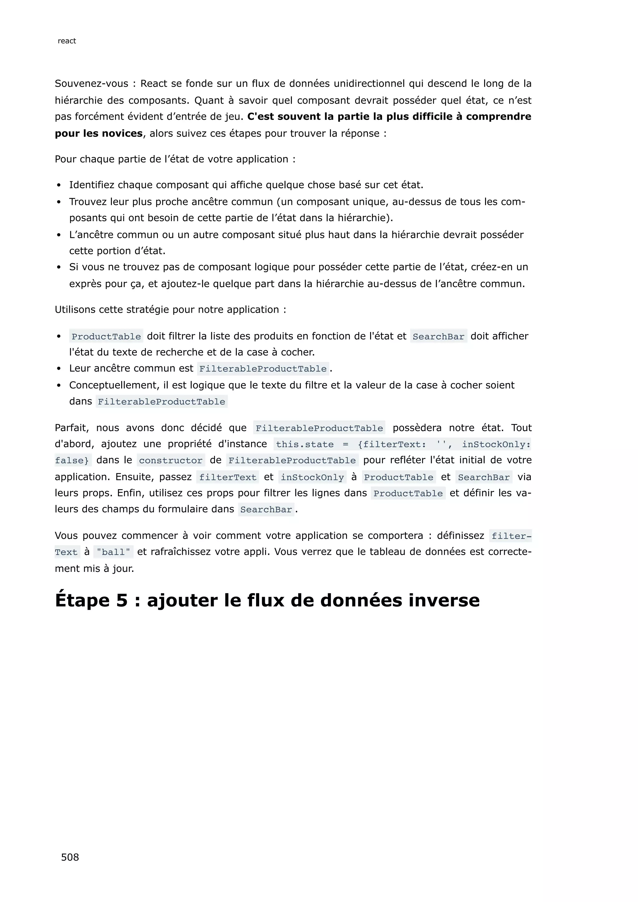 Souvenez-vous : React se fonde sur un flux de données unidirectionnel qui descend le long de la
hiérarchie des composants. Quant à savoir quel composant devrait posséder quel état, ce n’est
pas forcément évident d’entrée de jeu. C'est souvent la partie la plus difficile à comprendre
pour les novices, alors suivez ces étapes pour trouver la réponse :
Pour chaque partie de l’état de votre application :
Identifiez chaque composant qui affiche quelque chose basé sur cet état.
Trouvez leur plus proche ancêtre commun (un composant unique, au-dessus de tous les com-
posants qui ont besoin de cette partie de l’état dans la hiérarchie).
L’ancêtre commun ou un autre composant situé plus haut dans la hiérarchie devrait posséder
cette portion d’état.
Si vous ne trouvez pas de composant logique pour posséder cette partie de l’état, créez-en un
exprès pour ça, et ajoutez-le quelque part dans la hiérarchie au-dessus de l’ancêtre commun.
Utilisons cette stratégie pour notre application :
ProductTable doit filtrer la liste des produits en fonction de l'état et SearchBar doit afficher
l'état du texte de recherche et de la case à cocher.
Leur ancêtre commun est FilterableProductTable .
Conceptuellement, il est logique que le texte du filtre et la valeur de la case à cocher soient
dans FilterableProductTable
Parfait, nous avons donc décidé que FilterableProductTable possèdera notre état. Tout
d'abord, ajoutez une propriété d'instance this.state = {filterText: '', inStockOnly:
false} dans le constructor de FilterableProductTable pour refléter l'état initial de votre
application. Ensuite, passez filterText et inStockOnly à ProductTable et SearchBar via
leurs props. Enfin, utilisez ces props pour filtrer les lignes dans ProductTable et définir les va-
leurs des champs du formulaire dans SearchBar .
Vous pouvez commencer à voir comment votre application se comportera : définissez filter‐
Text à ball et rafraîchissez votre appli. Vous verrez que le tableau de données est correcte-
ment mis à jour.
Étape 5 : ajouter le flux de données inverse
react
508
 