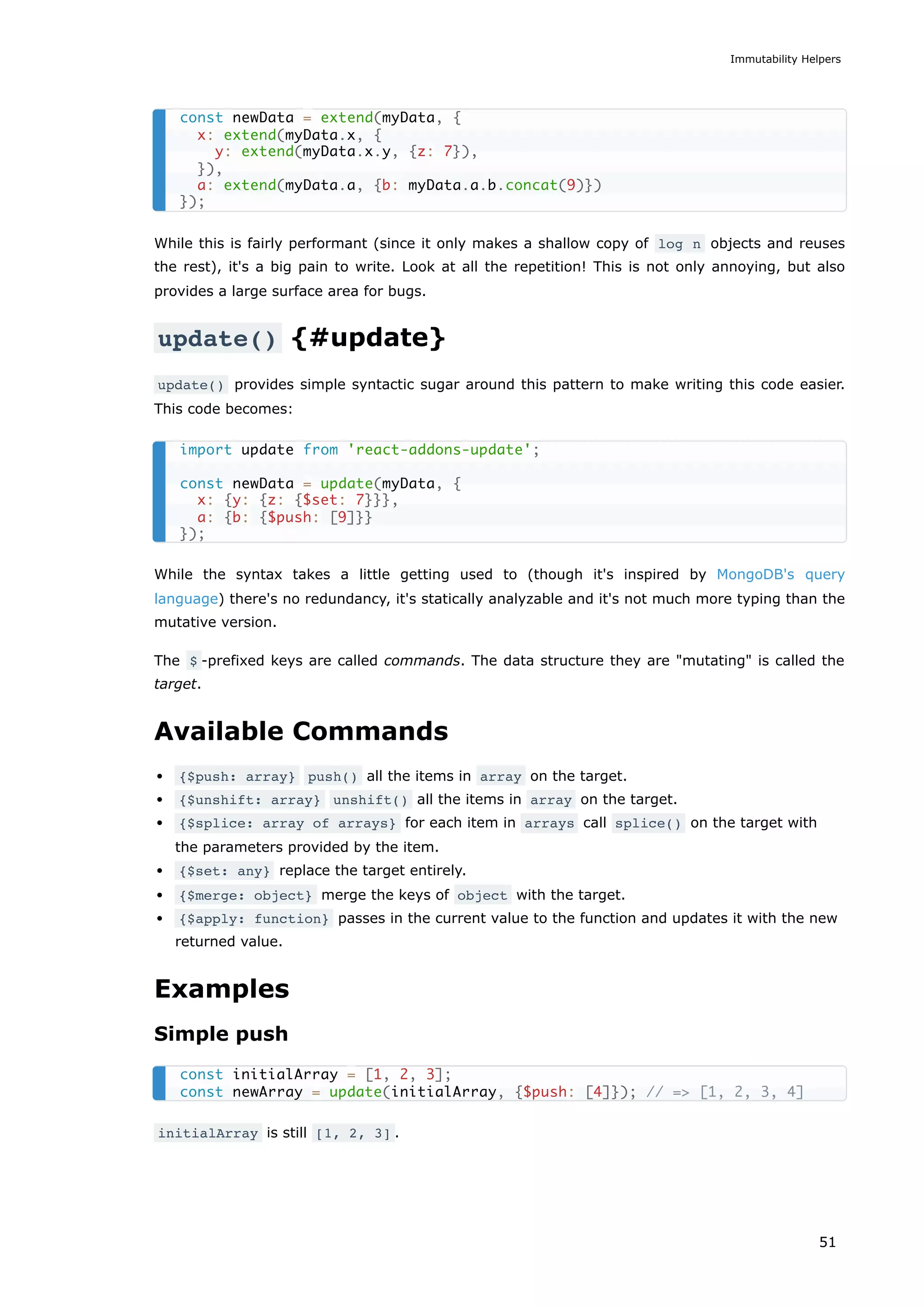 While this is fairly performant (since it only makes a shallow copy of log n objects and reuses
the rest), it's a big pain to write. Look at all the repetition! This is not only annoying, but also
provides a large surface area for bugs.
update() {#update}
update() provides simple syntactic sugar around this pattern to make writing this code easier.
This code becomes:
While the syntax takes a little getting used to (though it's inspired by MongoDB's query
language) there's no redundancy, it's statically analyzable and it's not much more typing than the
mutative version.
The $ -prefixed keys are called commands. The data structure they are "mutating" is called the
target.
Available Commands
{$push: array} push() all the items in array on the target.
{$unshift: array} unshift() all the items in array on the target.
{$splice: array of arrays} for each item in arrays call splice() on the target with
the parameters provided by the item.
{$set: any} replace the target entirely.
{$merge: object} merge the keys of object with the target.
{$apply: function} passes in the current value to the function and updates it with the new
returned value.
Examples
Simple push
initialArray is still [1, 2, 3] .
const newData = extend(myData, {
x: extend(myData.x, {
y: extend(myData.x.y, {z: 7}),
}),
a: extend(myData.a, {b: myData.a.b.concat(9)})
});
import update from 'react-addons-update';
const newData = update(myData, {
x: {y: {z: {$set: 7}}},
a: {b: {$push: [9]}}
});
const initialArray = [1, 2, 3];
const newArray = update(initialArray, {$push: [4]}); // => [1, 2, 3, 4]
Immutability Helpers
51
 