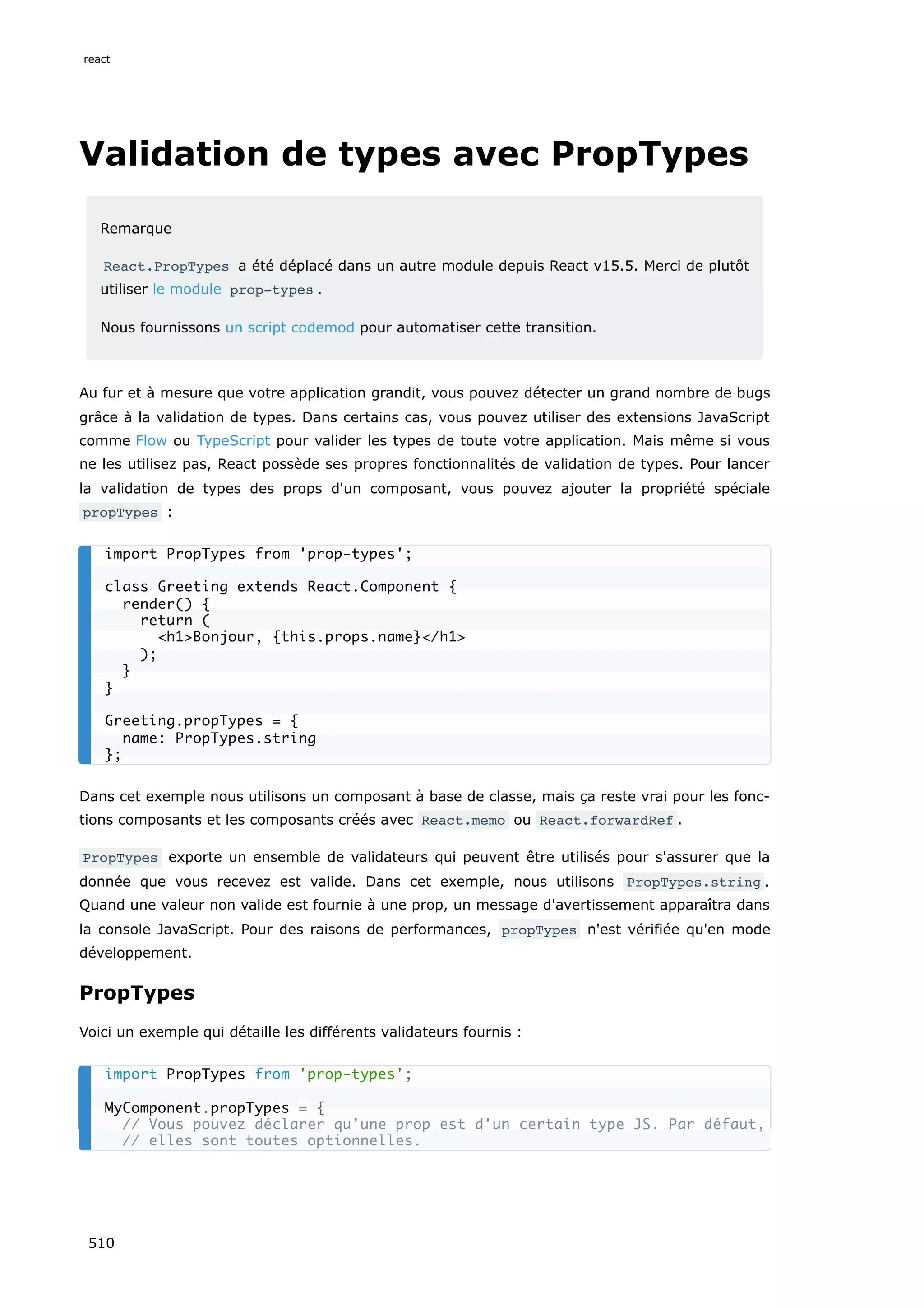 Validation de types avec PropTypes
Remarque
React.PropTypes a été déplacé dans un autre module depuis React v15.5. Merci de plutôt
utiliser le module prop-types .
Nous fournissons un script codemod pour automatiser cette transition.
Au fur et à mesure que votre application grandit, vous pouvez détecter un grand nombre de bugs
grâce à la validation de types. Dans certains cas, vous pouvez utiliser des extensions JavaScript
comme Flow ou TypeScript pour valider les types de toute votre application. Mais même si vous
ne les utilisez pas, React possède ses propres fonctionnalités de validation de types. Pour lancer
la validation de types des props d'un composant, vous pouvez ajouter la propriété spéciale
propTypes :
Dans cet exemple nous utilisons un composant à base de classe, mais ça reste vrai pour les fonc-
tions composants et les composants créés avec React.memo ou React.forwardRef .
PropTypes exporte un ensemble de validateurs qui peuvent être utilisés pour s'assurer que la
donnée que vous recevez est valide. Dans cet exemple, nous utilisons PropTypes.string .
Quand une valeur non valide est fournie à une prop, un message d'avertissement apparaîtra dans
la console JavaScript. Pour des raisons de performances, propTypes n'est vérifiée qu'en mode
développement.
PropTypes
Voici un exemple qui détaille les différents validateurs fournis :
import PropTypes from 'prop-types';
class Greeting extends React.Component {
render() {
return (
h1Bonjour, {this.props.name}/h1
);
}
}
Greeting.propTypes = {
name: PropTypes.string
};
import PropTypes from 'prop-types';
MyComponent.propTypes = {
// Vous pouvez déclarer qu'une prop est d'un certain type JS. Par défaut,
// elles sont toutes optionnelles.
react
510
 