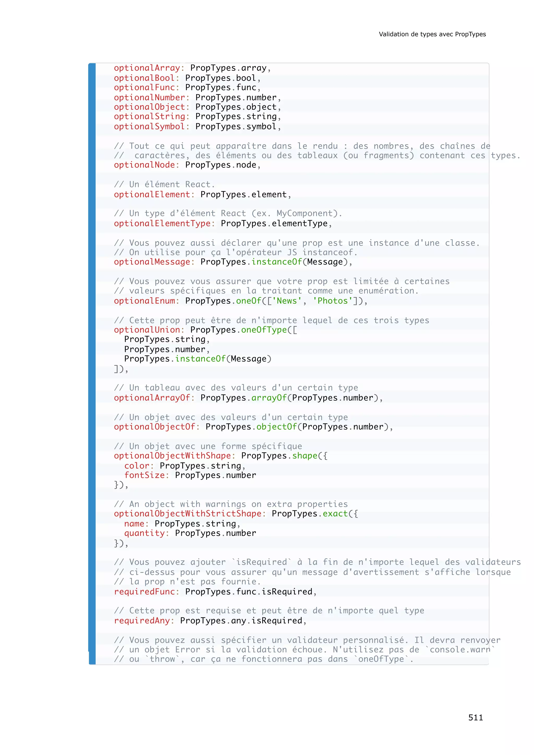 optionalArray: PropTypes.array,
optionalBool: PropTypes.bool,
optionalFunc: PropTypes.func,
optionalNumber: PropTypes.number,
optionalObject: PropTypes.object,
optionalString: PropTypes.string,
optionalSymbol: PropTypes.symbol,
// Tout ce qui peut apparaître dans le rendu : des nombres, des chaînes de
// caractères, des éléments ou des tableaux (ou fragments) contenant ces types.
optionalNode: PropTypes.node,
// Un élément React.
optionalElement: PropTypes.element,
// Un type d’élément React (ex. MyComponent).
optionalElementType: PropTypes.elementType,
// Vous pouvez aussi déclarer qu'une prop est une instance d'une classe.
// On utilise pour ça l'opérateur JS instanceof.
optionalMessage: PropTypes.instanceOf(Message),
// Vous pouvez vous assurer que votre prop est limitée à certaines
// valeurs spécifiques en la traitant comme une enumération.
optionalEnum: PropTypes.oneOf(['News', 'Photos']),
// Cette prop peut être de n'importe lequel de ces trois types
optionalUnion: PropTypes.oneOfType([
PropTypes.string,
PropTypes.number,
PropTypes.instanceOf(Message)
]),
// Un tableau avec des valeurs d'un certain type
optionalArrayOf: PropTypes.arrayOf(PropTypes.number),
// Un objet avec des valeurs d'un certain type
optionalObjectOf: PropTypes.objectOf(PropTypes.number),
// Un objet avec une forme spécifique
optionalObjectWithShape: PropTypes.shape({
color: PropTypes.string,
fontSize: PropTypes.number
}),
// An object with warnings on extra properties
optionalObjectWithStrictShape: PropTypes.exact({
name: PropTypes.string,
quantity: PropTypes.number
}),
// Vous pouvez ajouter `isRequired` à la fin de n'importe lequel des validateurs
// ci-dessus pour vous assurer qu'un message d'avertissement s'affiche lorsque
// la prop n'est pas fournie.
requiredFunc: PropTypes.func.isRequired,
// Cette prop est requise et peut être de n'importe quel type
requiredAny: PropTypes.any.isRequired,
// Vous pouvez aussi spécifier un validateur personnalisé. Il devra renvoyer
// un objet Error si la validation échoue. N'utilisez pas de `console.warn`
// ou `throw`, car ça ne fonctionnera pas dans `oneOfType`.
Validation de types avec PropTypes
511
 