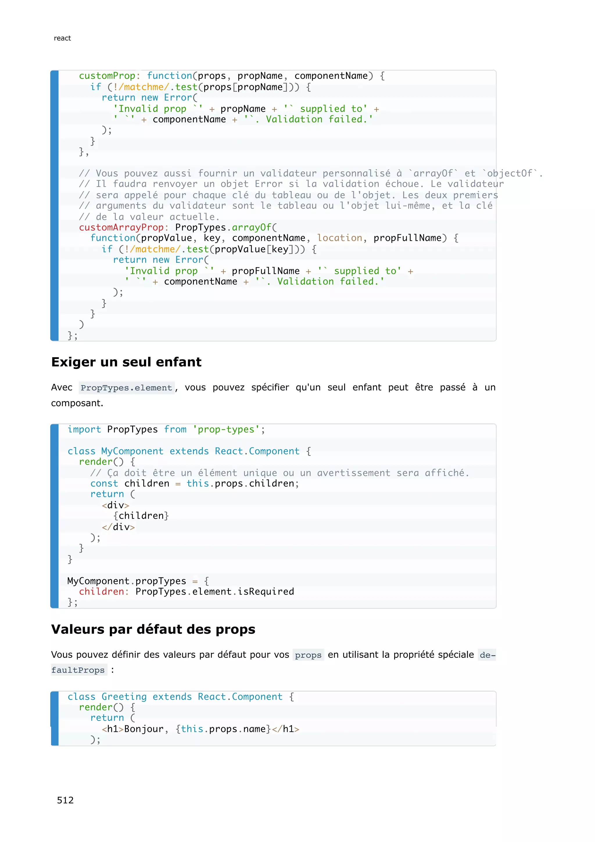 Exiger un seul enfant
Avec PropTypes.element , vous pouvez spécifier qu'un seul enfant peut être passé à un
composant.
Valeurs par défaut des props
Vous pouvez définir des valeurs par défaut pour vos props en utilisant la propriété spéciale de‐
faultProps :
customProp: function(props, propName, componentName) {
if (!/matchme/.test(props[propName])) {
return new Error(
'Invalid prop `' + propName + '` supplied to' +
' `' + componentName + '`. Validation failed.'
);
}
},
// Vous pouvez aussi fournir un validateur personnalisé à `arrayOf` et `objectOf`.
// Il faudra renvoyer un objet Error si la validation échoue. Le validateur
// sera appelé pour chaque clé du tableau ou de l'objet. Les deux premiers
// arguments du validateur sont le tableau ou l'objet lui-même, et la clé
// de la valeur actuelle.
customArrayProp: PropTypes.arrayOf(
function(propValue, key, componentName, location, propFullName) {
if (!/matchme/.test(propValue[key])) {
return new Error(
'Invalid prop `' + propFullName + '` supplied to' +
' `' + componentName + '`. Validation failed.'
);
}
}
)
};
import PropTypes from 'prop-types';
class MyComponent extends React.Component {
render() {
// Ça doit être un élément unique ou un avertissement sera affiché.
const children = this.props.children;
return (
div
{children}
/div
);
}
}
MyComponent.propTypes = {
children: PropTypes.element.isRequired
};
class Greeting extends React.Component {
render() {
return (
h1Bonjour, {this.props.name}/h1
);
react
512
 