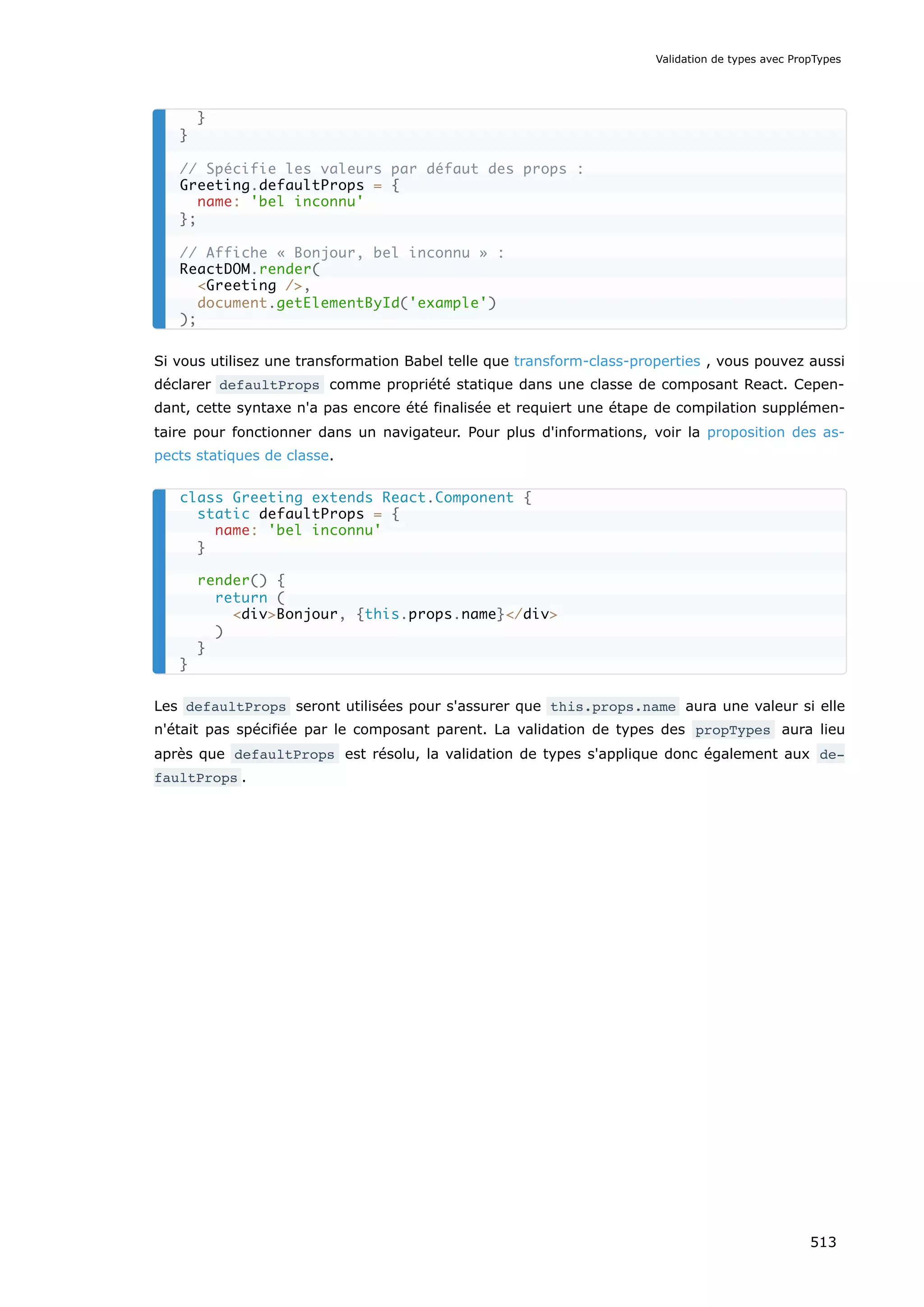 Si vous utilisez une transformation Babel telle que transform-class-properties , vous pouvez aussi
déclarer defaultProps comme propriété statique dans une classe de composant React. Cepen-
dant, cette syntaxe n'a pas encore été finalisée et requiert une étape de compilation supplémen-
taire pour fonctionner dans un navigateur. Pour plus d'informations, voir la proposition des as-
pects statiques de classe.
Les defaultProps seront utilisées pour s'assurer que this.props.name aura une valeur si elle
n'était pas spécifiée par le composant parent. La validation de types des propTypes aura lieu
après que defaultProps est résolu, la validation de types s'applique donc également aux de‐
faultProps .
}
}
// Spécifie les valeurs par défaut des props :
Greeting.defaultProps = {
name: 'bel inconnu'
};
// Affiche « Bonjour, bel inconnu » :
ReactDOM.render(
Greeting /,
document.getElementById('example')
);
class Greeting extends React.Component {
static defaultProps = {
name: 'bel inconnu'
}
render() {
return (
divBonjour, {this.props.name}/div
)
}
}
Validation de types avec PropTypes
513
 