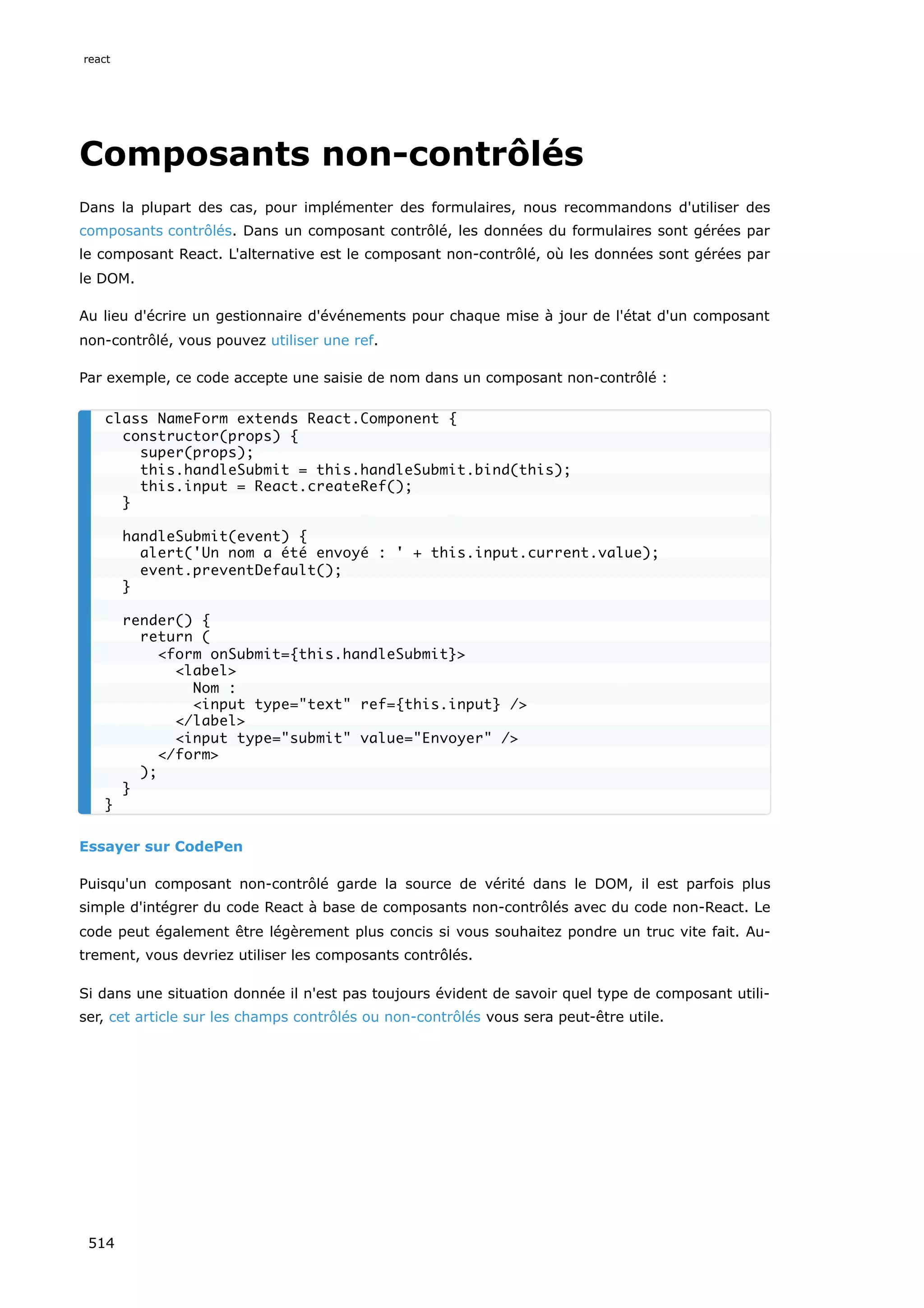 Composants non-contrôlés
Dans la plupart des cas, pour implémenter des formulaires, nous recommandons d'utiliser des
composants contrôlés. Dans un composant contrôlé, les données du formulaires sont gérées par
le composant React. L'alternative est le composant non-contrôlé, où les données sont gérées par
le DOM.
Au lieu d'écrire un gestionnaire d'événements pour chaque mise à jour de l'état d'un composant
non-contrôlé, vous pouvez utiliser une ref.
Par exemple, ce code accepte une saisie de nom dans un composant non-contrôlé :
Essayer sur CodePen
Puisqu'un composant non-contrôlé garde la source de vérité dans le DOM, il est parfois plus
simple d'intégrer du code React à base de composants non-contrôlés avec du code non-React. Le
code peut également être légèrement plus concis si vous souhaitez pondre un truc vite fait. Au-
trement, vous devriez utiliser les composants contrôlés.
Si dans une situation donnée il n'est pas toujours évident de savoir quel type de composant utili-
ser, cet article sur les champs contrôlés ou non-contrôlés vous sera peut-être utile.
class NameForm extends React.Component {
constructor(props) {
super(props);
this.handleSubmit = this.handleSubmit.bind(this);
this.input = React.createRef();
}
handleSubmit(event) {
alert('Un nom a été envoyé : ' + this.input.current.value);
event.preventDefault();
}
render() {
return (
form onSubmit={this.handleSubmit}
label
Nom :
input type=text ref={this.input} /
/label
input type=submit value=Envoyer /
/form
);
}
}
react
514
 