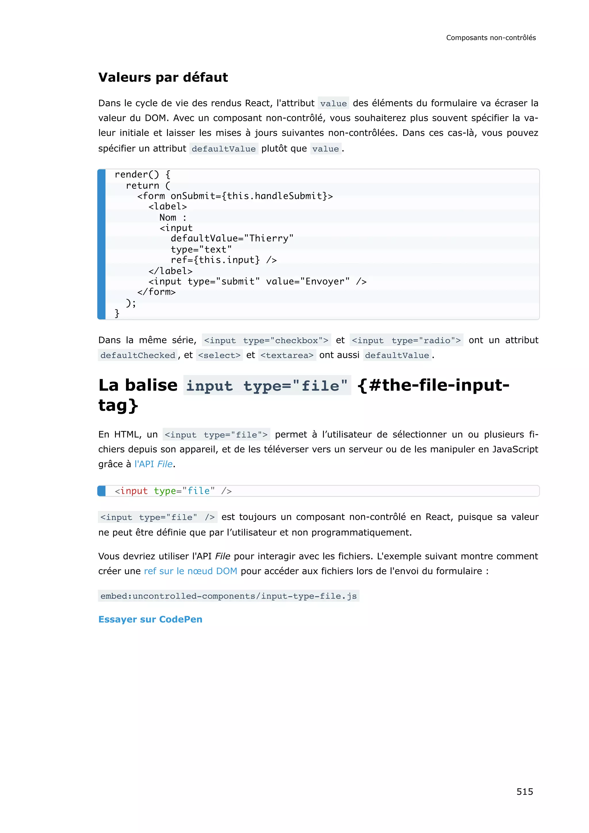 Valeurs par défaut
Dans le cycle de vie des rendus React, l'attribut value des éléments du formulaire va écraser la
valeur du DOM. Avec un composant non-contrôlé, vous souhaiterez plus souvent spécifier la va-
leur initiale et laisser les mises à jours suivantes non-contrôlées. Dans ces cas-là, vous pouvez
spécifier un attribut defaultValue plutôt que value .
Dans la même série, input type=checkbox et input type=radio ont un attribut
defaultChecked , et select et textarea ont aussi defaultValue .
La balise input type=file {#the-file-input-
tag}
En HTML, un input type=file permet à l’utilisateur de sélectionner un ou plusieurs fi-
chiers depuis son appareil, et de les téléverser vers un serveur ou de les manipuler en JavaScript
grâce à l'API File.
input type=file / est toujours un composant non-contrôlé en React, puisque sa valeur
ne peut être définie que par l’utilisateur et non programmatiquement.
Vous devriez utiliser l'API File pour interagir avec les fichiers. L'exemple suivant montre comment
créer une ref sur le nœud DOM pour accéder aux fichiers lors de l'envoi du formulaire :
embed:uncontrolled-components/input-type-file.js
Essayer sur CodePen
render() {
return (
form onSubmit={this.handleSubmit}
label
Nom :
input
defaultValue=Thierry
type=text
ref={this.input} /
/label
input type=submit value=Envoyer /
/form
);
}
input type=file /
Composants non-contrôlés
515
 