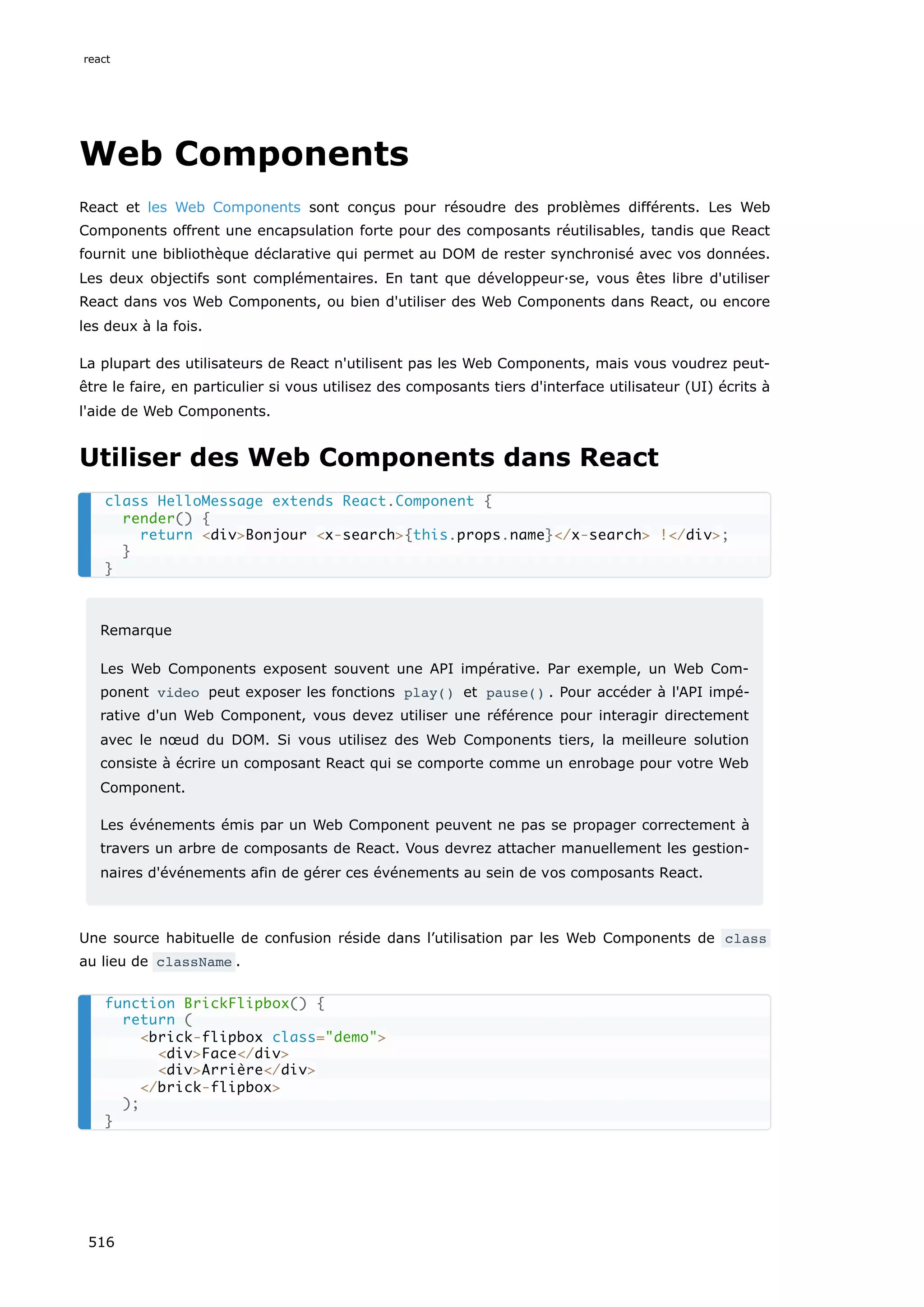 Web Components
React et les Web Components sont conçus pour résoudre des problèmes différents. Les Web
Components offrent une encapsulation forte pour des composants réutilisables, tandis que React
fournit une bibliothèque déclarative qui permet au DOM de rester synchronisé avec vos données.
Les deux objectifs sont complémentaires. En tant que développeur·se, vous êtes libre d'utiliser
React dans vos Web Components, ou bien d'utiliser des Web Components dans React, ou encore
les deux à la fois.
La plupart des utilisateurs de React n'utilisent pas les Web Components, mais vous voudrez peut-
être le faire, en particulier si vous utilisez des composants tiers d'interface utilisateur (UI) écrits à
l'aide de Web Components.
Utiliser des Web Components dans React
Remarque
Les Web Components exposent souvent une API impérative. Par exemple, un Web Com-
ponent video peut exposer les fonctions play() et pause() . Pour accéder à l'API impé-
rative d'un Web Component, vous devez utiliser une référence pour interagir directement
avec le nœud du DOM. Si vous utilisez des Web Components tiers, la meilleure solution
consiste à écrire un composant React qui se comporte comme un enrobage pour votre Web
Component.
Les événements émis par un Web Component peuvent ne pas se propager correctement à
travers un arbre de composants de React. Vous devrez attacher manuellement les gestion-
naires d'événements afin de gérer ces événements au sein de vos composants React.
Une source habituelle de confusion réside dans l’utilisation par les Web Components de class
au lieu de className .
class HelloMessage extends React.Component {
render() {
return divBonjour x-search{this.props.name}/x-search !/div;
}
}
function BrickFlipbox() {
return (
brick-flipbox class=demo
divFace/div
divArrière/div
/brick-flipbox
);
}
react
516
 