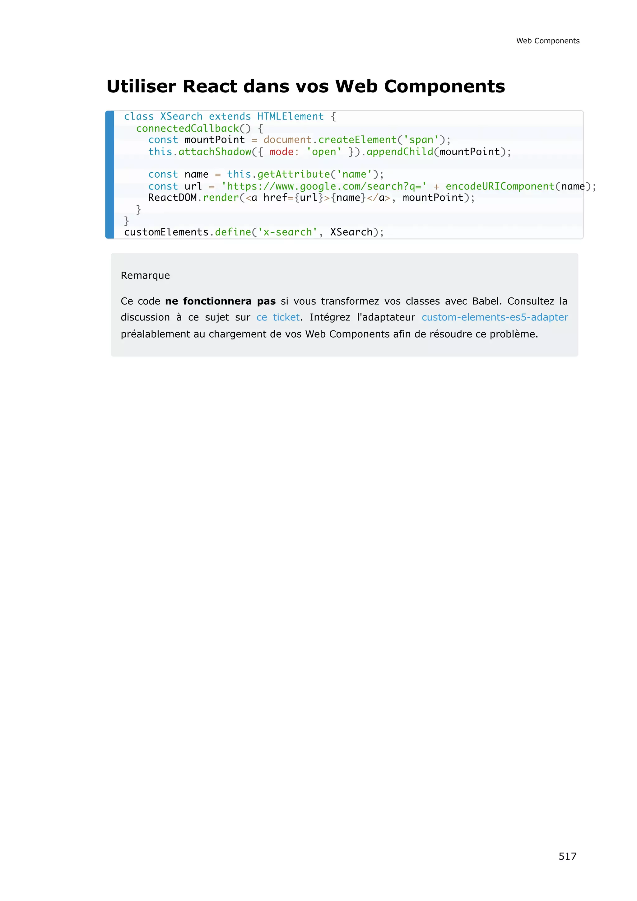 Utiliser React dans vos Web Components
Remarque
Ce code ne fonctionnera pas si vous transformez vos classes avec Babel. Consultez la
discussion à ce sujet sur ce ticket. Intégrez l'adaptateur custom-elements-es5-adapter
préalablement au chargement de vos Web Components afin de résoudre ce problème.
class XSearch extends HTMLElement {
connectedCallback() {
const mountPoint = document.createElement('span');
this.attachShadow({ mode: 'open' }).appendChild(mountPoint);
const name = this.getAttribute('name');
const url = 'https://www.google.com/search?q=' + encodeURIComponent(name);
ReactDOM.render(a href={url}{name}/a, mountPoint);
}
}
customElements.define('x-search', XSearch);
Web Components
517
 