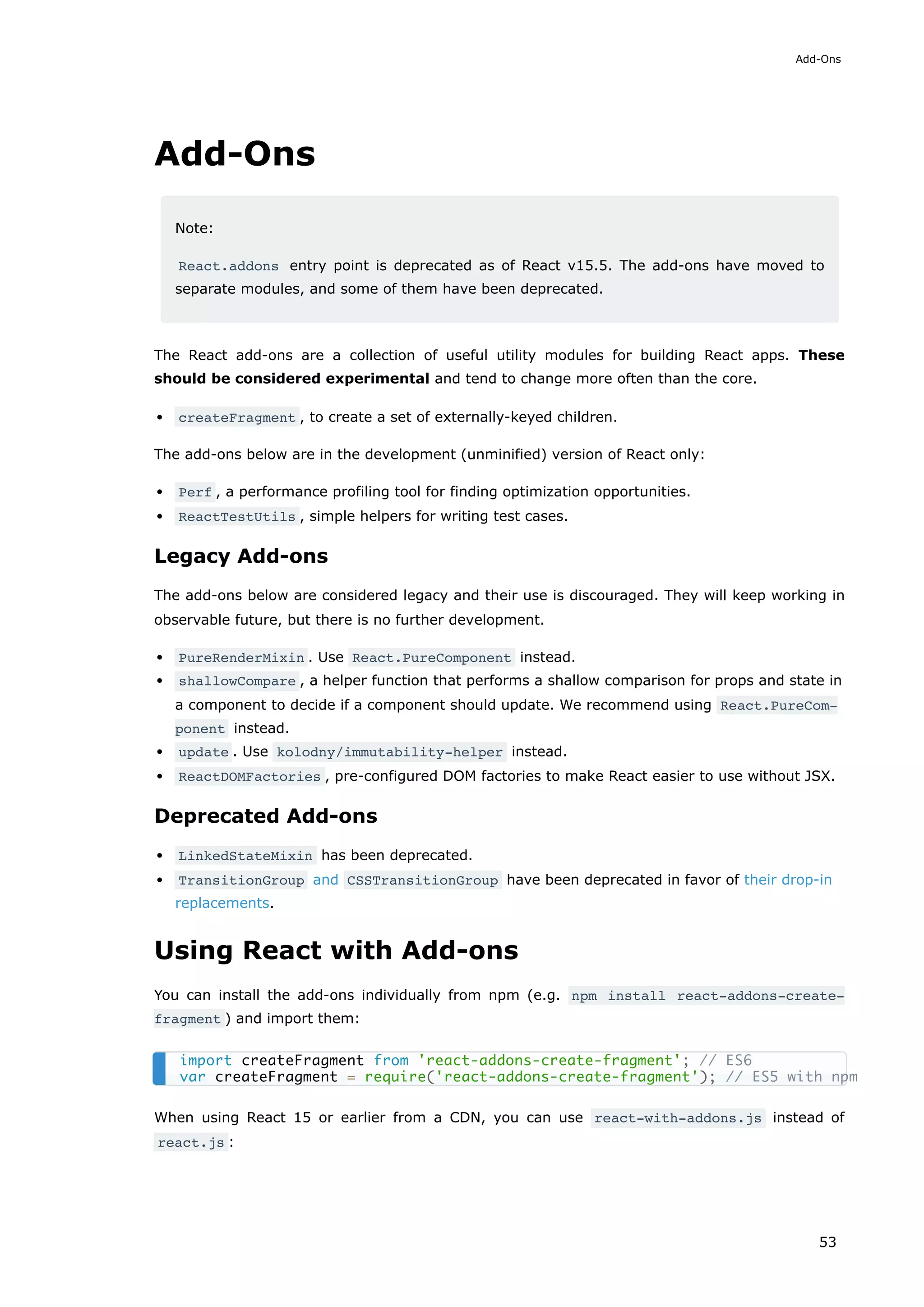 Add-Ons
Note:
React.addons entry point is deprecated as of React v15.5. The add-ons have moved to
separate modules, and some of them have been deprecated.
The React add-ons are a collection of useful utility modules for building React apps. These
should be considered experimental and tend to change more often than the core.
createFragment , to create a set of externally-keyed children.
The add-ons below are in the development (unminified) version of React only:
Perf , a performance profiling tool for finding optimization opportunities.
ReactTestUtils , simple helpers for writing test cases.
Legacy Add-ons
The add-ons below are considered legacy and their use is discouraged. They will keep working in
observable future, but there is no further development.
PureRenderMixin . Use React.PureComponent instead.
shallowCompare , a helper function that performs a shallow comparison for props and state in
a component to decide if a component should update. We recommend using React.PureCom‐
ponent instead.
update . Use kolodny/immutability-helper instead.
ReactDOMFactories , pre-configured DOM factories to make React easier to use without JSX.
Deprecated Add-ons
LinkedStateMixin has been deprecated.
TransitionGroup and CSSTransitionGroup have been deprecated in favor of their drop-in
replacements.
Using React with Add-ons
You can install the add-ons individually from npm (e.g. npm install react-addons-create-
fragment ) and import them:
When using React 15 or earlier from a CDN, you can use react-with-addons.js instead of
react.js :
import createFragment from 'react-addons-create-fragment'; // ES6
var createFragment = require('react-addons-create-fragment'); // ES5 with npm
Add-Ons
53
 