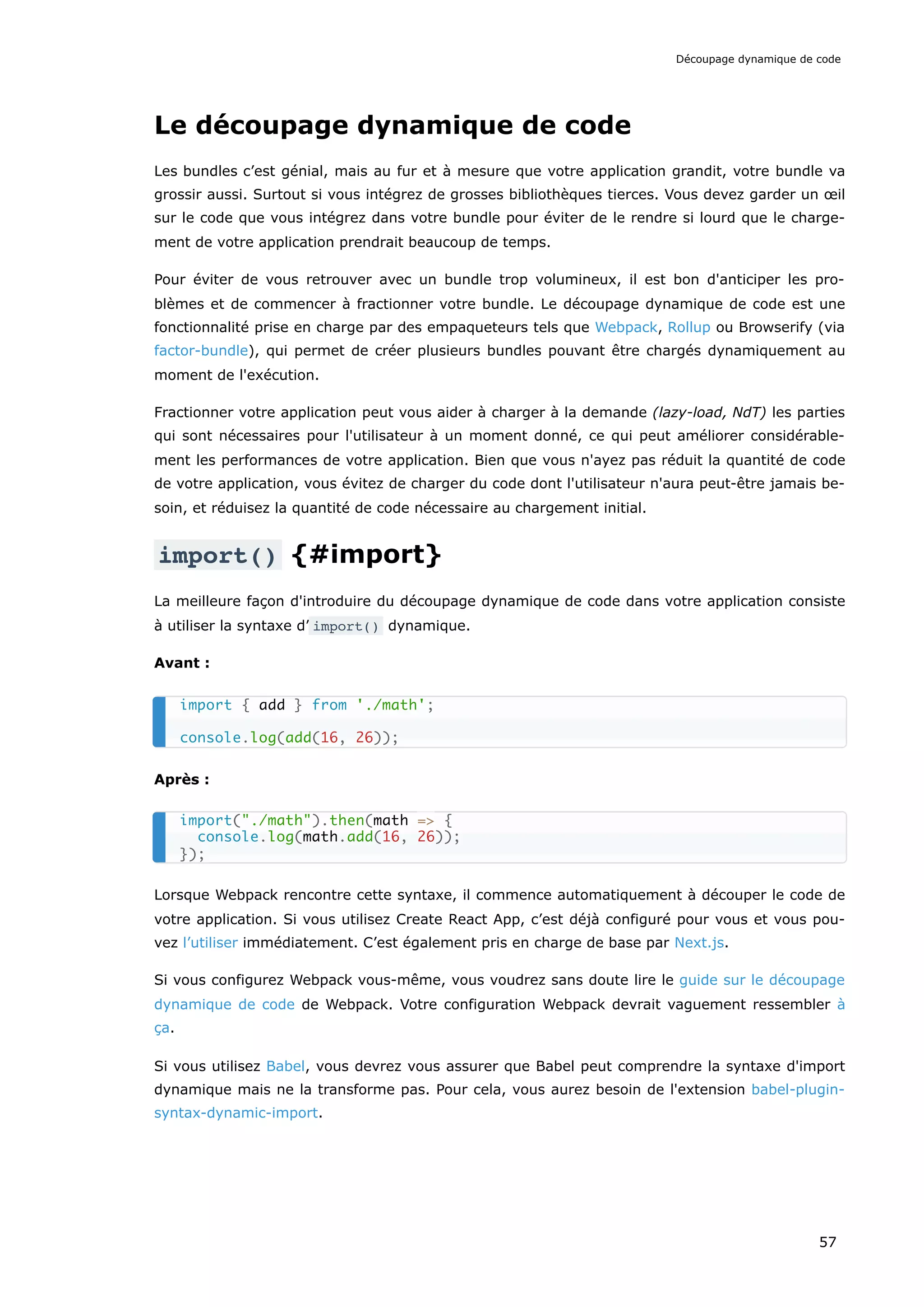 Le découpage dynamique de code
Les bundles c’est génial, mais au fur et à mesure que votre application grandit, votre bundle va
grossir aussi. Surtout si vous intégrez de grosses bibliothèques tierces. Vous devez garder un œil
sur le code que vous intégrez dans votre bundle pour éviter de le rendre si lourd que le charge-
ment de votre application prendrait beaucoup de temps.
Pour éviter de vous retrouver avec un bundle trop volumineux, il est bon d'anticiper les pro-
blèmes et de commencer à fractionner votre bundle. Le découpage dynamique de code est une
fonctionnalité prise en charge par des empaqueteurs tels que Webpack, Rollup ou Browserify (via
factor-bundle), qui permet de créer plusieurs bundles pouvant être chargés dynamiquement au
moment de l'exécution.
Fractionner votre application peut vous aider à charger à la demande (lazy-load, NdT) les parties
qui sont nécessaires pour l'utilisateur à un moment donné, ce qui peut améliorer considérable-
ment les performances de votre application. Bien que vous n'ayez pas réduit la quantité de code
de votre application, vous évitez de charger du code dont l'utilisateur n'aura peut-être jamais be-
soin, et réduisez la quantité de code nécessaire au chargement initial.
import() {#import}
La meilleure façon d'introduire du découpage dynamique de code dans votre application consiste
à utiliser la syntaxe d’ import() dynamique.
Avant :
Après :
Lorsque Webpack rencontre cette syntaxe, il commence automatiquement à découper le code de
votre application. Si vous utilisez Create React App, c’est déjà configuré pour vous et vous pou-
vez l’utiliser immédiatement. C’est également pris en charge de base par Next.js.
Si vous configurez Webpack vous-même, vous voudrez sans doute lire le guide sur le découpage
dynamique de code de Webpack. Votre configuration Webpack devrait vaguement ressembler à
ça.
Si vous utilisez Babel, vous devrez vous assurer que Babel peut comprendre la syntaxe d'import
dynamique mais ne la transforme pas. Pour cela, vous aurez besoin de l'extension babel-plugin-
syntax-dynamic-import.
import { add } from './math';
console.log(add(16, 26));
import("./math").then(math => {
console.log(math.add(16, 26));
});
Découpage dynamique de code
57
 