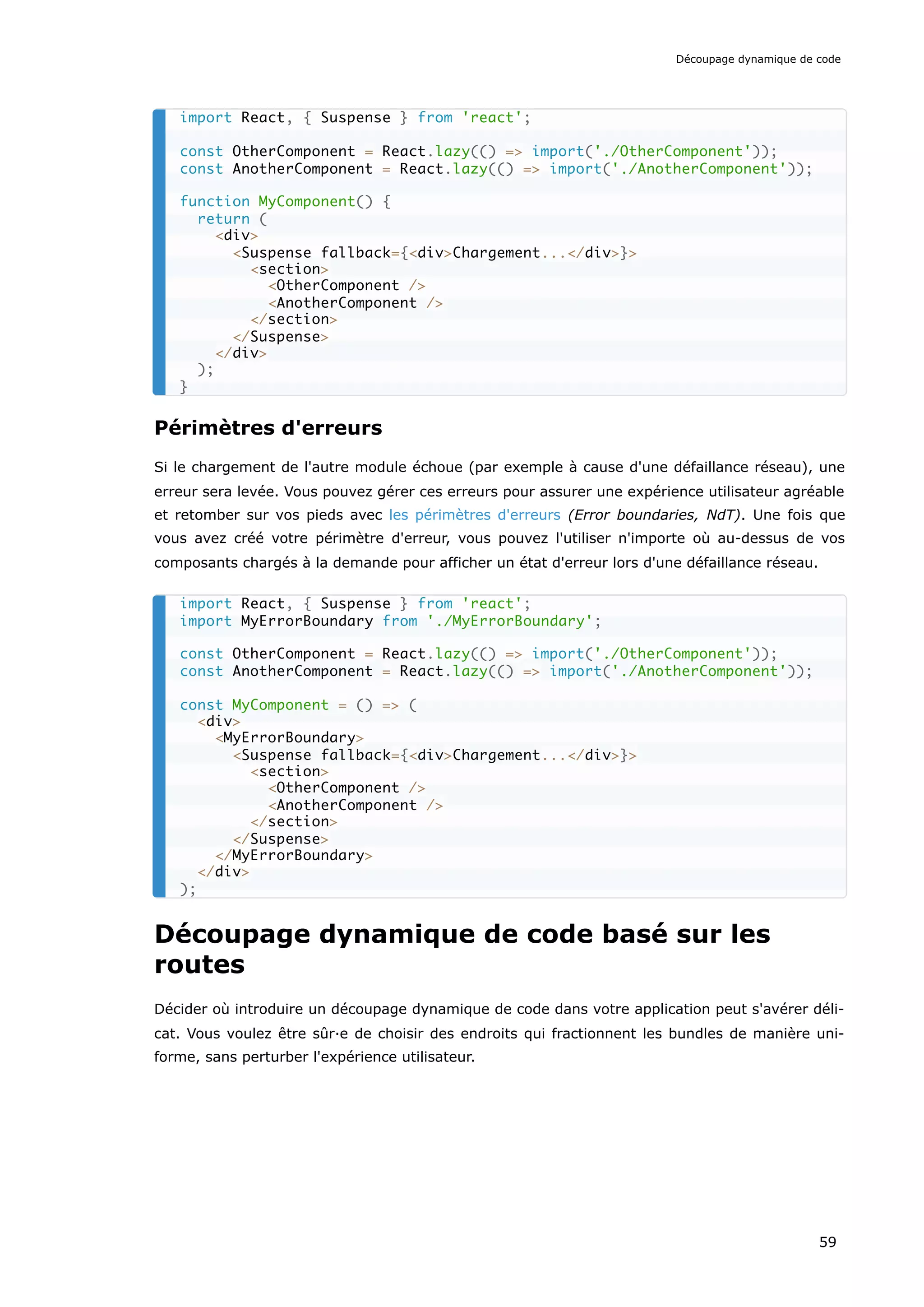 Périmètres d'erreurs
Si le chargement de l'autre module échoue (par exemple à cause d'une défaillance réseau), une
erreur sera levée. Vous pouvez gérer ces erreurs pour assurer une expérience utilisateur agréable
et retomber sur vos pieds avec les périmètres d'erreurs (Error boundaries, NdT). Une fois que
vous avez créé votre périmètre d'erreur, vous pouvez l'utiliser n'importe où au-dessus de vos
composants chargés à la demande pour afficher un état d'erreur lors d'une défaillance réseau.
Découpage dynamique de code basé sur les
routes
Décider où introduire un découpage dynamique de code dans votre application peut s'avérer déli-
cat. Vous voulez être sûr·e de choisir des endroits qui fractionnent les bundles de manière uni-
forme, sans perturber l'expérience utilisateur.
import React, { Suspense } from 'react';
const OtherComponent = React.lazy(() => import('./OtherComponent'));
const AnotherComponent = React.lazy(() => import('./AnotherComponent'));
function MyComponent() {
return (
<div>
<Suspense fallback={<div>Chargement...</div>}>
<section>
<OtherComponent />
<AnotherComponent />
</section>
</Suspense>
</div>
);
}
import React, { Suspense } from 'react';
import MyErrorBoundary from './MyErrorBoundary';
const OtherComponent = React.lazy(() => import('./OtherComponent'));
const AnotherComponent = React.lazy(() => import('./AnotherComponent'));
const MyComponent = () => (
<div>
<MyErrorBoundary>
<Suspense fallback={<div>Chargement...</div>}>
<section>
<OtherComponent />
<AnotherComponent />
</section>
</Suspense>
</MyErrorBoundary>
</div>
);
Découpage dynamique de code
59
 