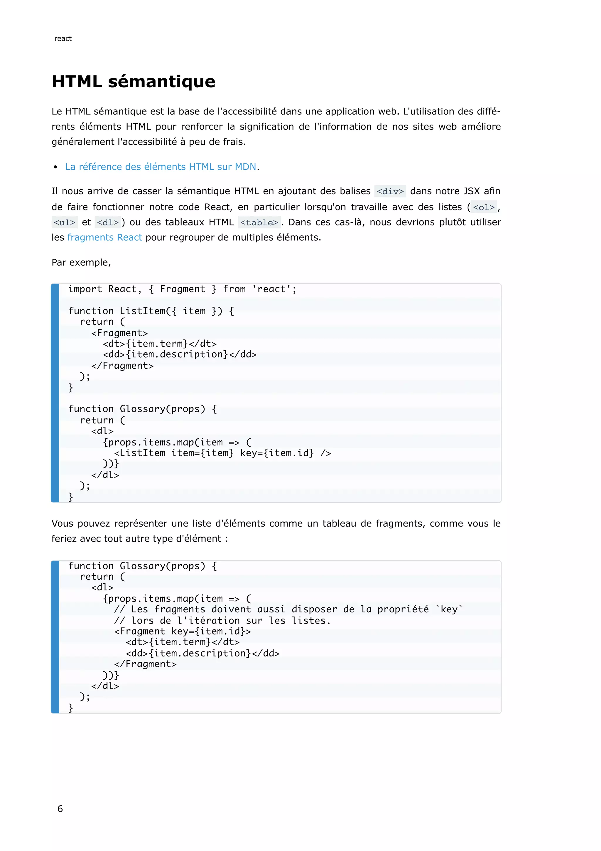 HTML sémantique
Le HTML sémantique est la base de l'accessibilité dans une application web. L'utilisation des diffé-
rents éléments HTML pour renforcer la signification de l'information de nos sites web améliore
généralement l'accessibilité à peu de frais.
La référence des éléments HTML sur MDN.
Il nous arrive de casser la sémantique HTML en ajoutant des balises <div> dans notre JSX afin
de faire fonctionner notre code React, en particulier lorsqu'on travaille avec des listes ( <ol> ,
<ul> et <dl> ) ou des tableaux HTML <table> . Dans ces cas-là, nous devrions plutôt utiliser
les fragments React pour regrouper de multiples éléments.
Par exemple,
Vous pouvez représenter une liste d'éléments comme un tableau de fragments, comme vous le
feriez avec tout autre type d'élément :
import React, { Fragment } from 'react';
function ListItem({ item }) {
return (
<Fragment>
<dt>{item.term}</dt>
<dd>{item.description}</dd>
</Fragment>
);
}
function Glossary(props) {
return (
<dl>
{props.items.map(item => (
<ListItem item={item} key={item.id} />
))}
</dl>
);
}
function Glossary(props) {
return (
<dl>
{props.items.map(item => (
// Les fragments doivent aussi disposer de la propriété `key`
// lors de l'itération sur les listes.
<Fragment key={item.id}>
<dt>{item.term}</dt>
<dd>{item.description}</dd>
</Fragment>
))}
</dl>
);
}
react
6
 
