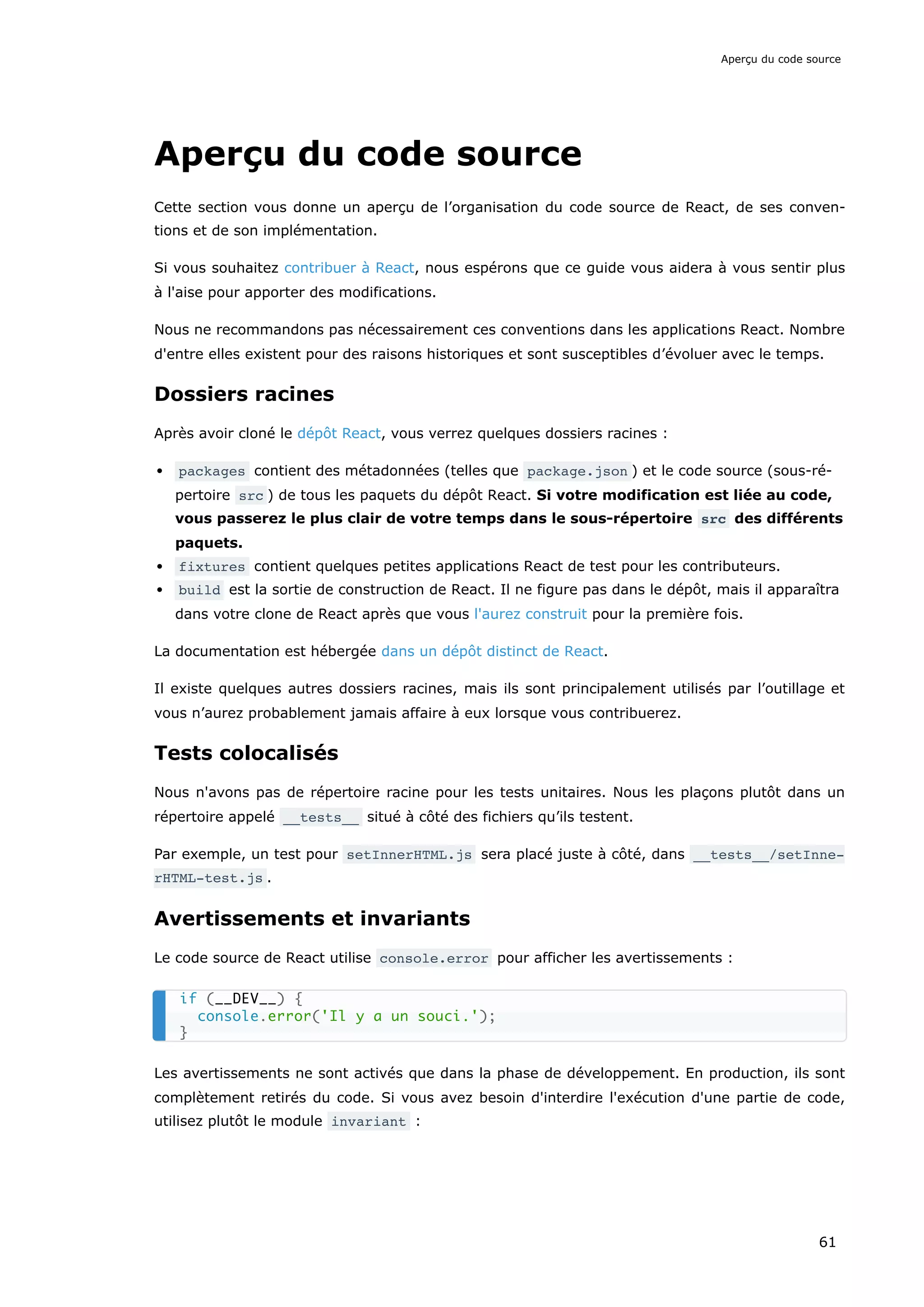 Aperçu du code source
Cette section vous donne un aperçu de l’organisation du code source de React, de ses conven-
tions et de son implémentation.
Si vous souhaitez contribuer à React, nous espérons que ce guide vous aidera à vous sentir plus
à l'aise pour apporter des modifications.
Nous ne recommandons pas nécessairement ces conventions dans les applications React. Nombre
d'entre elles existent pour des raisons historiques et sont susceptibles d’évoluer avec le temps.
Dossiers racines
Après avoir cloné le dépôt React, vous verrez quelques dossiers racines :
packages contient des métadonnées (telles que package.json ) et le code source (sous-ré-
pertoire src ) de tous les paquets du dépôt React. Si votre modification est liée au code,
vous passerez le plus clair de votre temps dans le sous-répertoire src des différents
paquets.
fixtures contient quelques petites applications React de test pour les contributeurs.
build est la sortie de construction de React. Il ne figure pas dans le dépôt, mais il apparaîtra
dans votre clone de React après que vous l'aurez construit pour la première fois.
La documentation est hébergée dans un dépôt distinct de React.
Il existe quelques autres dossiers racines, mais ils sont principalement utilisés par l’outillage et
vous n’aurez probablement jamais affaire à eux lorsque vous contribuerez.
Tests colocalisés
Nous n'avons pas de répertoire racine pour les tests unitaires. Nous les plaçons plutôt dans un
répertoire appelé __tests__ situé à côté des fichiers qu’ils testent.
Par exemple, un test pour setInnerHTML.js sera placé juste à côté, dans __tests__/setInne‐
rHTML-test.js .
Avertissements et invariants
Le code source de React utilise console.error pour afficher les avertissements :
Les avertissements ne sont activés que dans la phase de développement. En production, ils sont
complètement retirés du code. Si vous avez besoin d'interdire l'exécution d'une partie de code,
utilisez plutôt le module invariant :
if (__DEV__) {
console.error('Il y a un souci.');
}
Aperçu du code source
61
 