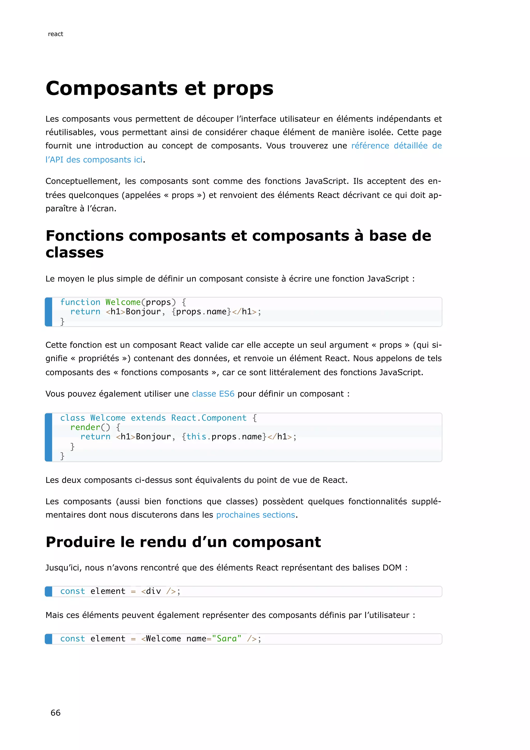 Composants et props
Les composants vous permettent de découper l’interface utilisateur en éléments indépendants et
réutilisables, vous permettant ainsi de considérer chaque élément de manière isolée. Cette page
fournit une introduction au concept de composants. Vous trouverez une référence détaillée de
l’API des composants ici.
Conceptuellement, les composants sont comme des fonctions JavaScript. Ils acceptent des en-
trées quelconques (appelées « props ») et renvoient des éléments React décrivant ce qui doit ap-
paraître à l’écran.
Fonctions composants et composants à base de
classes
Le moyen le plus simple de définir un composant consiste à écrire une fonction JavaScript :
Cette fonction est un composant React valide car elle accepte un seul argument « props » (qui si-
gnifie « propriétés ») contenant des données, et renvoie un élément React. Nous appelons de tels
composants des « fonctions composants », car ce sont littéralement des fonctions JavaScript.
Vous pouvez également utiliser une classe ES6 pour définir un composant :
Les deux composants ci-dessus sont équivalents du point de vue de React.
Les composants (aussi bien fonctions que classes) possèdent quelques fonctionnalités supplé-
mentaires dont nous discuterons dans les prochaines sections.
Produire le rendu d’un composant
Jusqu’ici, nous n’avons rencontré que des éléments React représentant des balises DOM :
Mais ces éléments peuvent également représenter des composants définis par l’utilisateur :
function Welcome(props) {
return <h1>Bonjour, {props.name}</h1>;
}
class Welcome extends React.Component {
render() {
return <h1>Bonjour, {this.props.name}</h1>;
}
}
const element = <div />;
const element = <Welcome name="Sara" />;
react
66
 