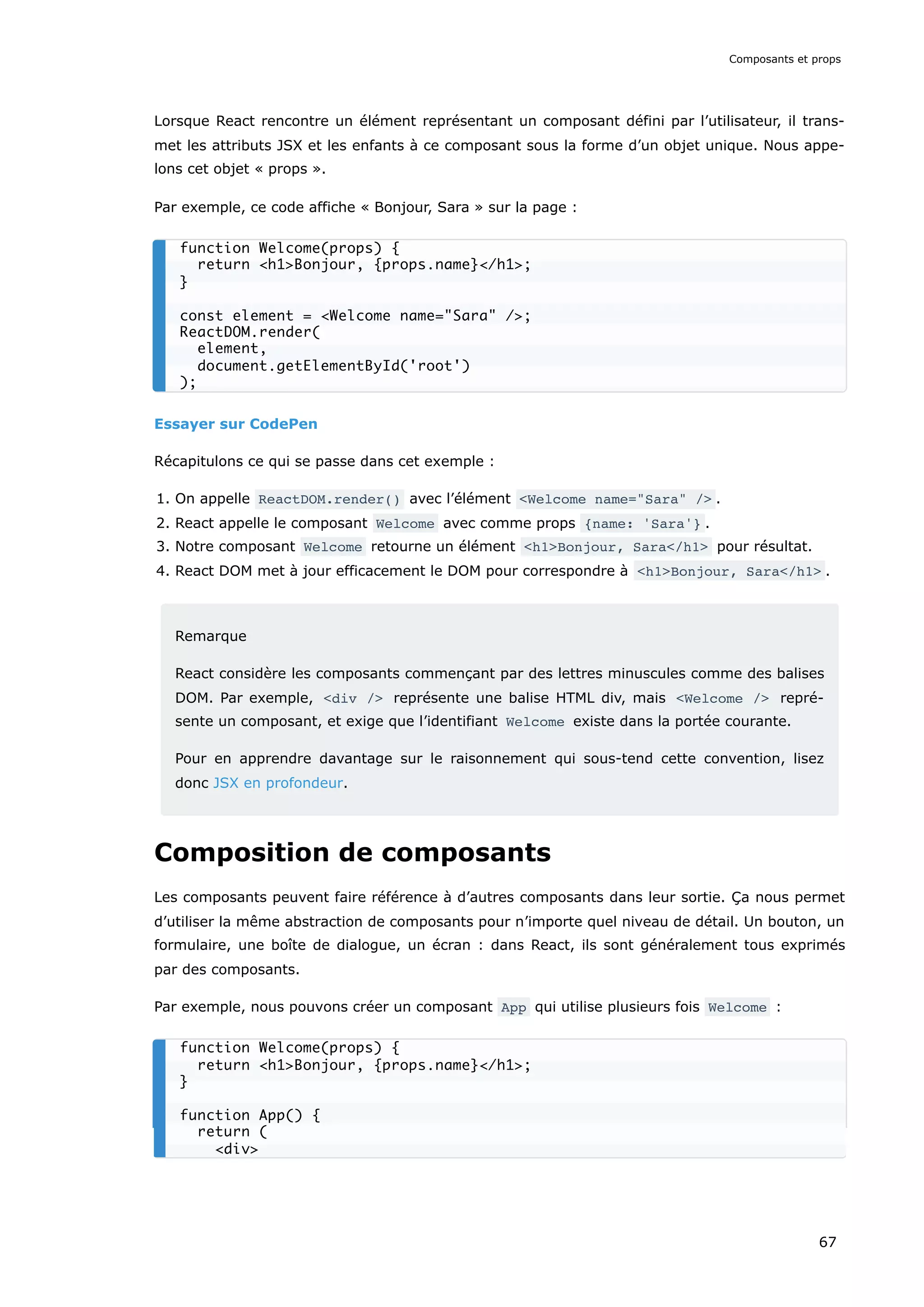 Lorsque React rencontre un élément représentant un composant défini par l’utilisateur, il trans-
met les attributs JSX et les enfants à ce composant sous la forme d’un objet unique. Nous appe-
lons cet objet « props ».
Par exemple, ce code affiche « Bonjour, Sara » sur la page :
Essayer sur CodePen
Récapitulons ce qui se passe dans cet exemple :
1. On appelle ReactDOM.render() avec l’élément <Welcome name="Sara" /> .
2. React appelle le composant Welcome avec comme props {name: 'Sara'} .
3. Notre composant Welcome retourne un élément <h1>Bonjour, Sara</h1> pour résultat.
4. React DOM met à jour efficacement le DOM pour correspondre à <h1>Bonjour, Sara</h1> .
Remarque
React considère les composants commençant par des lettres minuscules comme des balises
DOM. Par exemple, <div /> représente une balise HTML div, mais <Welcome /> repré-
sente un composant, et exige que l’identifiant Welcome existe dans la portée courante.
Pour en apprendre davantage sur le raisonnement qui sous-tend cette convention, lisez
donc JSX en profondeur.
Composition de composants
Les composants peuvent faire référence à d’autres composants dans leur sortie. Ça nous permet
d’utiliser la même abstraction de composants pour n’importe quel niveau de détail. Un bouton, un
formulaire, une boîte de dialogue, un écran : dans React, ils sont généralement tous exprimés
par des composants.
Par exemple, nous pouvons créer un composant App qui utilise plusieurs fois Welcome :
function Welcome(props) {
return <h1>Bonjour, {props.name}</h1>;
}
const element = <Welcome name="Sara" />;
ReactDOM.render(
element,
document.getElementById('root')
);
function Welcome(props) {
return <h1>Bonjour, {props.name}</h1>;
}
function App() {
return (
<div>
Composants et props
67
 