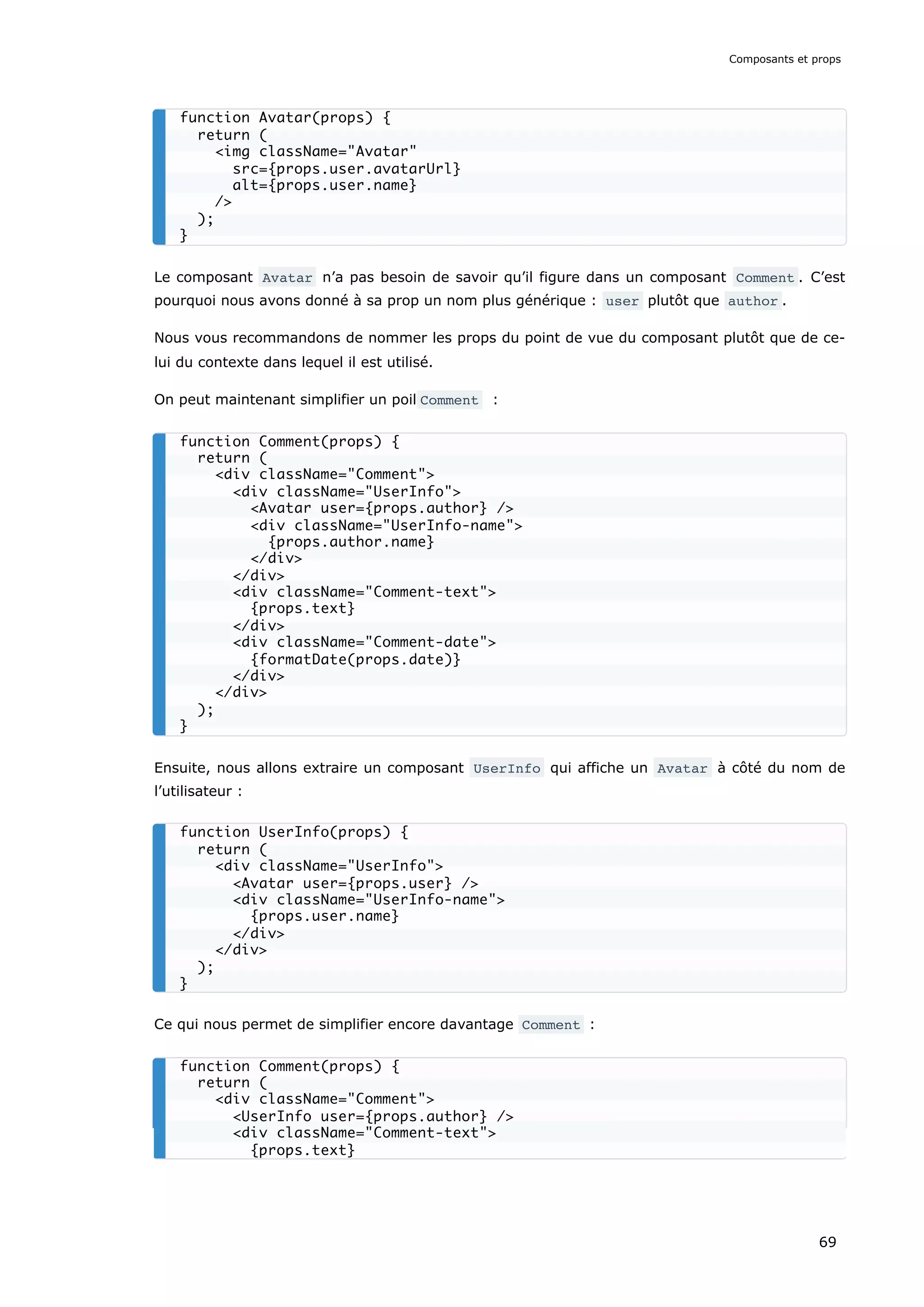Le composant Avatar n’a pas besoin de savoir qu’il figure dans un composant Comment . C’est
pourquoi nous avons donné à sa prop un nom plus générique : user plutôt que author .
Nous vous recommandons de nommer les props du point de vue du composant plutôt que de ce-
lui du contexte dans lequel il est utilisé.
On peut maintenant simplifier un poil Comment :
Ensuite, nous allons extraire un composant UserInfo qui affiche un Avatar à côté du nom de
l’utilisateur :
Ce qui nous permet de simplifier encore davantage Comment :
function Avatar(props) {
return (
<img className="Avatar"
src={props.user.avatarUrl}
alt={props.user.name}
/>
);
}
function Comment(props) {
return (
<div className="Comment">
<div className="UserInfo">
<Avatar user={props.author} />
<div className="UserInfo-name">
{props.author.name}
</div>
</div>
<div className="Comment-text">
{props.text}
</div>
<div className="Comment-date">
{formatDate(props.date)}
</div>
</div>
);
}
function UserInfo(props) {
return (
<div className="UserInfo">
<Avatar user={props.user} />
<div className="UserInfo-name">
{props.user.name}
</div>
</div>
);
}
function Comment(props) {
return (
<div className="Comment">
<UserInfo user={props.author} />
<div className="Comment-text">
{props.text}
Composants et props
69
 