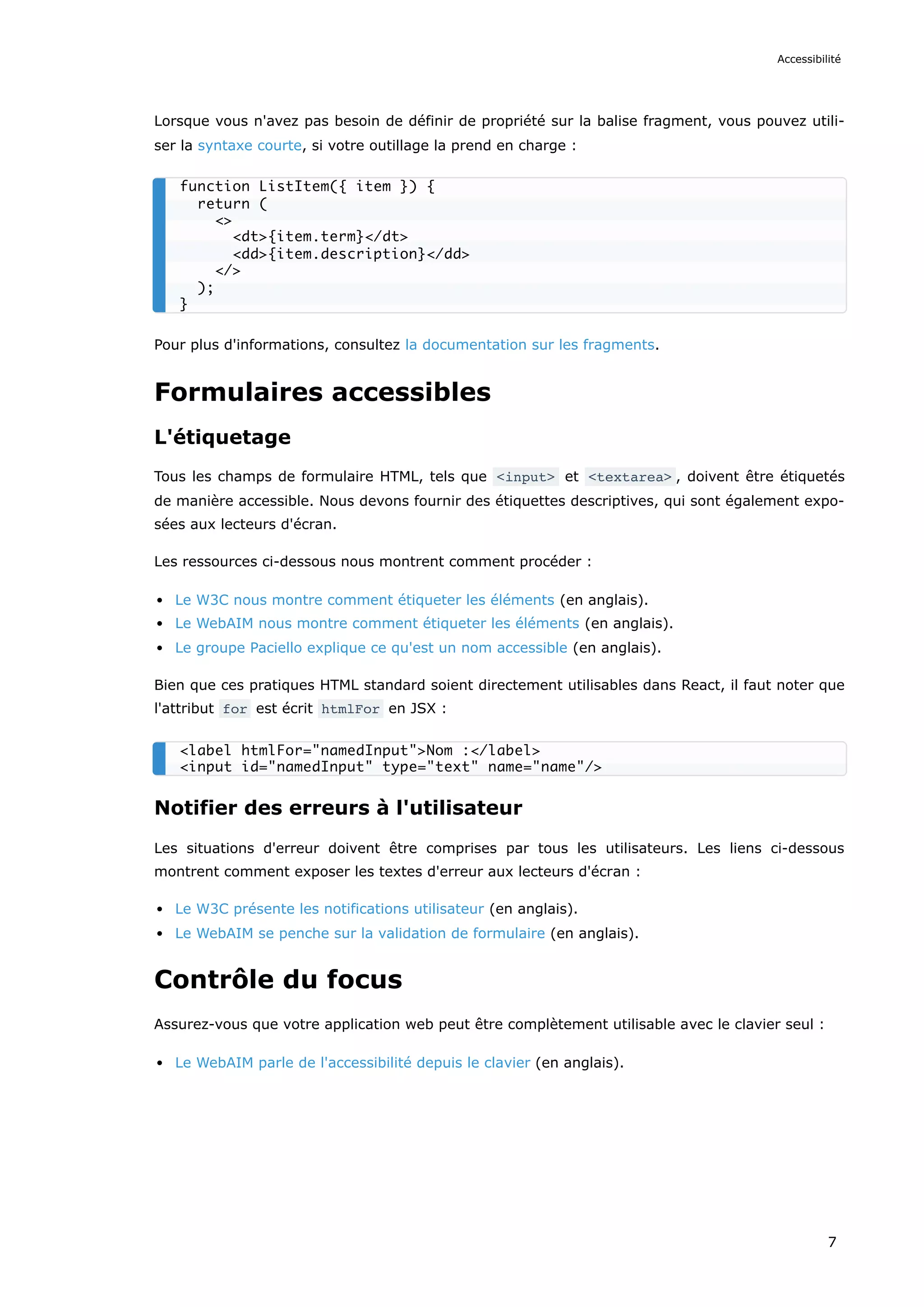 Lorsque vous n'avez pas besoin de définir de propriété sur la balise fragment, vous pouvez utili-
ser la syntaxe courte, si votre outillage la prend en charge :
Pour plus d'informations, consultez la documentation sur les fragments.
Formulaires accessibles
L'étiquetage
Tous les champs de formulaire HTML, tels que <input> et <textarea> , doivent être étiquetés
de manière accessible. Nous devons fournir des étiquettes descriptives, qui sont également expo-
sées aux lecteurs d'écran.
Les ressources ci-dessous nous montrent comment procéder :
Le W3C nous montre comment étiqueter les éléments (en anglais).
Le WebAIM nous montre comment étiqueter les éléments (en anglais).
Le groupe Paciello explique ce qu'est un nom accessible (en anglais).
Bien que ces pratiques HTML standard soient directement utilisables dans React, il faut noter que
l'attribut for est écrit htmlFor en JSX :
Notifier des erreurs à l'utilisateur
Les situations d'erreur doivent être comprises par tous les utilisateurs. Les liens ci-dessous
montrent comment exposer les textes d'erreur aux lecteurs d'écran :
Le W3C présente les notifications utilisateur (en anglais).
Le WebAIM se penche sur la validation de formulaire (en anglais).
Contrôle du focus
Assurez-vous que votre application web peut être complètement utilisable avec le clavier seul :
Le WebAIM parle de l'accessibilité depuis le clavier (en anglais).
function ListItem({ item }) {
return (
<>
<dt>{item.term}</dt>
<dd>{item.description}</dd>
</>
);
}
<label htmlFor="namedInput">Nom :</label>
<input id="namedInput" type="text" name="name"/>
Accessibilité
7
 