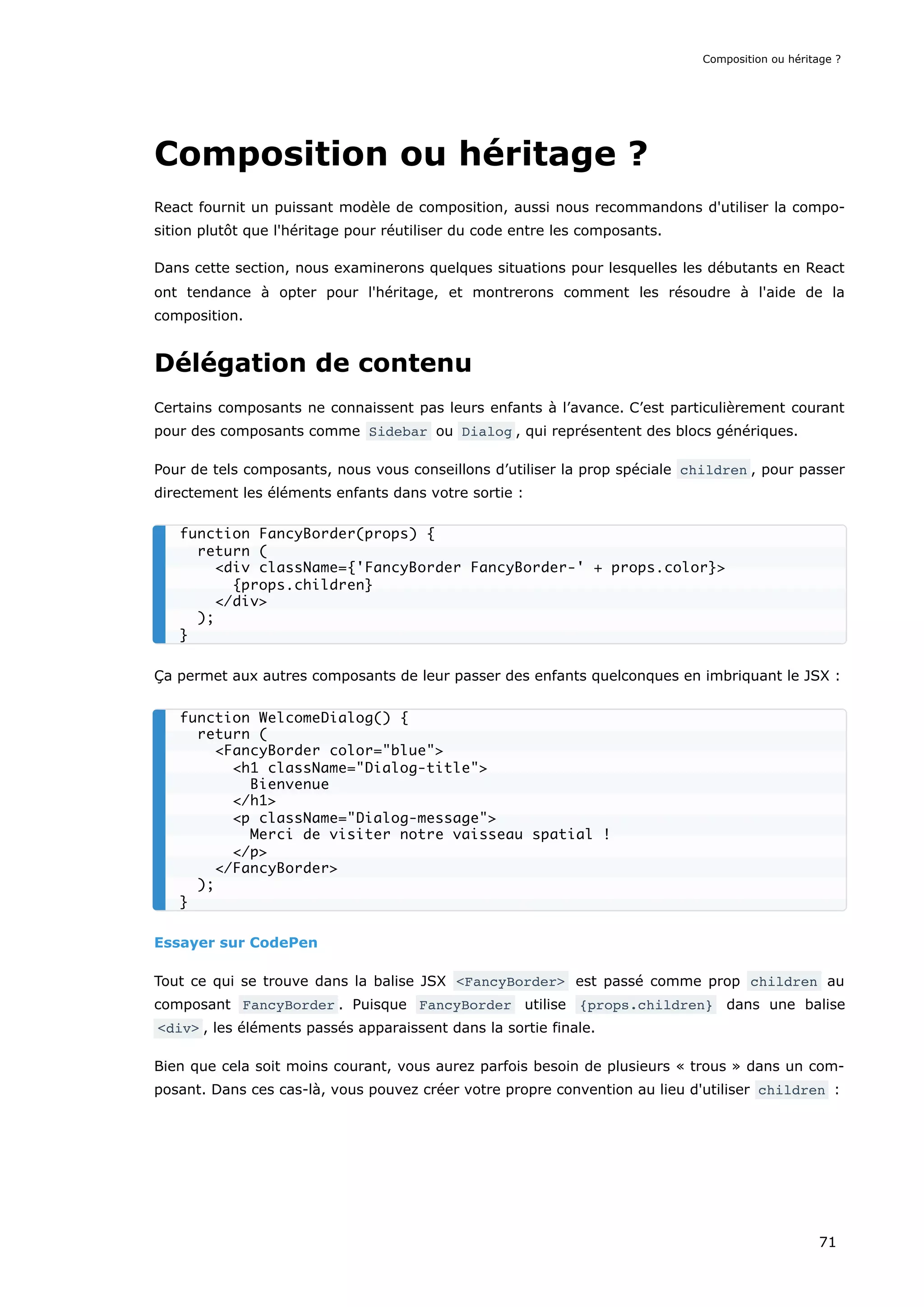 Composition ou héritage ?
React fournit un puissant modèle de composition, aussi nous recommandons d'utiliser la compo-
sition plutôt que l'héritage pour réutiliser du code entre les composants.
Dans cette section, nous examinerons quelques situations pour lesquelles les débutants en React
ont tendance à opter pour l'héritage, et montrerons comment les résoudre à l'aide de la
composition.
Délégation de contenu
Certains composants ne connaissent pas leurs enfants à l’avance. C’est particulièrement courant
pour des composants comme Sidebar ou Dialog , qui représentent des blocs génériques.
Pour de tels composants, nous vous conseillons d’utiliser la prop spéciale children , pour passer
directement les éléments enfants dans votre sortie :
Ça permet aux autres composants de leur passer des enfants quelconques en imbriquant le JSX :
Essayer sur CodePen
Tout ce qui se trouve dans la balise JSX <FancyBorder> est passé comme prop children au
composant FancyBorder . Puisque FancyBorder utilise {props.children} dans une balise
<div> , les éléments passés apparaissent dans la sortie finale.
Bien que cela soit moins courant, vous aurez parfois besoin de plusieurs « trous » dans un com-
posant. Dans ces cas-là, vous pouvez créer votre propre convention au lieu d'utiliser children :
function FancyBorder(props) {
return (
<div className={'FancyBorder FancyBorder-' + props.color}>
{props.children}
</div>
);
}
function WelcomeDialog() {
return (
<FancyBorder color="blue">
<h1 className="Dialog-title">
Bienvenue
</h1>
<p className="Dialog-message">
Merci de visiter notre vaisseau spatial !
</p>
</FancyBorder>
);
}
Composition ou héritage ?
71
 