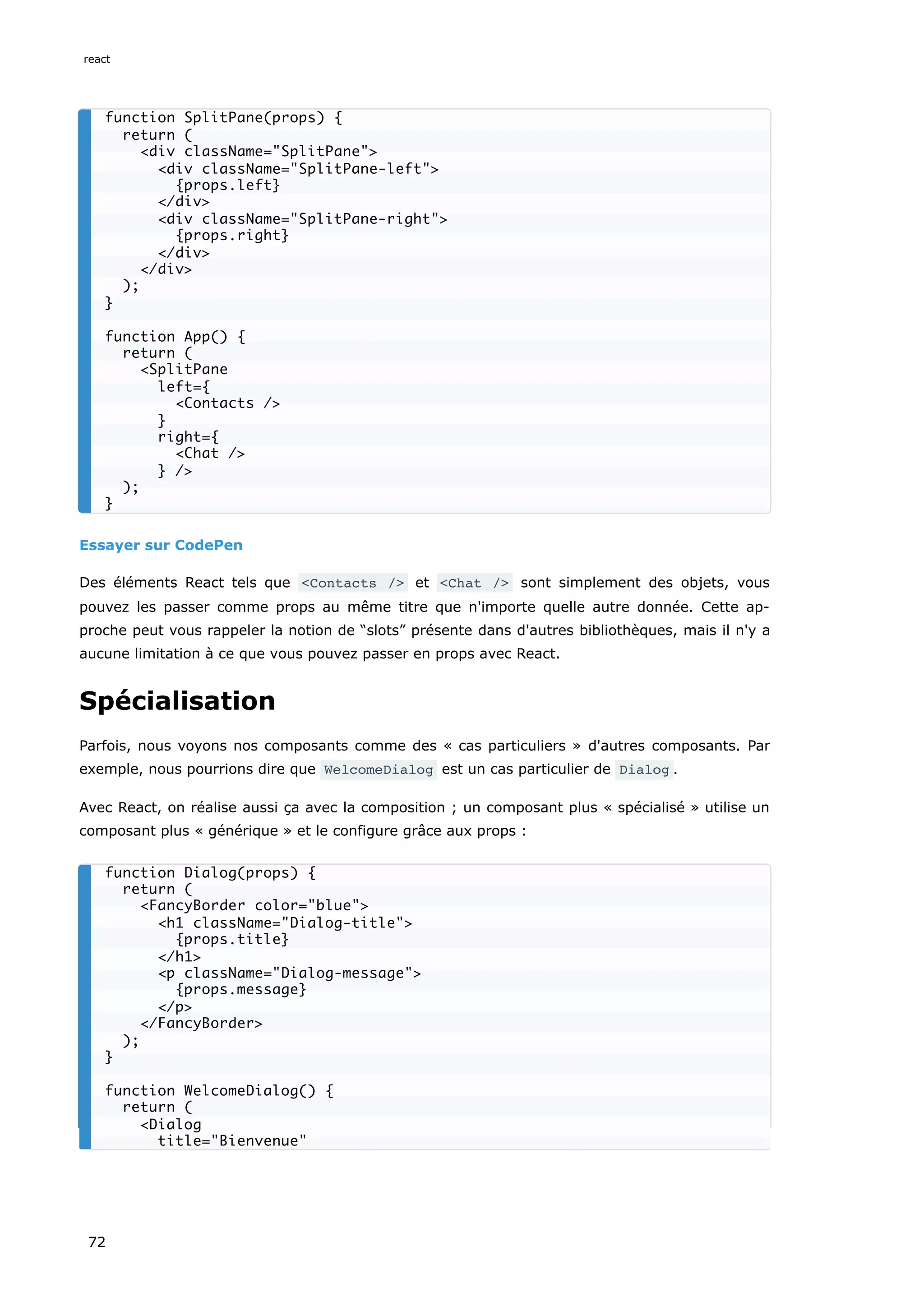 Essayer sur CodePen
Des éléments React tels que <Contacts /> et <Chat /> sont simplement des objets, vous
pouvez les passer comme props au même titre que n'importe quelle autre donnée. Cette ap-
proche peut vous rappeler la notion de “slots” présente dans d'autres bibliothèques, mais il n'y a
aucune limitation à ce que vous pouvez passer en props avec React.
Spécialisation
Parfois, nous voyons nos composants comme des « cas particuliers » d'autres composants. Par
exemple, nous pourrions dire que WelcomeDialog est un cas particulier de Dialog .
Avec React, on réalise aussi ça avec la composition ; un composant plus « spécialisé » utilise un
composant plus « générique » et le configure grâce aux props :
function SplitPane(props) {
return (
<div className="SplitPane">
<div className="SplitPane-left">
{props.left}
</div>
<div className="SplitPane-right">
{props.right}
</div>
</div>
);
}
function App() {
return (
<SplitPane
left={
<Contacts />
}
right={
<Chat />
} />
);
}
function Dialog(props) {
return (
<FancyBorder color="blue">
<h1 className="Dialog-title">
{props.title}
</h1>
<p className="Dialog-message">
{props.message}
</p>
</FancyBorder>
);
}
function WelcomeDialog() {
return (
<Dialog
title="Bienvenue"
react
72
 
