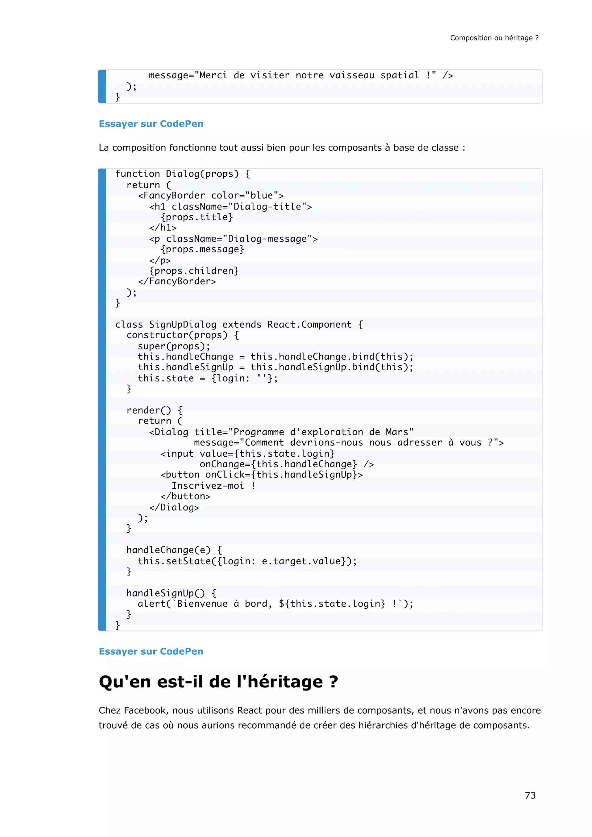 Essayer sur CodePen
La composition fonctionne tout aussi bien pour les composants à base de classe :
Essayer sur CodePen
Qu'en est-il de l'héritage ?
Chez Facebook, nous utilisons React pour des milliers de composants, et nous n'avons pas encore
trouvé de cas où nous aurions recommandé de créer des hiérarchies d'héritage de composants.
message="Merci de visiter notre vaisseau spatial !" />
);
}
function Dialog(props) {
return (
<FancyBorder color="blue">
<h1 className="Dialog-title">
{props.title}
</h1>
<p className="Dialog-message">
{props.message}
</p>
{props.children}
</FancyBorder>
);
}
class SignUpDialog extends React.Component {
constructor(props) {
super(props);
this.handleChange = this.handleChange.bind(this);
this.handleSignUp = this.handleSignUp.bind(this);
this.state = {login: ''};
}
render() {
return (
<Dialog title="Programme d'exploration de Mars"
message="Comment devrions-nous nous adresser à vous ?">
<input value={this.state.login}
onChange={this.handleChange} />
<button onClick={this.handleSignUp}>
Inscrivez-moi !
</button>
</Dialog>
);
}
handleChange(e) {
this.setState({login: e.target.value});
}
handleSignUp() {
alert(`Bienvenue à bord, ${this.state.login} !`);
}
}
Composition ou héritage ?
73
 