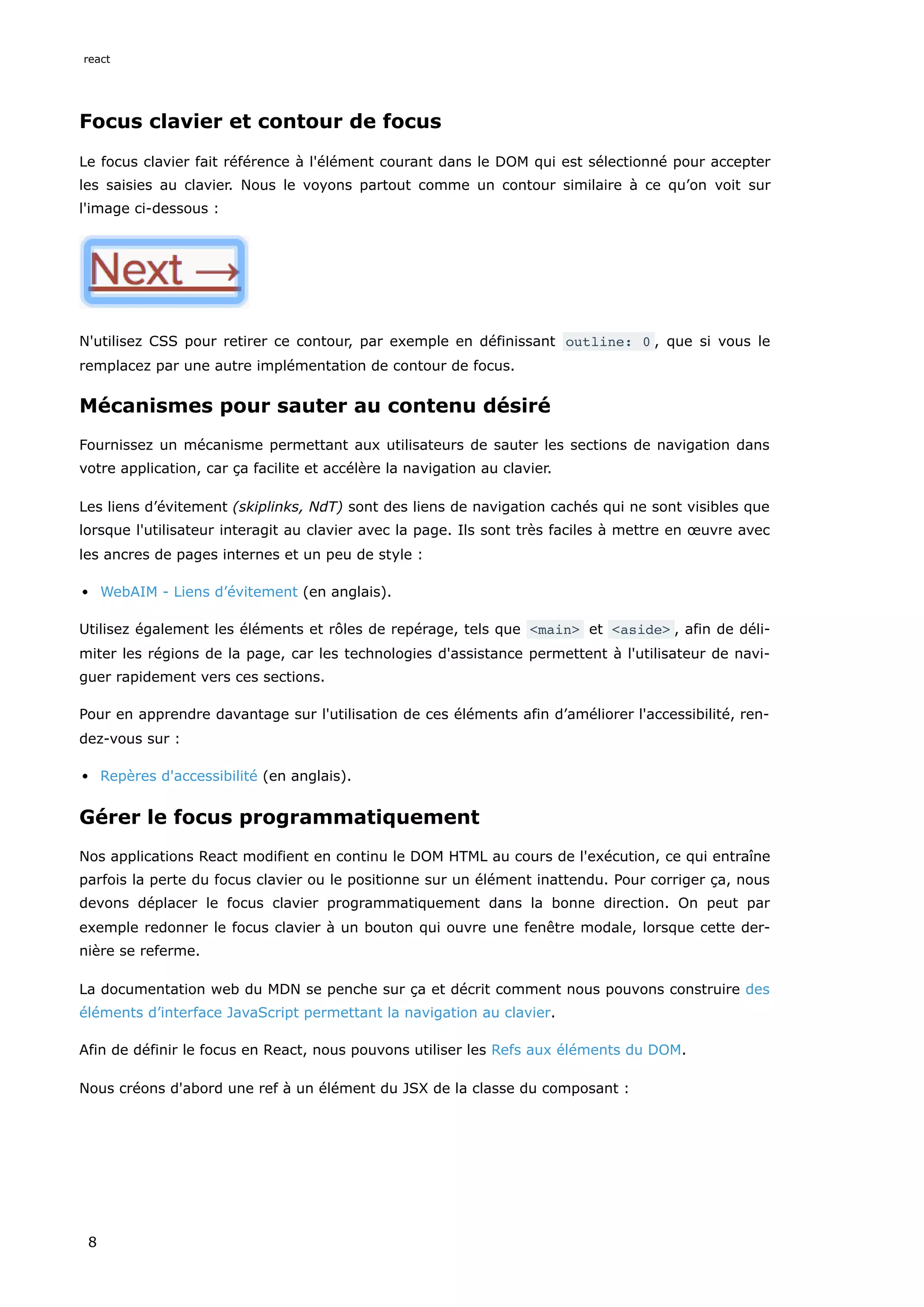 Focus clavier et contour de focus
Le focus clavier fait référence à l'élément courant dans le DOM qui est sélectionné pour accepter
les saisies au clavier. Nous le voyons partout comme un contour similaire à ce qu’on voit sur
l'image ci-dessous :
N'utilisez CSS pour retirer ce contour, par exemple en définissant outline: 0 , que si vous le
remplacez par une autre implémentation de contour de focus.
Mécanismes pour sauter au contenu désiré
Fournissez un mécanisme permettant aux utilisateurs de sauter les sections de navigation dans
votre application, car ça facilite et accélère la navigation au clavier.
Les liens d’évitement (skiplinks, NdT) sont des liens de navigation cachés qui ne sont visibles que
lorsque l'utilisateur interagit au clavier avec la page. Ils sont très faciles à mettre en œuvre avec
les ancres de pages internes et un peu de style :
WebAIM - Liens d’évitement (en anglais).
Utilisez également les éléments et rôles de repérage, tels que <main> et <aside> , afin de déli-
miter les régions de la page, car les technologies d'assistance permettent à l'utilisateur de navi-
guer rapidement vers ces sections.
Pour en apprendre davantage sur l'utilisation de ces éléments afin d’améliorer l'accessibilité, ren-
dez-vous sur :
Repères d'accessibilité (en anglais).
Gérer le focus programmatiquement
Nos applications React modifient en continu le DOM HTML au cours de l'exécution, ce qui entraîne
parfois la perte du focus clavier ou le positionne sur un élément inattendu. Pour corriger ça, nous
devons déplacer le focus clavier programmatiquement dans la bonne direction. On peut par
exemple redonner le focus clavier à un bouton qui ouvre une fenêtre modale, lorsque cette der-
nière se referme.
La documentation web du MDN se penche sur ça et décrit comment nous pouvons construire des
éléments d’interface JavaScript permettant la navigation au clavier.
Afin de définir le focus en React, nous pouvons utiliser les Refs aux éléments du DOM.
Nous créons d'abord une ref à un élément du JSX de la classe du composant :
react
8
 