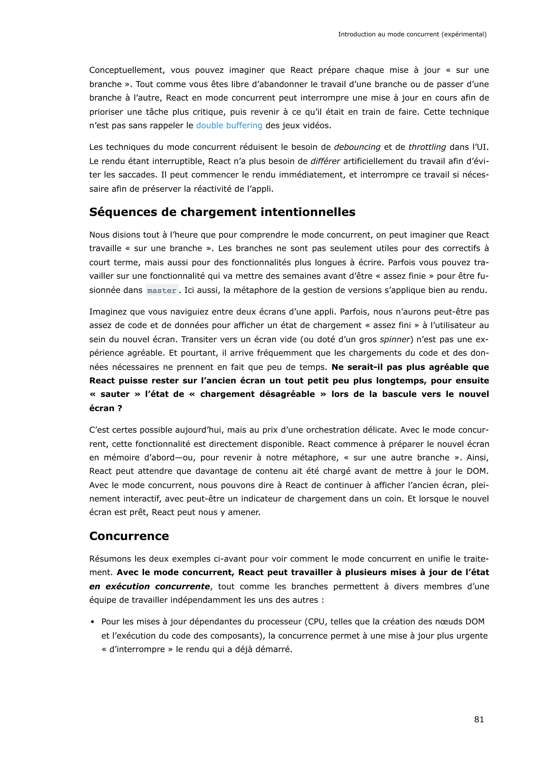Conceptuellement, vous pouvez imaginer que React prépare chaque mise à jour « sur une
branche ». Tout comme vous êtes libre d’abandonner le travail d’une branche ou de passer d’une
branche à l’autre, React en mode concurrent peut interrompre une mise à jour en cours afin de
prioriser une tâche plus critique, puis revenir à ce qu’il était en train de faire. Cette technique
n’est pas sans rappeler le double buffering des jeux vidéos.
Les techniques du mode concurrent réduisent le besoin de debouncing et de throttling dans l’UI.
Le rendu étant interruptible, React n’a plus besoin de différer artificiellement du travail afin d’évi-
ter les saccades. Il peut commencer le rendu immédiatement, et interrompre ce travail si néces-
saire afin de préserver la réactivité de l’appli.
Séquences de chargement intentionnelles
Nous disions tout à l’heure que pour comprendre le mode concurrent, on peut imaginer que React
travaille « sur une branche ». Les branches ne sont pas seulement utiles pour des correctifs à
court terme, mais aussi pour des fonctionnalités plus longues à écrire. Parfois vous pouvez tra-
vailler sur une fonctionnalité qui va mettre des semaines avant d’être « assez finie » pour être fu-
sionnée dans master . Ici aussi, la métaphore de la gestion de versions s’applique bien au rendu.
Imaginez que vous naviguiez entre deux écrans d’une appli. Parfois, nous n’aurons peut-être pas
assez de code et de données pour afficher un état de chargement « assez fini » à l’utilisateur au
sein du nouvel écran. Transiter vers un écran vide (ou doté d’un gros spinner) n’est pas une ex-
périence agréable. Et pourtant, il arrive fréquemment que les chargements du code et des don-
nées nécessaires ne prennent en fait que peu de temps. Ne serait-il pas plus agréable que
React puisse rester sur l’ancien écran un tout petit peu plus longtemps, pour ensuite
« sauter » l’état de « chargement désagréable » lors de la bascule vers le nouvel
écran ?
C’est certes possible aujourd’hui, mais au prix d’une orchestration délicate. Avec le mode concur-
rent, cette fonctionnalité est directement disponible. React commence à préparer le nouvel écran
en mémoire d’abord—ou, pour revenir à notre métaphore, « sur une autre branche ». Ainsi,
React peut attendre que davantage de contenu ait été chargé avant de mettre à jour le DOM.
Avec le mode concurrent, nous pouvons dire à React de continuer à afficher l’ancien écran, plei-
nement interactif, avec peut-être un indicateur de chargement dans un coin. Et lorsque le nouvel
écran est prêt, React peut nous y amener.
Concurrence
Résumons les deux exemples ci-avant pour voir comment le mode concurrent en unifie le traite-
ment. Avec le mode concurrent, React peut travailler à plusieurs mises à jour de l’état
en exécution concurrente, tout comme les branches permettent à divers membres d’une
équipe de travailler indépendamment les uns des autres :
Pour les mises à jour dépendantes du processeur (CPU, telles que la création des nœuds DOM
et l’exécution du code des composants), la concurrence permet à une mise à jour plus urgente
« d’interrompre » le rendu qui a déjà démarré.
Introduction au mode concurrent (expérimental)
81
 