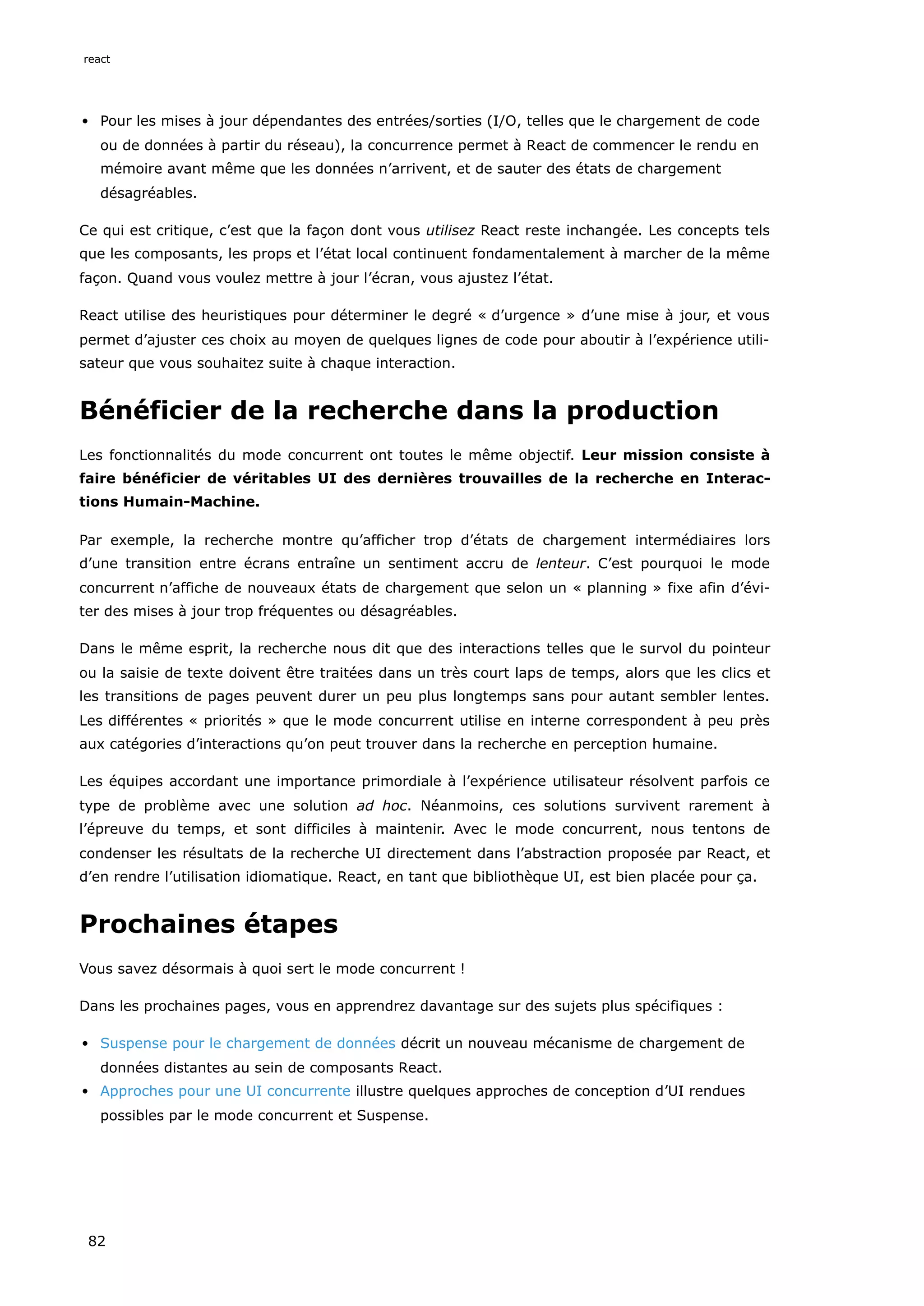 Pour les mises à jour dépendantes des entrées/sorties (I/O, telles que le chargement de code
ou de données à partir du réseau), la concurrence permet à React de commencer le rendu en
mémoire avant même que les données n’arrivent, et de sauter des états de chargement
désagréables.
Ce qui est critique, c’est que la façon dont vous utilisez React reste inchangée. Les concepts tels
que les composants, les props et l’état local continuent fondamentalement à marcher de la même
façon. Quand vous voulez mettre à jour l’écran, vous ajustez l’état.
React utilise des heuristiques pour déterminer le degré « d’urgence » d’une mise à jour, et vous
permet d’ajuster ces choix au moyen de quelques lignes de code pour aboutir à l’expérience utili-
sateur que vous souhaitez suite à chaque interaction.
Bénéficier de la recherche dans la production
Les fonctionnalités du mode concurrent ont toutes le même objectif. Leur mission consiste à
faire bénéficier de véritables UI des dernières trouvailles de la recherche en Interac-
tions Humain-Machine.
Par exemple, la recherche montre qu’afficher trop d’états de chargement intermédiaires lors
d’une transition entre écrans entraîne un sentiment accru de lenteur. C’est pourquoi le mode
concurrent n’affiche de nouveaux états de chargement que selon un « planning » fixe afin d’évi-
ter des mises à jour trop fréquentes ou désagréables.
Dans le même esprit, la recherche nous dit que des interactions telles que le survol du pointeur
ou la saisie de texte doivent être traitées dans un très court laps de temps, alors que les clics et
les transitions de pages peuvent durer un peu plus longtemps sans pour autant sembler lentes.
Les différentes « priorités » que le mode concurrent utilise en interne correspondent à peu près
aux catégories d’interactions qu’on peut trouver dans la recherche en perception humaine.
Les équipes accordant une importance primordiale à l’expérience utilisateur résolvent parfois ce
type de problème avec une solution ad hoc. Néanmoins, ces solutions survivent rarement à
l’épreuve du temps, et sont difficiles à maintenir. Avec le mode concurrent, nous tentons de
condenser les résultats de la recherche UI directement dans l’abstraction proposée par React, et
d’en rendre l’utilisation idiomatique. React, en tant que bibliothèque UI, est bien placée pour ça.
Prochaines étapes
Vous savez désormais à quoi sert le mode concurrent !
Dans les prochaines pages, vous en apprendrez davantage sur des sujets plus spécifiques :
Suspense pour le chargement de données décrit un nouveau mécanisme de chargement de
données distantes au sein de composants React.
Approches pour une UI concurrente illustre quelques approches de conception d’UI rendues
possibles par le mode concurrent et Suspense.
react
82
 