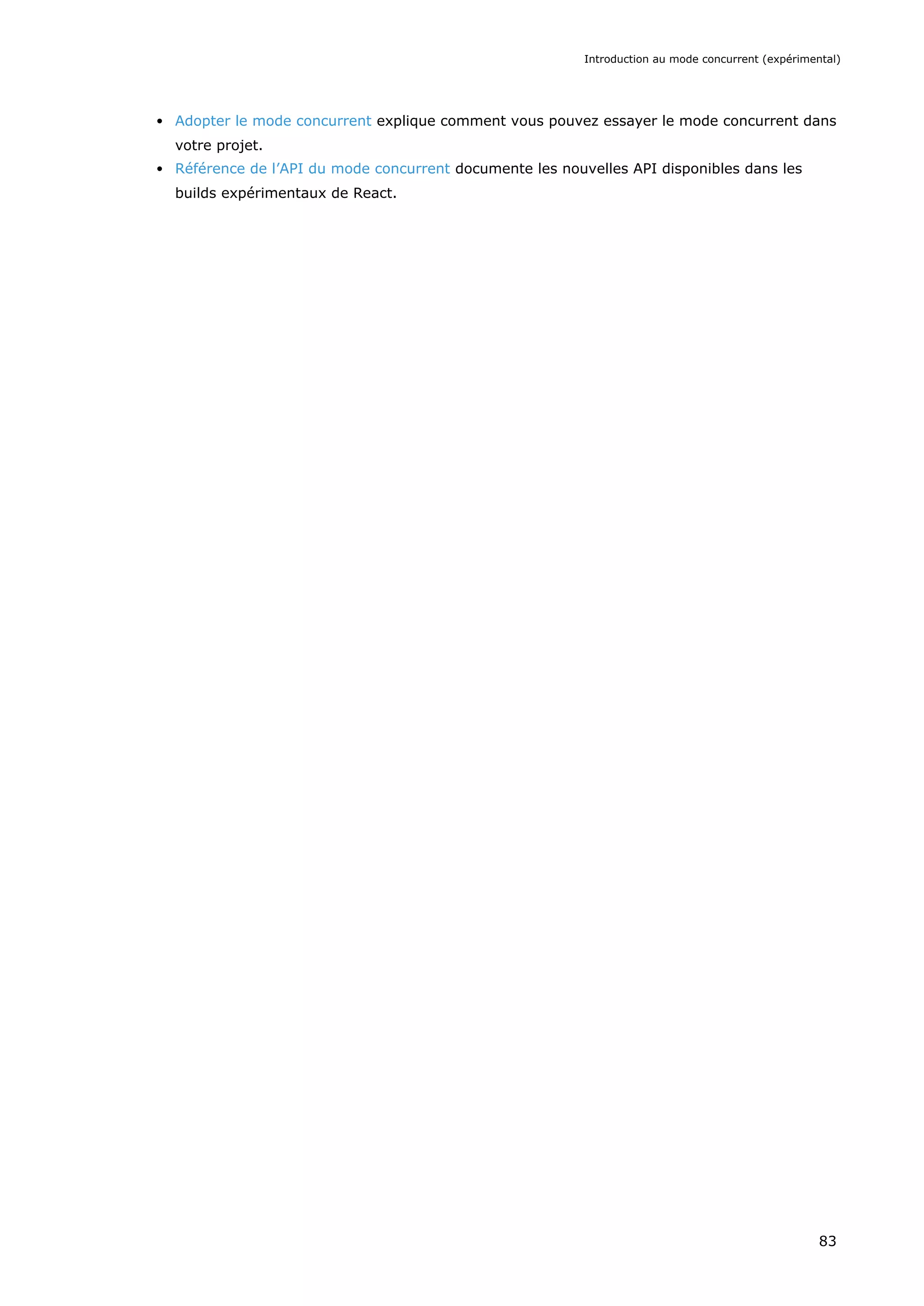 Adopter le mode concurrent explique comment vous pouvez essayer le mode concurrent dans
votre projet.
Référence de l’API du mode concurrent documente les nouvelles API disponibles dans les
builds expérimentaux de React.
Introduction au mode concurrent (expérimental)
83
 