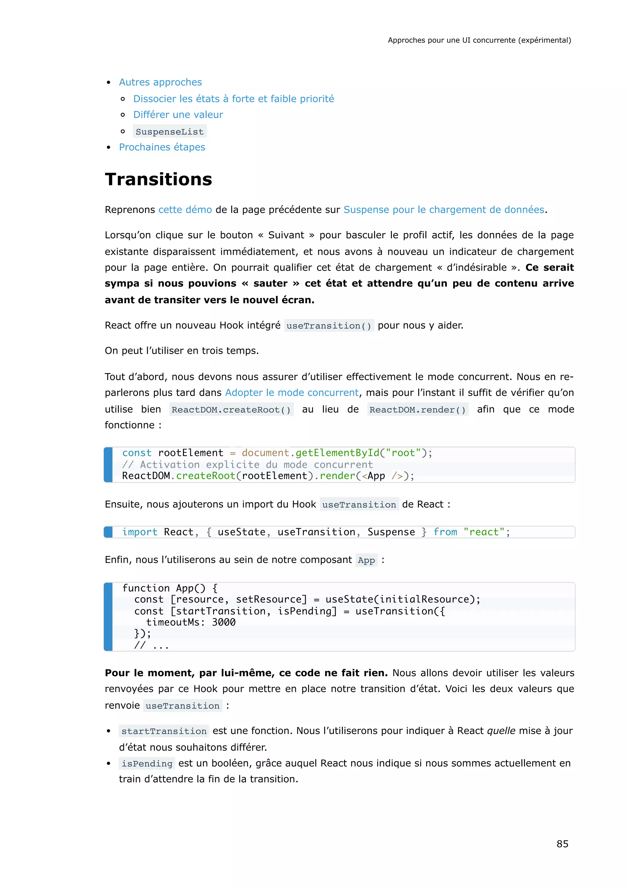 Autres approches
Dissocier les états à forte et faible priorité
Différer une valeur
SuspenseList
Prochaines étapes
Transitions
Reprenons cette démo de la page précédente sur Suspense pour le chargement de données.
Lorsqu’on clique sur le bouton « Suivant » pour basculer le profil actif, les données de la page
existante disparaissent immédiatement, et nous avons à nouveau un indicateur de chargement
pour la page entière. On pourrait qualifier cet état de chargement « d’indésirable ». Ce serait
sympa si nous pouvions « sauter » cet état et attendre qu’un peu de contenu arrive
avant de transiter vers le nouvel écran.
React offre un nouveau Hook intégré useTransition() pour nous y aider.
On peut l’utiliser en trois temps.
Tout d’abord, nous devons nous assurer d’utiliser effectivement le mode concurrent. Nous en re-
parlerons plus tard dans Adopter le mode concurrent, mais pour l’instant il suffit de vérifier qu’on
utilise bien ReactDOM.createRoot() au lieu de ReactDOM.render() afin que ce mode
fonctionne :
Ensuite, nous ajouterons un import du Hook useTransition de React :
Enfin, nous l’utiliserons au sein de notre composant App :
Pour le moment, par lui-même, ce code ne fait rien. Nous allons devoir utiliser les valeurs
renvoyées par ce Hook pour mettre en place notre transition d’état. Voici les deux valeurs que
renvoie useTransition :
startTransition est une fonction. Nous l’utiliserons pour indiquer à React quelle mise à jour
d’état nous souhaitons différer.
isPending est un booléen, grâce auquel React nous indique si nous sommes actuellement en
train d’attendre la fin de la transition.
const rootElement = document.getElementById("root");
// Activation explicite du mode concurrent
ReactDOM.createRoot(rootElement).render(<App />);
import React, { useState, useTransition, Suspense } from "react";
function App() {
const [resource, setResource] = useState(initialResource);
const [startTransition, isPending] = useTransition({
timeoutMs: 3000
});
// ...
Approches pour une UI concurrente (expérimental)
85
 