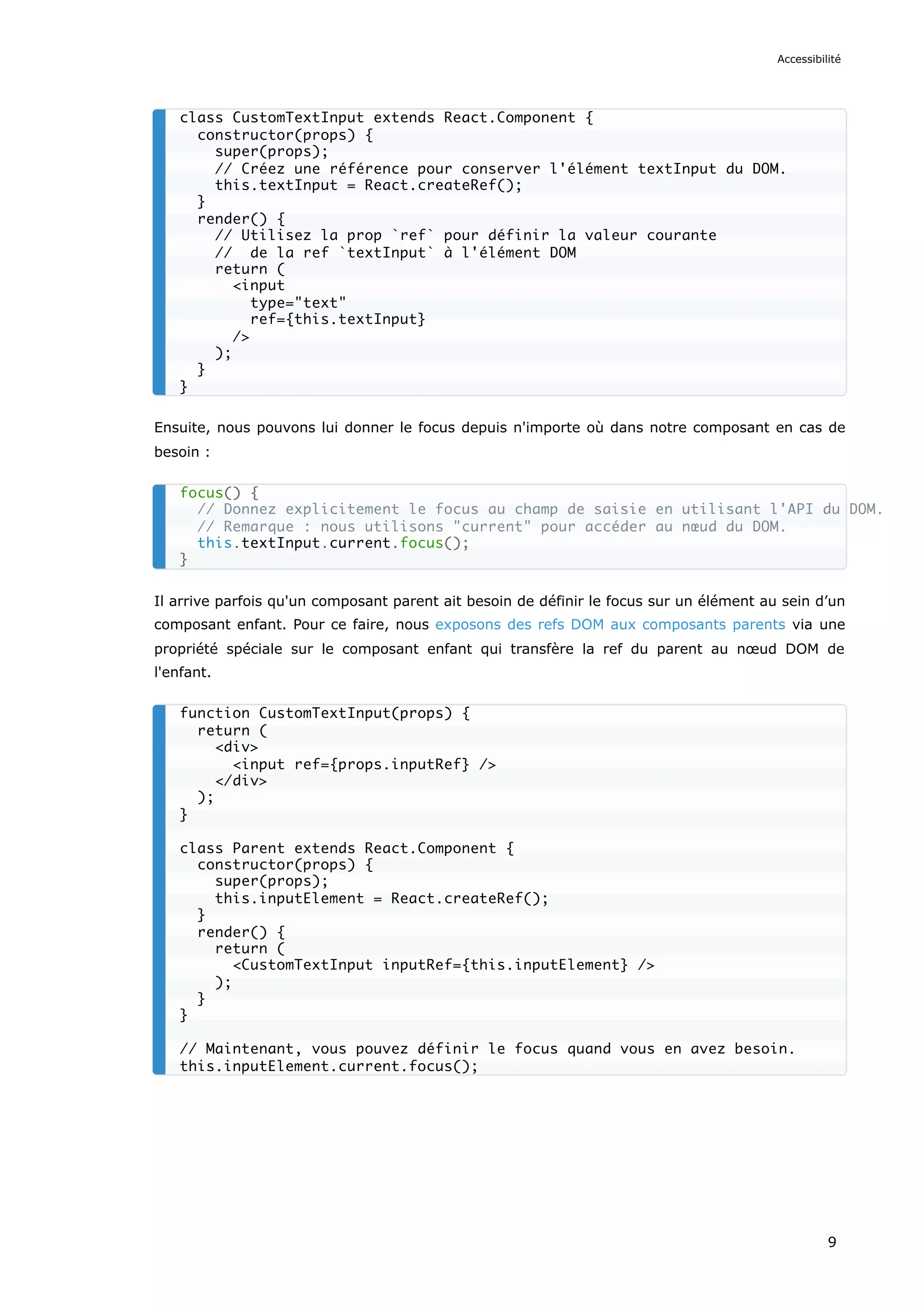 Ensuite, nous pouvons lui donner le focus depuis n'importe où dans notre composant en cas de
besoin :
Il arrive parfois qu'un composant parent ait besoin de définir le focus sur un élément au sein d’un
composant enfant. Pour ce faire, nous exposons des refs DOM aux composants parents via une
propriété spéciale sur le composant enfant qui transfère la ref du parent au nœud DOM de
l'enfant.
class CustomTextInput extends React.Component {
constructor(props) {
super(props);
// Créez une référence pour conserver l'élément textInput du DOM.
this.textInput = React.createRef();
}
render() {
// Utilisez la prop `ref` pour définir la valeur courante
// de la ref `textInput` à l'élément DOM
return (
<input
type="text"
ref={this.textInput}
/>
);
}
}
focus() {
// Donnez explicitement le focus au champ de saisie en utilisant l'API du DOM.
// Remarque : nous utilisons "current" pour accéder au nœud du DOM.
this.textInput.current.focus();
}
function CustomTextInput(props) {
return (
<div>
<input ref={props.inputRef} />
</div>
);
}
class Parent extends React.Component {
constructor(props) {
super(props);
this.inputElement = React.createRef();
}
render() {
return (
<CustomTextInput inputRef={this.inputElement} />
);
}
}
// Maintenant, vous pouvez définir le focus quand vous en avez besoin.
this.inputElement.current.focus();
Accessibilité
9
 