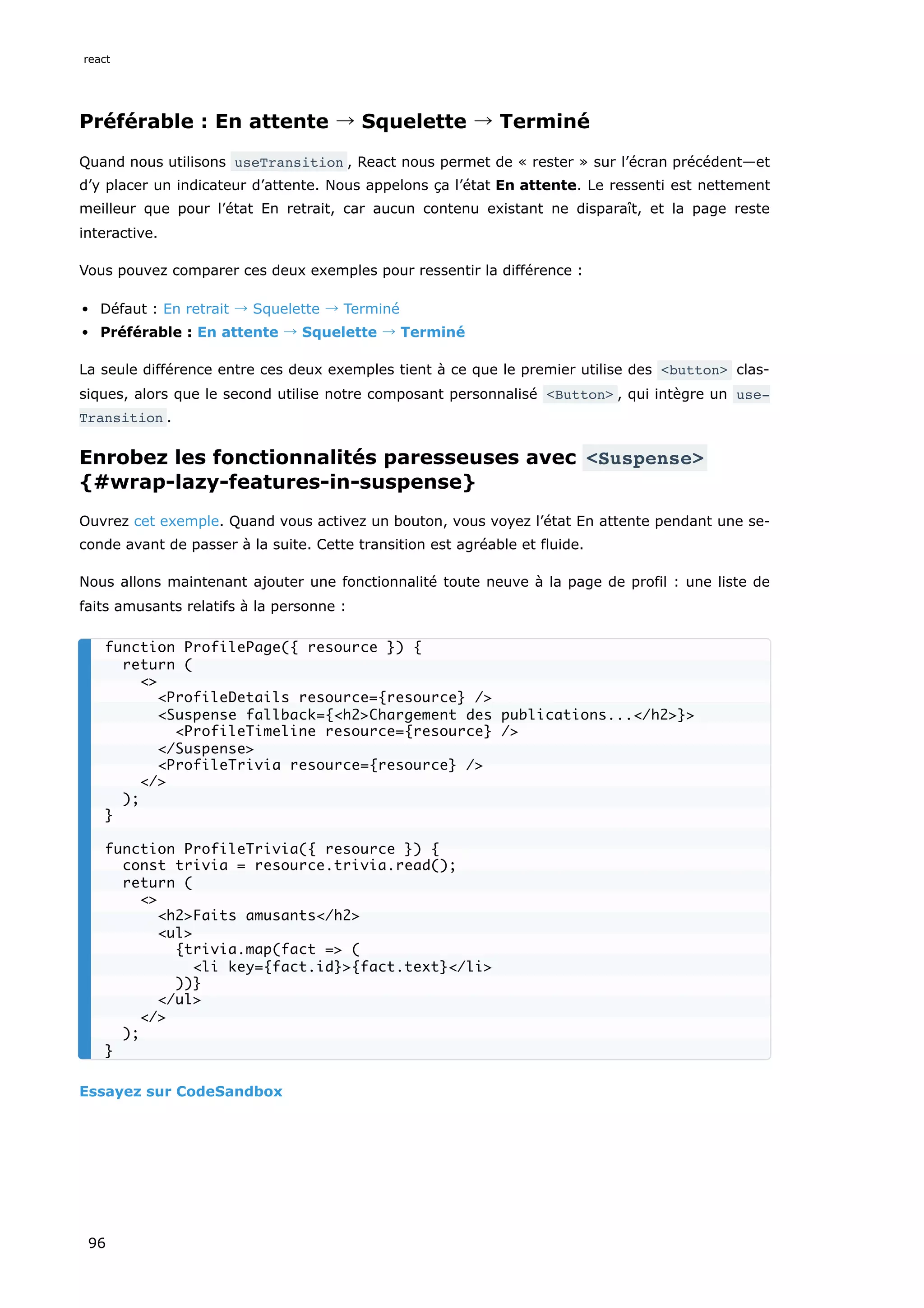 Préférable : En attente → Squelette → Terminé
Quand nous utilisons useTransition , React nous permet de « rester » sur l’écran précédent—et
d’y placer un indicateur d’attente. Nous appelons ça l’état En attente. Le ressenti est nettement
meilleur que pour l’état En retrait, car aucun contenu existant ne disparaît, et la page reste
interactive.
Vous pouvez comparer ces deux exemples pour ressentir la différence :
Défaut : En retrait → Squelette → Terminé
Préférable : En attente → Squelette → Terminé
La seule différence entre ces deux exemples tient à ce que le premier utilise des <button> clas-
siques, alors que le second utilise notre composant personnalisé <Button> , qui intègre un use‐
Transition .
Enrobez les fonctionnalités paresseuses avec <Suspense>
{#wrap-lazy-features-in-suspense}
Ouvrez cet exemple. Quand vous activez un bouton, vous voyez l’état En attente pendant une se-
conde avant de passer à la suite. Cette transition est agréable et fluide.
Nous allons maintenant ajouter une fonctionnalité toute neuve à la page de profil : une liste de
faits amusants relatifs à la personne :
Essayez sur CodeSandbox
function ProfilePage({ resource }) {
return (
<>
<ProfileDetails resource={resource} />
<Suspense fallback={<h2>Chargement des publications...</h2>}>
<ProfileTimeline resource={resource} />
</Suspense>
<ProfileTrivia resource={resource} />
</>
);
}
function ProfileTrivia({ resource }) {
const trivia = resource.trivia.read();
return (
<>
<h2>Faits amusants</h2>
<ul>
{trivia.map(fact => (
<li key={fact.id}>{fact.text}</li>
))}
</ul>
</>
);
}
react
96
 