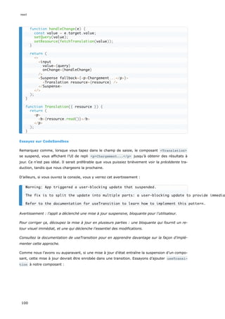 Essayez sur CodeSandbox
Remarquez comme, lorsque vous tapez dans le champ de saisie, le composant <Translation>
se suspend, vous affichant l’UI de repli <p>Chargement...</p> jusqu’à obtenir des résultats à
jour. Ce n’est pas idéal. Il serait préférable que vous puissiez brièvement voir la précédente tra-
duction, tandis que nous chargeons la prochaine.
D’ailleurs, si vous ouvrez la console, vous y verrez cet avertissement :
Avertissement : l’appli a déclenché une mise à jour suspensive, bloquante pour l’utilisateur.
Pour corriger ça, découpez la mise à jour en plusieurs parties : une bloquante qui fournit un re-
tour visuel immédiat, et une qui déclenche l’essentiel des modifications.
Consultez la documentation de useTransition pour en apprendre davantage sur la façon d’implé-
menter cette approche.
Comme nous l’avons vu auparavant, si une mise à jour d’état entraîne la suspension d’un compo-
sant, cette mise à jour devrait être enrobée dans une transition. Essayons d’ajouter useTransi‐
tion à notre composant :
function handleChange(e) {
const value = e.target.value;
setQuery(value);
setResource(fetchTranslation(value));
}
return (
<>
<input
value={query}
onChange={handleChange}
/>
<Suspense fallback={<p>Chargement...</p>}>
<Translation resource={resource} />
</Suspense>
</>
);
}
function Translation({ resource }) {
return (
<p>
<b>{resource.read()}</b>
</p>
);
}
Warning: App triggered a user-blocking update that suspended.
The fix is to split the update into multiple parts: a user-blocking update to provide immedia
Refer to the documentation for useTransition to learn how to implement this pattern.
react
100
 