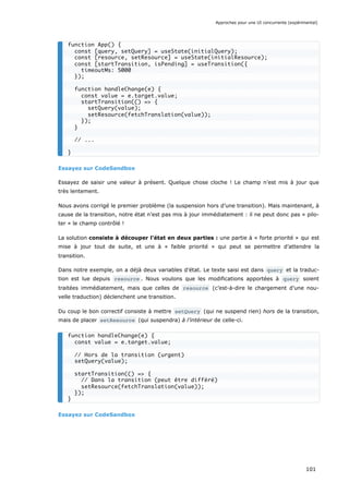 Essayez sur CodeSandbox
Essayez de saisir une valeur à présent. Quelque chose cloche ! Le champ n’est mis à jour que
très lentement.
Nous avons corrigé le premier problème (la suspension hors d’une transition). Mais maintenant, à
cause de la transition, notre état n’est pas mis à jour immédiatement : il ne peut donc pas « pilo-
ter » le champ contrôlé !
La solution consiste à découper l’état en deux parties : une partie à « forte priorité » qui est
mise à jour tout de suite, et une à « faible priorité » qui peut se permettre d’attendre la
transition.
Dans notre exemple, on a déjà deux variables d’état. Le texte saisi est dans query et la traduc-
tion est lue depuis resource . Nous voulons que les modifications apportées à query soient
traitées immédiatement, mais que celles de resource (c’est-à-dire le chargement d’une nou-
velle traduction) déclenchent une transition.
Du coup le bon correctif consiste à mettre setQuery (qui ne suspend rien) hors de la transition,
mais de placer setResource (qui suspendra) à l’intérieur de celle-ci.
Essayez sur CodeSandbox
function App() {
const [query, setQuery] = useState(initialQuery);
const [resource, setResource] = useState(initialResource);
const [startTransition, isPending] = useTransition({
timeoutMs: 5000
});
function handleChange(e) {
const value = e.target.value;
startTransition(() => {
setQuery(value);
setResource(fetchTranslation(value));
});
}
// ...
}
function handleChange(e) {
const value = e.target.value;
// Hors de la transition (urgent)
setQuery(value);
startTransition(() => {
// Dans la transition (peut être différé)
setResource(fetchTranslation(value));
});
}
Approches pour une UI concurrente (expérimental)
101
 