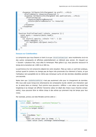 Essayez sur CodeSandbox
Le compromis que nous faisons ici tient à ce que <ProfileTimeline> sera incohérente vis-à-vis
des autres composants et affichera potentiellement un élément plus ancien. En cliquant sur
« Suivant » plusieurs fois, vous allez le remarquer. Mais grâce à ça, nous pouvons raccourcir le
temps de la transition de 1 000 ms à 300 ms.
La pertinence d’un tel compromis dépend de votre situation. Mais ça reste un outil bien pratique,
surtout quand le contenu ne change pas de façon très prononcée d’un élement à l’autre, et que
l’utilisateur est susceptible de ne même pas remarquer qu’ils ont des données obsolètes pendant
une seconde.
Notez bien que useDeferredValue n’est pas seulement utile pour le chargement de données.
Elle nous aide aussi lorsqu’une arborescence de composants lourde ralentit une interaction (par
ex. la saisie dans un champ). Tout comme nous pouvons « différer » une valeur qui prend trop
longtemps à se charger (et afficher l’ancienne valeur en dépit des mises à jour d’autres compo-
sants), nous pouvons faire la même chose à des arbres qui prennent trop de temps pour leur
rendu.
Par exemple, prenez une liste filtrable comme celle-ci :
<Suspense fallback={<h1>Chargement du profil...</h1>}>
<ProfileDetails resource={resource} />
<Suspense fallback={<h1>Chargement des publications...</h1>}>
<ProfileTimeline
resource={deferredResource}
isStale={deferredResource !== resource}
/>
</Suspense>
</Suspense>
);
}
function ProfileTimeline({ isStale, resource }) {
const posts = resource.posts.read();
return (
<ul style={{ opacity: isStale ? 0.7 : 1 }}>
{posts.map(post => (
<li key={post.id}>{post.text}</li>
))}
</ul>
);
}
function App() {
const [text, setText] = useState("bonjour");
function handleChange(e) {
setText(e.target.value);
}
return (
<div className="App">
<label>
Tapez une valeur dans le champ :{" "}
<input value={text} onChange={handleChange} />
Approches pour une UI concurrente (expérimental)
103
 