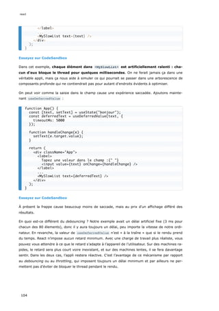 Essayez sur CodeSandbox
Dans cet exemple, chaque élément dans <MySlowList> est artificiellement ralenti : cha-
cun d’eux bloque le thread pour quelques millisecondes. On ne ferait jamais ça dans une
véritable appli, mais ça nous aide à simuler ce qui pourrait se passer dans une arborescence de
composants profonde qui ne contiendrait pas pour autant d’endroits évidents à optimiser.
On peut voir comme la saisie dans le champ cause une expérience saccadée. Ajoutons mainte-
nant useDeferredValue :
Essayez sur CodeSandbox
À présent la frappe cause beaucoup moins de saccade, mais au prix d’un affichage différé des
résultats.
En quoi est-ce différent du debouncing ? Notre exemple avait un délai artificiel fixe (3 ms pour
chacun des 80 élements), donc il y aura toujours un délai, peu importe la vitesse de notre ordi-
nateur. En revanche, la valeur de useDeferredValue n’est « à la traîne » que si le rendu prend
du temps. React n’impose aucun retard minimum. Avec une charge de travail plus réaliste, vous
pouvez vous attendre à ce que le retard s’adapte à l’appareil de l’utilisateur. Sur des machines ra-
pides, le retard sera plus court voire inexistant, et sur des machines lentes, il se fera davantage
sentir. Dans les deux cas, l’appli restera réactive. C’est l’avantage de ce mécanisme par rapport
au debouncing ou au throttling, qui imposent toujours un délai minimum et par ailleurs ne per-
mettent pas d’éviter de bloquer le thread pendant le rendu.
</label>
...
<MySlowList text={text} />
</div>
);
}
function App() {
const [text, setText] = useState("bonjour");
const deferredText = useDeferredValue(text, {
timeoutMs: 5000
});
function handleChange(e) {
setText(e.target.value);
}
return (
<div className="App">
<label>
Tapez une valeur dans le champ :{" "}
<input value={text} onChange={handleChange} />
</label>
...
<MySlowList text={deferredText} />
</div>
);
}
react
104
 