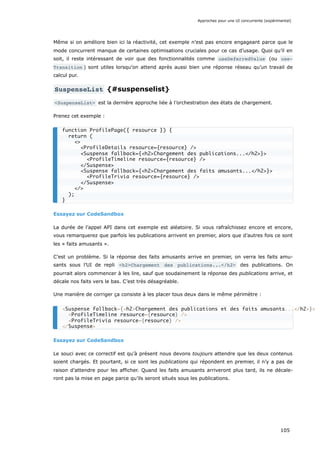 Même si on améliore bien ici la réactivité, cet exemple n’est pas encore engageant parce que le
mode concurrent manque de certaines optimisations cruciales pour ce cas d’usage. Quoi qu’il en
soit, il reste intéressant de voir que des fonctionnalités comme useDeferredValue (ou use‐
Transition ) sont utiles lorsqu’on attend après aussi bien une réponse réseau qu’un travail de
calcul pur.
SuspenseList {#suspenselist}
<SuspenseList> est la dernière approche liée à l’orchestration des états de chargement.
Prenez cet exemple :
Essayez sur CodeSandbox
La durée de l’appel API dans cet exemple est aléatoire. Si vous rafraîchissez encore et encore,
vous remarquerez que parfois les publications arrivent en premier, alors que d’autres fois ce sont
les « faits amusants ».
C’est un problème. Si la réponse des faits amusants arrive en premier, on verra les faits amu-
sants sous l’UI de repli <h2>Chargement des publications...</h2> des publications. On
pourrait alors commencer à les lire, sauf que soudainement la réponse des publications arrive, et
décale nos faits vers le bas. C’est très désagréable.
Une manière de corriger ça consiste à les placer tous deux dans le même périmètre :
Essayez sur CodeSandbox
Le souci avec ce correctif est qu’à présent nous devons toujours attendre que les deux contenus
soient chargés. Et pourtant, si ce sont les publications qui répondent en premier, il n’y a pas de
raison d’attendre pour les afficher. Quand les faits amusants arriveront plus tard, ils ne décale-
ront pas la mise en page parce qu’ils seront situés sous les publications.
function ProfilePage({ resource }) {
return (
<>
<ProfileDetails resource={resource} />
<Suspense fallback={<h2>Chargement des publications...</h2>}>
<ProfileTimeline resource={resource} />
</Suspense>
<Suspense fallback={<h2>Chargement des faits amusants...</h2>}>
<ProfileTrivia resource={resource} />
</Suspense>
</>
);
}
<Suspense fallback={<h2>Chargement des publications et des faits amusants...</h2>}>
<ProfileTimeline resource={resource} />
<ProfileTrivia resource={resource} />
</Suspense>
Approches pour une UI concurrente (expérimental)
105
 