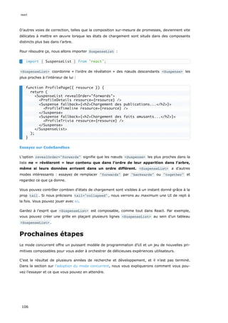 D’autres voies de correction, telles que la composition sur-mesure de promesses, deviennent vite
délicates à mettre en œuvre lorsque les états de chargement sont situés dans des composants
distincts plus bas dans l’arbre.
Pour résoudre ça, nous allons importer SuspenseList :
<SuspenseList> coordonne « l’ordre de révélation » des nœuds descendants <Suspense> les
plus proches à l’intérieur de lui :
Essayez sur CodeSandbox
L’option revealOrder="forwards" signifie que les nœuds <Suspense> les plus proches dans la
liste ne « révèleront » leur contenu que dans l’ordre de leur apparition dans l’arbre,
même si leurs données arrivent dans un ordre différent. <SuspenseList> a d’autres
modes intéressants : essayez de remplacer "forwards" par "backwards" ou "together" et
regardez ce que ça donne.
Vous pouvez contrôler combien d’états de chargement sont visibles à un instant donné grâce à la
prop tail . Si nous précisons tail="collapsed" , nous verrons au maximum une UI de repli à
la fois. Vous pouvez jouer avec ici.
Gardez à l’esprit que <SuspenseList> est composable, comme tout dans React. Par exemple,
vous pouvez créer une grille en plaçant plusieurs lignes <SuspenseList> au sein d’un tableau
<SuspenseList> .
Prochaines étapes
Le mode concurrent offre un puissant modèle de programmation d’UI et un jeu de nouvelles pri-
mitives composables pour vous aider à orchestrer de délicieuses expériences utilisateurs.
C’est le résultat de plusieurs années de recherche et développement, et il n’est pas terminé.
Dans la section sur l’adoption du mode concurrent, nous vous expliquerons comment vous pou-
vez l’essayer et ce que vous pouvez en attendre.
import { SuspenseList } from 'react';
function ProfilePage({ resource }) {
return (
<SuspenseList revealOrder="forwards">
<ProfileDetails resource={resource} />
<Suspense fallback={<h2>Chargement des publications...</h2>}>
<ProfileTimeline resource={resource} />
</Suspense>
<Suspense fallback={<h2>Chargement des faits amusants...</h2>}>
<ProfileTrivia resource={resource} />
</Suspense>
</SuspenseList>
);
}
react
106
 